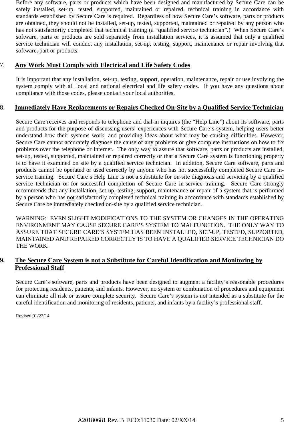 A20180681 Rev. B  ECO:11030 Date: 02/XX/14                                               5Before any software, parts or products which have been designed and manufactured by Secure Care can be safely installed, set-up, tested, supported, maintained or repaired, technical training in accordance with standards established by Secure Care is required.  Regardless of how Secure Care’s software, parts or products are obtained, they should not be installed, set-up, tested, supported, maintained or repaired by any person who has not satisfactorily completed that technical training (a “qualified service technician”.)  When Secure Care’s software, parts or products are sold separately from installation services, it is assumed that only a qualified service technician will conduct any installation, set-up, testing, support, maintenance or repair involving that software, part or products.  7. Any Work Must Comply with Electrical and Life Safety Codes It is important that any installation, set-up, testing, support, operation, maintenance, repair or use involving the system comply with all local and national electrical and life safety codes.  If you have any questions about compliance with those codes, please contact your local authorities. 8. Immediately Have Replacements or Repairs Checked On-Site by a Qualified Service Technician Secure Care receives and responds to telephone and dial-in inquires (the “Help Line”) about its software, parts and products for the purpose of discussing users’ experiences with Secure Care’s system, helping users better understand how their systems work, and providing ideas about what may be causing difficulties. However, Secure Care cannot accurately diagnose the cause of any problems or give complete instructions on how to fix problems over the telephone or Internet.  The only way to assure that software, parts or products are installed, set-up, tested, supported, maintained or repaired correctly or that a Secure Care system is functioning properly is to have it examined on site by a qualified service technician.  In addition, Secure Care software, parts and products cannot be operated or used correctly by anyone who has not successfully completed Secure Care in-service training.  Secure Care’s Help Line is not a substitute for on-site diagnosis and servicing by a qualified service technician or for successful completion of Secure Care in-service training.  Secure Care strongly recommends that any installation, set-up, testing, support, maintenance or repair of a system that is performed by a person who has not satisfactorily completed technical training in accordance with standards established by Secure Care be immediately checked on-site by a qualified service technician.   WARNING:  EVEN SLIGHT MODIFICATIONS TO THE SYSTEM OR CHANGES IN THE OPERATING ENVIRONMENT MAY CAUSE SECURE CARE’S SYSTEM TO MALFUNCTION.  THE ONLY WAY TO ASSURE THAT SECURE CARE’S SYSTEM HAS BEEN INSTALLED, SET-UP, TESTED, SUPPORTED, MAINTAINED AND REPAIRED CORRECTLY IS TO HAVE A QUALIFIED SERVICE TECHNICIAN DO THE WORK. 9. The Secure Care System is not a Substitute for Careful Identification and Monitoring by Professional Staff Secure Care’s software, parts and products have been designed to augment a facility’s reasonable procedures for protecting residents, patients, and infants. However, no system or combination of procedures and equipment can eliminate all risk or assure complete security.  Secure Care’s system is not intended as a substitute for the careful identification and monitoring of residents, patients, and infants by a facility’s professional staff.   Revised 01/22/14             