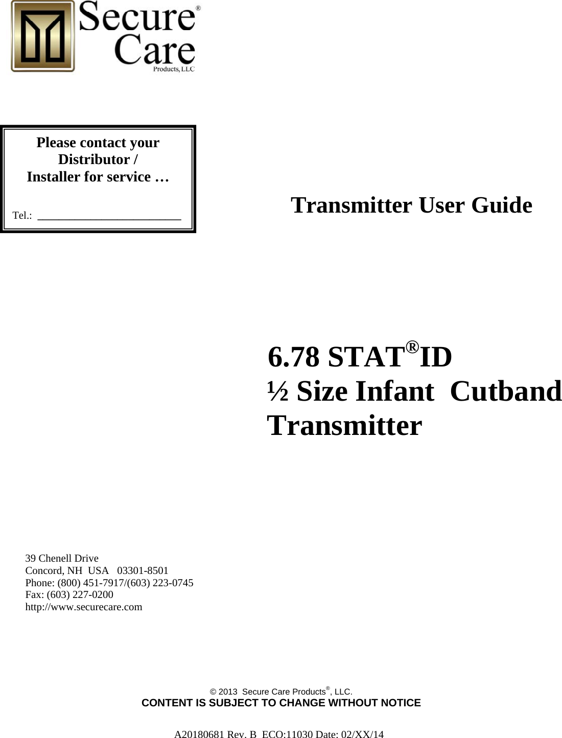 A20180681 Rev. B  ECO:11030 Date: 02/XX/14                             Transmitter User Guide                                  6.78 STAT®ID          ½ Size Infant  Cutband         Transmitter                                    39 Chenell Drive       Concord, NH  USA   03301-8501            Phone: (800) 451-7917/(603) 223-0745 Fax: (603) 227-0200 http://www.securecare.com       © 2013  Secure Care Products®, LLC.  CONTENT IS SUBJECT TO CHANGE WITHOUT NOTICE Please contact your Distributor / Installer for service …   Tel.:  ___________________________ 