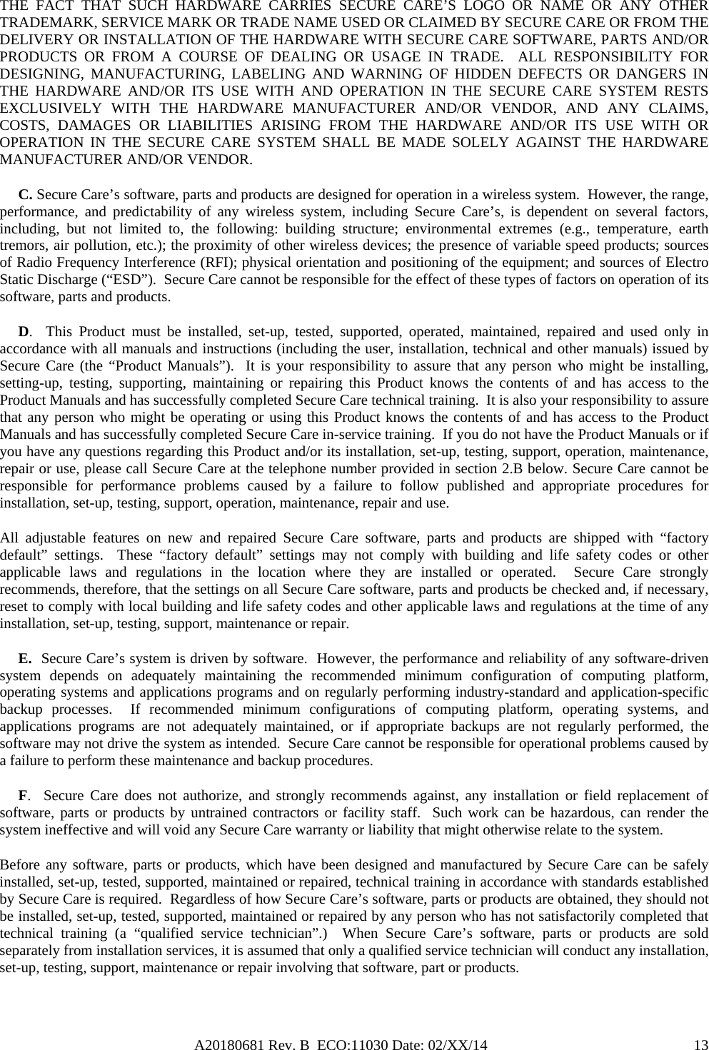 A20180681 Rev. B  ECO:11030 Date: 02/XX/14                                               13THE FACT THAT SUCH HARDWARE CARRIES SECURE CARE’S LOGO OR NAME OR ANY OTHER TRADEMARK, SERVICE MARK OR TRADE NAME USED OR CLAIMED BY SECURE CARE OR FROM THE DELIVERY OR INSTALLATION OF THE HARDWARE WITH SECURE CARE SOFTWARE, PARTS AND/OR PRODUCTS OR FROM A COURSE OF DEALING OR USAGE IN TRADE.  ALL RESPONSIBILITY FOR DESIGNING, MANUFACTURING, LABELING AND WARNING OF HIDDEN DEFECTS OR DANGERS IN THE HARDWARE AND/OR ITS USE WITH AND OPERATION IN THE SECURE CARE SYSTEM RESTS EXCLUSIVELY WITH THE HARDWARE MANUFACTURER AND/OR VENDOR, AND ANY CLAIMS, COSTS, DAMAGES OR LIABILITIES ARISING FROM THE HARDWARE AND/OR ITS USE WITH OR OPERATION IN THE SECURE CARE SYSTEM SHALL BE MADE SOLELY AGAINST THE HARDWARE MANUFACTURER AND/OR VENDOR.      C. Secure Care’s software, parts and products are designed for operation in a wireless system.  However, the range, performance, and predictability of any wireless system, including Secure Care’s, is dependent on several factors, including, but not limited to, the following: building structure; environmental extremes (e.g., temperature, earth tremors, air pollution, etc.); the proximity of other wireless devices; the presence of variable speed products; sources of Radio Frequency Interference (RFI); physical orientation and positioning of the equipment; and sources of Electro Static Discharge (“ESD”).  Secure Care cannot be responsible for the effect of these types of factors on operation of its software, parts and products.      D.  This Product must be installed, set-up, tested, supported, operated, maintained, repaired and used only in accordance with all manuals and instructions (including the user, installation, technical and other manuals) issued by Secure Care (the “Product Manuals”).  It is your responsibility to assure that any person who might be installing, setting-up, testing, supporting, maintaining or repairing this Product knows the contents of and has access to the Product Manuals and has successfully completed Secure Care technical training.  It is also your responsibility to assure that any person who might be operating or using this Product knows the contents of and has access to the Product Manuals and has successfully completed Secure Care in-service training.  If you do not have the Product Manuals or if you have any questions regarding this Product and/or its installation, set-up, testing, support, operation, maintenance, repair or use, please call Secure Care at the telephone number provided in section 2.B below. Secure Care cannot be responsible for performance problems caused by a failure to follow published and appropriate procedures for installation, set-up, testing, support, operation, maintenance, repair and use. All adjustable features on new and repaired Secure Care software, parts and products are shipped with “factory default” settings.  These “factory default” settings may not comply with building and life safety codes or other applicable laws and regulations in the location where they are installed or operated.  Secure Care strongly recommends, therefore, that the settings on all Secure Care software, parts and products be checked and, if necessary, reset to comply with local building and life safety codes and other applicable laws and regulations at the time of any installation, set-up, testing, support, maintenance or repair.      E.  Secure Care’s system is driven by software.  However, the performance and reliability of any software-driven system depends on adequately maintaining the recommended minimum configuration of computing platform, operating systems and applications programs and on regularly performing industry-standard and application-specific backup processes.  If recommended minimum configurations of computing platform, operating systems, and applications programs are not adequately maintained, or if appropriate backups are not regularly performed, the software may not drive the system as intended.  Secure Care cannot be responsible for operational problems caused by a failure to perform these maintenance and backup procedures.      F.  Secure Care does not authorize, and strongly recommends against, any installation or field replacement of software, parts or products by untrained contractors or facility staff.  Such work can be hazardous, can render the system ineffective and will void any Secure Care warranty or liability that might otherwise relate to the system.   Before any software, parts or products, which have been designed and manufactured by Secure Care can be safely installed, set-up, tested, supported, maintained or repaired, technical training in accordance with standards established by Secure Care is required.  Regardless of how Secure Care’s software, parts or products are obtained, they should not be installed, set-up, tested, supported, maintained or repaired by any person who has not satisfactorily completed that technical training (a “qualified service technician”.)  When Secure Care’s software, parts or products are sold separately from installation services, it is assumed that only a qualified service technician will conduct any installation, set-up, testing, support, maintenance or repair involving that software, part or products.  