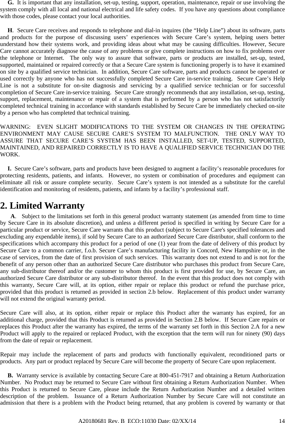 A20180681 Rev. B  ECO:11030 Date: 02/XX/14                                               14     G.  It is important that any installation, set-up, testing, support, operation, maintenance, repair or use involving the system comply with all local and national electrical and life safety codes.  If you have any questions about compliance with those codes, please contact your local authorities.      H.  Secure Care receives and responds to telephone and dial-in inquires (the “Help Line”) about its software, parts and products for the purpose of discussing users’ experiences with Secure Care’s system, helping users better understand how their systems work, and providing ideas about what may be causing difficulties. However, Secure Care cannot accurately diagnose the cause of any problems or give complete instructions on how to fix problems over the telephone or Internet.  The only way to assure that software, parts or products are installed, set-up, tested, supported, maintained or repaired correctly or that a Secure Care system is functioning properly is to have it examined on site by a qualified service technician.  In addition, Secure Care software, parts and products cannot be operated or used correctly by anyone who has not successfully completed Secure Care in-service training.  Secure Care’s Help Line is not a substitute for on-site diagnosis and servicing by a qualified service technician or for successful completion of Secure Care in-service training.  Secure Care strongly recommends that any installation, set-up, testing, support, replacement, maintenance or repair of a system that is performed by a person who has not satisfactorily completed technical training in accordance with standards established by Secure Care be immediately checked on-site by a person who has completed that technical training.   WARNING:  EVEN SLIGHT MODIFICATIONS TO THE SYSTEM OR CHANGES IN THE OPERATING ENVIRONMENT MAY CAUSE SECURE CARE’S SYSTEM TO MALFUNCTION.  THE ONLY WAY TO ASSURE THAT SECURE CARE’S SYSTEM HAS BEEN INSTALLED, SET-UP, TESTED, SUPPORTED, MAINTAINED, AND REPAIRED CORRECTLY IS TO HAVE A QUALIFIED SERVICE TECHNICIAN DO THE WORK.      I.  Secure Care’s software, parts and products have been designed to augment a facility’s reasonable procedures for protecting residents, patients, and infants.  However, no system or combination of procedures and equipment can eliminate all risk or assure complete security.  Secure Care’s system is not intended as a substitute for the careful identification and monitoring of residents, patients, and infants by a facility’s professional staff. 2. Limited Warranty        A.   Subject to the limitations set forth in this general product warranty statement (as amended from time to time by Secure Care in its absolute discretion), and unless a different period is specified in writing by Secure Care for a particular product or service, Secure Care warrants that this product (subject to Secure Care&apos;s specified tolerances and excluding any expendable items), if sold by Secure Care to an authorized Secure Care distributor, shall conform to the specifications which accompany this product for a period of one (1) year from the date of delivery of this product by Secure Care to a common carrier, f.o.b. Secure Care’s manufacturing facility in Concord, New Hampshire or, in the case of services, from the date of first provision of such services.  This warranty does not extend to and is not for the benefit of any person other than an authorized Secure Care distributor who purchases this product from Secure Care, any sub-distributor thereof and/or the customer to whom this product is first provided for use, by Secure Care, an authorized Secure Care distributor or any sub-distributor thereof.  In the event that this product does not comply with this warranty, Secure Care will, at its option, either repair or replace this product or refund the purchase price, provided that this product is returned as provided in section 2.b below.  Replacement of this product under warranty will not extend the original warranty period. Secure Care will also, at its option, either repair or replace this Product after the warranty has expired, for an additional charge, provided that this Product is returned as provided in Section 2.B below.  If Secure Care repairs or replaces this Product after the warranty has expired, the terms of the warranty set forth in this Section 2.A for a new Product will apply to the repaired or replaced Product, with the exception that the term will run for ninety (90) days from the date of repair or replacement. Repair may include the replacement of parts and products with functionally equivalent, reconditioned parts or products.  Any part or product replaced by Secure Care will become the property of Secure Care upon replacement.      B.  Warranty service is available by contacting Secure Care at 800-451-7917 and obtaining a Return Authorization Number.  No Product may be returned to Secure Care without first obtaining a Return Authorization Number.  When this Product is returned to Secure Care, please include the Return Authorization Number and a detailed written description of the problem.  Issuance of a Return Authorization Number by Secure Care will not constitute an admission that there is a problem with the Product being returned, that any problem is covered by warranty or that 