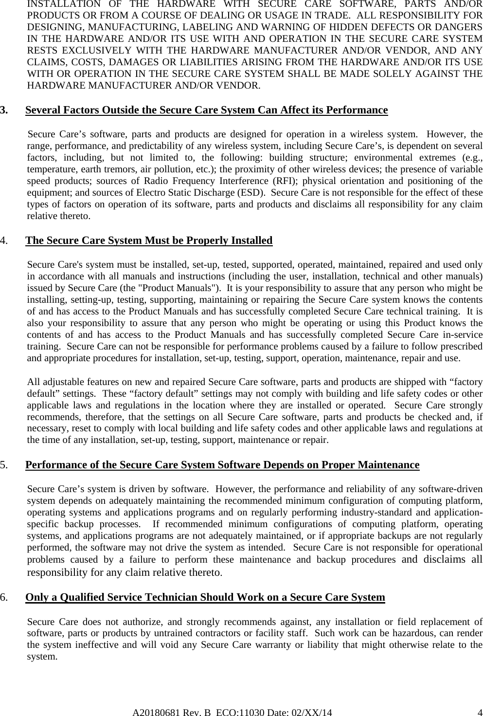 A20180681 Rev. B  ECO:11030 Date: 02/XX/14                                               4INSTALLATION OF THE HARDWARE WITH SECURE CARE SOFTWARE, PARTS AND/OR PRODUCTS OR FROM A COURSE OF DEALING OR USAGE IN TRADE.  ALL RESPONSIBILITY FOR DESIGNING, MANUFACTURING, LABELING AND WARNING OF HIDDEN DEFECTS OR DANGERS IN THE HARDWARE AND/OR ITS USE WITH AND OPERATION IN THE SECURE CARE SYSTEM RESTS EXCLUSIVELY WITH THE HARDWARE MANUFACTURER AND/OR VENDOR, AND ANY CLAIMS, COSTS, DAMAGES OR LIABILITIES ARISING FROM THE HARDWARE AND/OR ITS USE WITH OR OPERATION IN THE SECURE CARE SYSTEM SHALL BE MADE SOLELY AGAINST THE HARDWARE MANUFACTURER AND/OR VENDOR. 3. Several Factors Outside the Secure Care System Can Affect its Performance            Secure Care’s  software, parts  and products are designed for operation in a wireless system.  However, the range, performance, and predictability of any wireless system, including Secure Care’s, is dependent on several factors, including, but not limited to, the following: building structure; environmental extremes (e.g., temperature, earth tremors, air pollution, etc.); the proximity of other wireless devices; the presence of variable speed products; sources of Radio Frequency Interference (RFI); physical orientation and positioning of the equipment; and sources of Electro Static Discharge (ESD).  Secure Care is not responsible for the effect of these types of factors on operation of its software, parts and products and disclaims all responsibility for any claim relative thereto. 4. The Secure Care System Must be Properly Installed Secure Care&apos;s system must be installed, set-up, tested, supported, operated, maintained, repaired and used only in accordance with all manuals and instructions (including the user, installation, technical and other manuals) issued by Secure Care (the &quot;Product Manuals&quot;).  It is your responsibility to assure that any person who might be installing, setting-up, testing, supporting, maintaining or repairing the Secure Care system knows the contents of and has access to the Product Manuals and has successfully completed Secure Care technical training.  It is also your responsibility to assure that any person who might be operating or using this Product knows the contents of and has access to the Product Manuals and has successfully completed Secure Care in-service training.  Secure Care can not be responsible for performance problems caused by a failure to follow prescribed and appropriate procedures for installation, set-up, testing, support, operation, maintenance, repair and use. All adjustable features on new and repaired Secure Care software, parts and products are shipped with “factory default” settings.  These “factory default” settings may not comply with building and life safety codes or other applicable laws and regulations in the location where they are installed or operated.  Secure Care strongly recommends, therefore, that the settings on all Secure Care software, parts and products be checked and, if necessary, reset to comply with local building and life safety codes and other applicable laws and regulations at the time of any installation, set-up, testing, support, maintenance or repair. 5. Performance of the Secure Care System Software Depends on Proper Maintenance Secure Care’s system is driven by software.  However, the performance and reliability of any software-driven system depends on adequately maintaining the recommended minimum configuration of computing platform, operating systems and applications programs and on regularly performing industry-standard and application-specific backup processes.  If recommended minimum configurations of computing platform, operating systems, and applications programs are not adequately maintained, or if appropriate backups are not regularly performed, the software may not drive the system as intended.  Secure Care is not responsible for operational problems caused by a failure to perform these maintenance and backup procedures and disclaims all responsibility for any claim relative thereto. 6. Only a Qualified Service Technician Should Work on a Secure Care System Secure Care does not authorize, and strongly recommends against, any installation or field replacement of software, parts or products by untrained contractors or facility staff.  Such work can be hazardous, can render the system ineffective and will void any Secure Care warranty or liability that might otherwise relate to the system.   