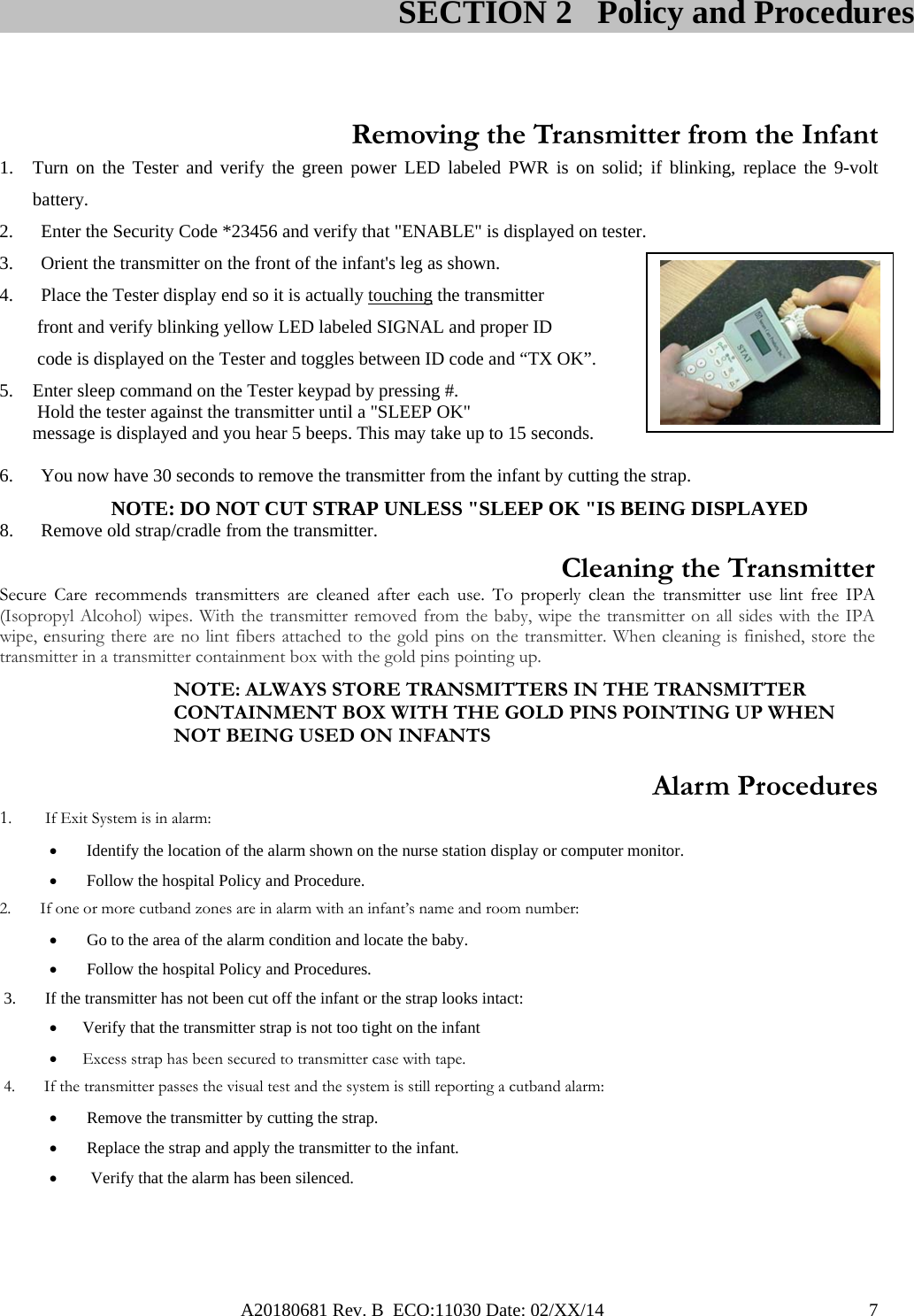 A20180681 Rev. B  ECO:11030 Date: 02/XX/14                                               7     Removing the Transmitter from the Infant 1. Turn on the Tester and verify the green power LED labeled PWR is on solid; if blinking, replace the 9-volt battery. 2. Enter the Security Code *23456 and verify that &quot;ENABLE&quot; is displayed on tester. 3. Orient the transmitter on the front of the infant&apos;s leg as shown. 4. Place the Tester display end so it is actually touching the transmitter  front and verify blinking yellow LED labeled SIGNAL and proper ID  code is displayed on the Tester and toggles between ID code and “TX OK”.                                     5. Enter sleep command on the Tester keypad by pressing #.   Hold the tester against the transmitter until a &quot;SLEEP OK&quot;  message is displayed and you hear 5 beeps. This may take up to 15 seconds.  6. You now have 30 seconds to remove the transmitter from the infant by cutting the strap.          NOTE: DO NOT CUT STRAP UNLESS &quot;SLEEP OK &quot;IS BEING DISPLAYED 8. Remove old strap/cradle from the transmitter.  Cleaning the Transmitter  Secure Care recommends transmitters are cleaned after each use. To properly clean the transmitter use lint free IPA (Isopropyl Alcohol) wipes. With the transmitter removed from the baby, wipe the transmitter on all sides with the IPA wipe, ensuring there are no lint fibers attached to the gold pins on the transmitter. When cleaning is finished, store the transmitter in a transmitter containment box with the gold pins pointing up. NOTE: ALWAYS STORE TRANSMITTERS IN THE TRANSMITTER CONTAINMENT BOX WITH THE GOLD PINS POINTING UP WHEN NOT BEING USED ON INFANTS  Alarm Procedures 1.        If Exit System is in alarm:   Identify the location of the alarm shown on the nurse station display or computer monitor.    Follow the hospital Policy and Procedure. 2.       If one or more cutband zones are in alarm with an infant’s name and room number:   Go to the area of the alarm condition and locate the baby.   Follow the hospital Policy and Procedures.  3.       If the transmitter has not been cut off the infant or the strap looks intact:   Verify that the transmitter strap is not too tight on the infant  Excess strap has been secured to transmitter case with tape.  4.       If the transmitter passes the visual test and the system is still reporting a cutband alarm:   Remove the transmitter by cutting the strap.   Replace the strap and apply the transmitter to the infant.  Verify that the alarm has been silenced.                                                                                                       SECTION 2   Policy and Procedures 