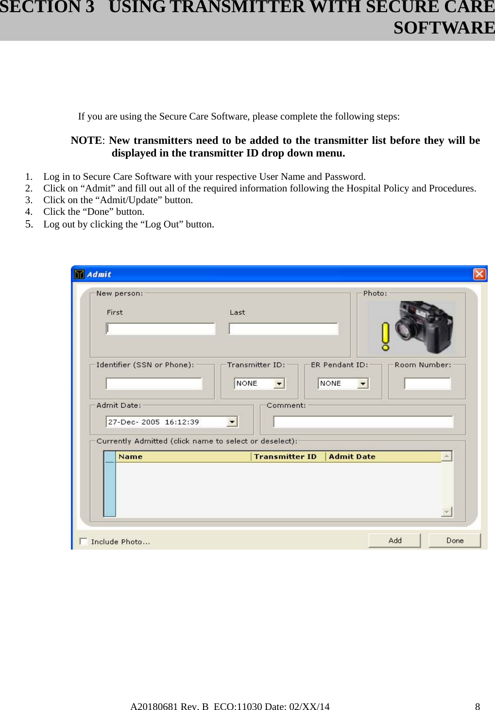 A20180681 Rev. B  ECO:11030 Date: 02/XX/14                                               8      If you are using the Secure Care Software, please complete the following steps:  NOTE: New transmitters need to be added to the transmitter list before they will be   displayed in the transmitter ID drop down menu.  1. Log in to Secure Care Software with your respective User Name and Password. 2. Click on “Admit” and fill out all of the required information following the Hospital Policy and Procedures. 3. Click on the “Admit/Update” button. 4. Click the “Done” button. 5. Log out by clicking the “Log Out” button.      SECTION 3 USING TRANSMITTER WITH SECURE CARE SOFTWARE 