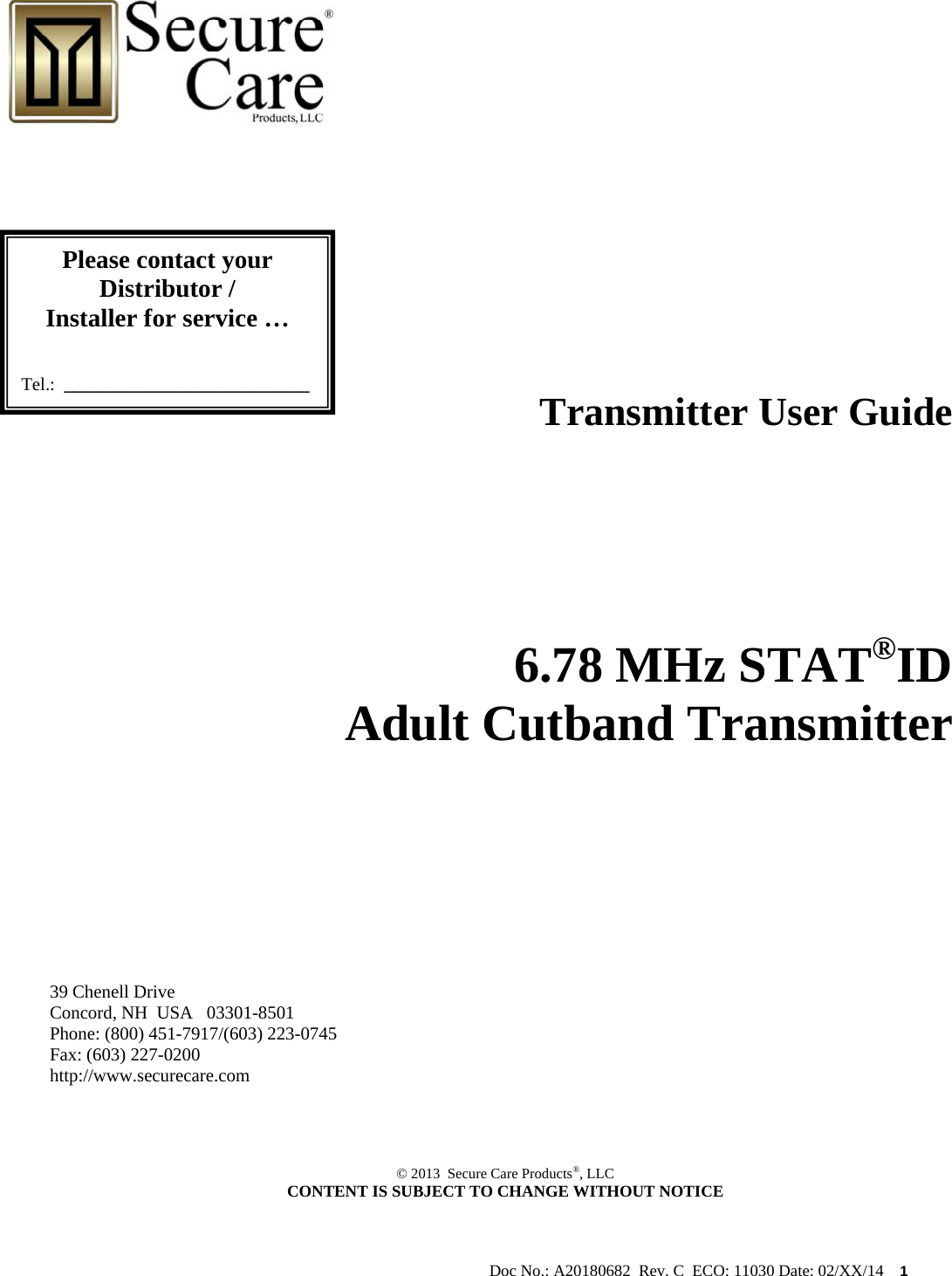                                                                                                           Doc No.: A20180682  Rev. C  ECO: 11030 Date: 02/XX/14    1                                                                            Transmitter User Guide                  6.78 MHz STAT®ID   Adult Cutband Transmitter          39 Chenell Drive       Concord, NH  USA   03301-8501            Phone: (800) 451-7917/(603) 223-0745 Fax: (603) 227-0200 http://www.securecare.com     © 2013  Secure Care Products®, LLC  CONTENT IS SUBJECT TO CHANGE WITHOUT NOTICE   Please contact your Distributor / Installer for service …   Tel.:  ___________________________ 