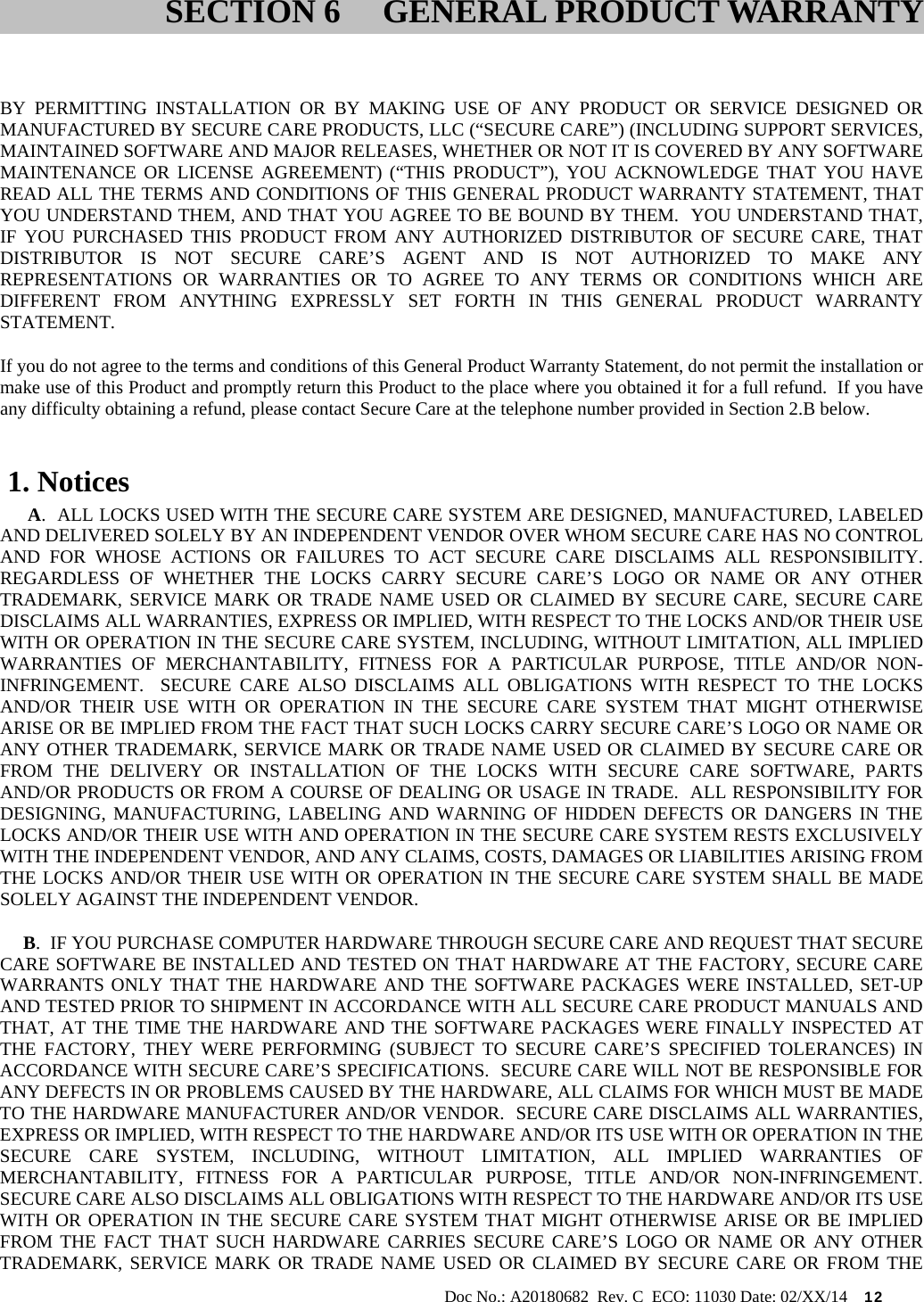                                                                                                           Doc No.: A20180682  Rev. C  ECO: 11030 Date: 02/XX/14    12    BY PERMITTING INSTALLATION OR BY MAKING USE OF ANY PRODUCT OR SERVICE DESIGNED OR MANUFACTURED BY SECURE CARE PRODUCTS, LLC (“SECURE CARE”) (INCLUDING SUPPORT SERVICES, MAINTAINED SOFTWARE AND MAJOR RELEASES, WHETHER OR NOT IT IS COVERED BY ANY SOFTWARE MAINTENANCE OR LICENSE AGREEMENT) (“THIS PRODUCT”), YOU ACKNOWLEDGE THAT YOU HAVE READ ALL THE TERMS AND CONDITIONS OF THIS GENERAL PRODUCT WARRANTY STATEMENT, THAT YOU UNDERSTAND THEM, AND THAT YOU AGREE TO BE BOUND BY THEM.  YOU UNDERSTAND THAT, IF YOU PURCHASED THIS PRODUCT FROM ANY AUTHORIZED DISTRIBUTOR OF SECURE CARE, THAT DISTRIBUTOR IS NOT SECURE CARE’S AGENT AND IS NOT AUTHORIZED TO MAKE ANY REPRESENTATIONS OR WARRANTIES OR TO AGREE TO ANY TERMS OR CONDITIONS WHICH ARE DIFFERENT FROM ANYTHING EXPRESSLY SET FORTH IN THIS GENERAL PRODUCT WARRANTY STATEMENT.  If you do not agree to the terms and conditions of this General Product Warranty Statement, do not permit the installation or make use of this Product and promptly return this Product to the place where you obtained it for a full refund.  If you have any difficulty obtaining a refund, please contact Secure Care at the telephone number provided in Section 2.B below.  1. Notices       A.  ALL LOCKS USED WITH THE SECURE CARE SYSTEM ARE DESIGNED, MANUFACTURED, LABELED AND DELIVERED SOLELY BY AN INDEPENDENT VENDOR OVER WHOM SECURE CARE HAS NO CONTROL AND FOR WHOSE ACTIONS OR FAILURES TO ACT SECURE CARE DISCLAIMS ALL RESPONSIBILITY.  REGARDLESS OF WHETHER THE LOCKS CARRY SECURE CARE’S LOGO OR NAME OR ANY OTHER TRADEMARK, SERVICE MARK OR TRADE NAME USED OR CLAIMED BY SECURE CARE, SECURE CARE DISCLAIMS ALL WARRANTIES, EXPRESS OR IMPLIED, WITH RESPECT TO THE LOCKS AND/OR THEIR USE WITH OR OPERATION IN THE SECURE CARE SYSTEM, INCLUDING, WITHOUT LIMITATION, ALL IMPLIED WARRANTIES OF MERCHANTABILITY, FITNESS FOR A PARTICULAR PURPOSE, TITLE AND/OR NON-INFRINGEMENT.  SECURE CARE ALSO DISCLAIMS ALL OBLIGATIONS WITH RESPECT TO THE LOCKS AND/OR THEIR USE WITH OR OPERATION IN THE SECURE CARE SYSTEM THAT MIGHT OTHERWISE ARISE OR BE IMPLIED FROM THE FACT THAT SUCH LOCKS CARRY SECURE CARE’S LOGO OR NAME OR ANY OTHER TRADEMARK, SERVICE MARK OR TRADE NAME USED OR CLAIMED BY SECURE CARE OR FROM THE DELIVERY OR INSTALLATION OF THE LOCKS WITH SECURE CARE SOFTWARE, PARTS AND/OR PRODUCTS OR FROM A COURSE OF DEALING OR USAGE IN TRADE.  ALL RESPONSIBILITY FOR DESIGNING, MANUFACTURING, LABELING AND WARNING OF HIDDEN DEFECTS OR DANGERS IN THE LOCKS AND/OR THEIR USE WITH AND OPERATION IN THE SECURE CARE SYSTEM RESTS EXCLUSIVELY WITH THE INDEPENDENT VENDOR, AND ANY CLAIMS, COSTS, DAMAGES OR LIABILITIES ARISING FROM THE LOCKS AND/OR THEIR USE WITH OR OPERATION IN THE SECURE CARE SYSTEM SHALL BE MADE SOLELY AGAINST THE INDEPENDENT VENDOR.      B.  IF YOU PURCHASE COMPUTER HARDWARE THROUGH SECURE CARE AND REQUEST THAT SECURE CARE SOFTWARE BE INSTALLED AND TESTED ON THAT HARDWARE AT THE FACTORY, SECURE CARE WARRANTS ONLY THAT THE HARDWARE AND THE SOFTWARE PACKAGES WERE INSTALLED, SET-UP AND TESTED PRIOR TO SHIPMENT IN ACCORDANCE WITH ALL SECURE CARE PRODUCT MANUALS AND THAT, AT THE TIME THE HARDWARE AND THE SOFTWARE PACKAGES WERE FINALLY INSPECTED AT THE FACTORY, THEY WERE PERFORMING (SUBJECT TO SECURE CARE’S SPECIFIED TOLERANCES) IN ACCORDANCE WITH SECURE CARE’S SPECIFICATIONS.  SECURE CARE WILL NOT BE RESPONSIBLE FOR ANY DEFECTS IN OR PROBLEMS CAUSED BY THE HARDWARE, ALL CLAIMS FOR WHICH MUST BE MADE TO THE HARDWARE MANUFACTURER AND/OR VENDOR.  SECURE CARE DISCLAIMS ALL WARRANTIES, EXPRESS OR IMPLIED, WITH RESPECT TO THE HARDWARE AND/OR ITS USE WITH OR OPERATION IN THE SECURE CARE SYSTEM, INCLUDING, WITHOUT LIMITATION, ALL IMPLIED WARRANTIES OF MERCHANTABILITY, FITNESS FOR A PARTICULAR PURPOSE, TITLE AND/OR NON-INFRINGEMENT.  SECURE CARE ALSO DISCLAIMS ALL OBLIGATIONS WITH RESPECT TO THE HARDWARE AND/OR ITS USE WITH OR OPERATION IN THE SECURE CARE SYSTEM THAT MIGHT OTHERWISE ARISE OR BE IMPLIED FROM THE FACT THAT SUCH HARDWARE CARRIES SECURE CARE’S LOGO OR NAME OR ANY OTHER TRADEMARK, SERVICE MARK OR TRADE NAME USED OR CLAIMED BY SECURE CARE OR FROM THE SECTION 6 GENERAL PRODUCT WARRANTY 