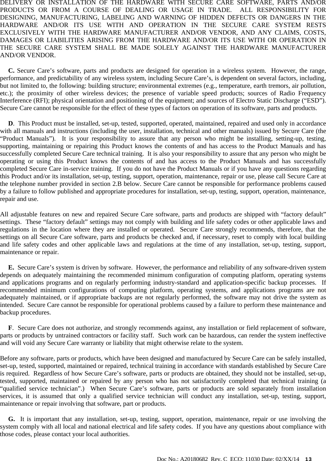                                                                                                           Doc No.: A20180682  Rev. C  ECO: 11030 Date: 02/XX/14    13 DELIVERY OR INSTALLATION OF THE HARDWARE WITH SECURE CARE SOFTWARE, PARTS AND/OR PRODUCTS OR FROM A COURSE OF DEALING OR USAGE IN TRADE.  ALL RESPONSIBILITY FOR DESIGNING, MANUFACTURING, LABELING AND WARNING OF HIDDEN DEFECTS OR DANGERS IN THE HARDWARE AND/OR ITS USE WITH AND OPERATION IN THE SECURE CARE SYSTEM RESTS EXCLUSIVELY WITH THE HARDWARE MANUFACTURER AND/OR VENDOR, AND ANY CLAIMS, COSTS, DAMAGES OR LIABILITIES ARISING FROM THE HARDWARE AND/OR ITS USE WITH OR OPERATION IN THE SECURE CARE SYSTEM SHALL BE MADE SOLELY AGAINST THE HARDWARE MANUFACTURER AND/OR VENDOR.      C. Secure Care’s software, parts and products are designed for operation in a wireless system.  However, the range, performance, and predictability of any wireless system, including Secure Care’s, is dependent on several factors, including, but not limited to, the following: building structure; environmental extremes (e.g., temperature, earth tremors, air pollution, etc.); the proximity of other wireless devices; the presence of variable speed products; sources of Radio Frequency Interference (RFI); physical orientation and positioning of the equipment; and sources of Electro Static Discharge (“ESD”).  Secure Care cannot be responsible for the effect of these types of factors on operation of its software, parts and products.      D.  This Product must be installed, set-up, tested, supported, operated, maintained, repaired and used only in accordance with all manuals and instructions (including the user, installation, technical and other manuals) issued by Secure Care (the “Product Manuals”).  It is your responsibility to assure that any person who might be installing, setting-up, testing, supporting, maintaining or repairing this Product knows the contents of and has access to the Product Manuals and has successfully completed Secure Care technical training.  It is also your responsibility to assure that any person who might be operating or using this Product knows the contents of and has access to the Product Manuals and has successfully completed Secure Care in-service training.  If you do not have the Product Manuals or if you have any questions regarding this Product and/or its installation, set-up, testing, support, operation, maintenance, repair or use, please call Secure Care at the telephone number provided in section 2.B below. Secure Care cannot be responsible for performance problems caused by a failure to follow published and appropriate procedures for installation, set-up, testing, support, operation, maintenance, repair and use. All adjustable features on new and repaired Secure Care software, parts and products are shipped with “factory default” settings.  These “factory default” settings may not comply with building and life safety codes or other applicable laws and regulations in the location where they are installed or operated.  Secure Care strongly recommends, therefore, that the settings on all Secure Care software, parts and products be checked and, if necessary, reset to comply with local building and life safety codes and other applicable laws and regulations at the time of any installation, set-up, testing, support, maintenance or repair.      E.  Secure Care’s system is driven by software.  However, the performance and reliability of any software-driven system depends on adequately maintaining the recommended minimum configuration of computing platform, operating systems and applications programs and on regularly performing industry-standard and application-specific backup processes.  If recommended minimum configurations of computing platform, operating systems, and applications programs are not adequately maintained, or if appropriate backups are not regularly performed, the software may not drive the system as intended.  Secure Care cannot be responsible for operational problems caused by a failure to perform these maintenance and backup procedures.      F.  Secure Care does not authorize, and strongly recommends against, any installation or field replacement of software, parts or products by untrained contractors or facility staff.  Such work can be hazardous, can render the system ineffective and will void any Secure Care warranty or liability that might otherwise relate to the system.   Before any software, parts or products, which have been designed and manufactured by Secure Care can be safely installed, set-up, tested, supported, maintained or repaired, technical training in accordance with standards established by Secure Care is required.  Regardless of how Secure Care’s software, parts or products are obtained, they should not be installed, set-up, tested, supported, maintained or repaired by any person who has not satisfactorily completed that technical training (a “qualified service technician”.)  When Secure Care’s software, parts or products are sold separately from installation services, it is assumed that only a qualified service technician will conduct any installation, set-up, testing, support, maintenance or repair involving that software, part or products.       G.  It is important that any installation, set-up, testing, support, operation, maintenance, repair or use involving the system comply with all local and national electrical and life safety codes.  If you have any questions about compliance with those codes, please contact your local authorities. 