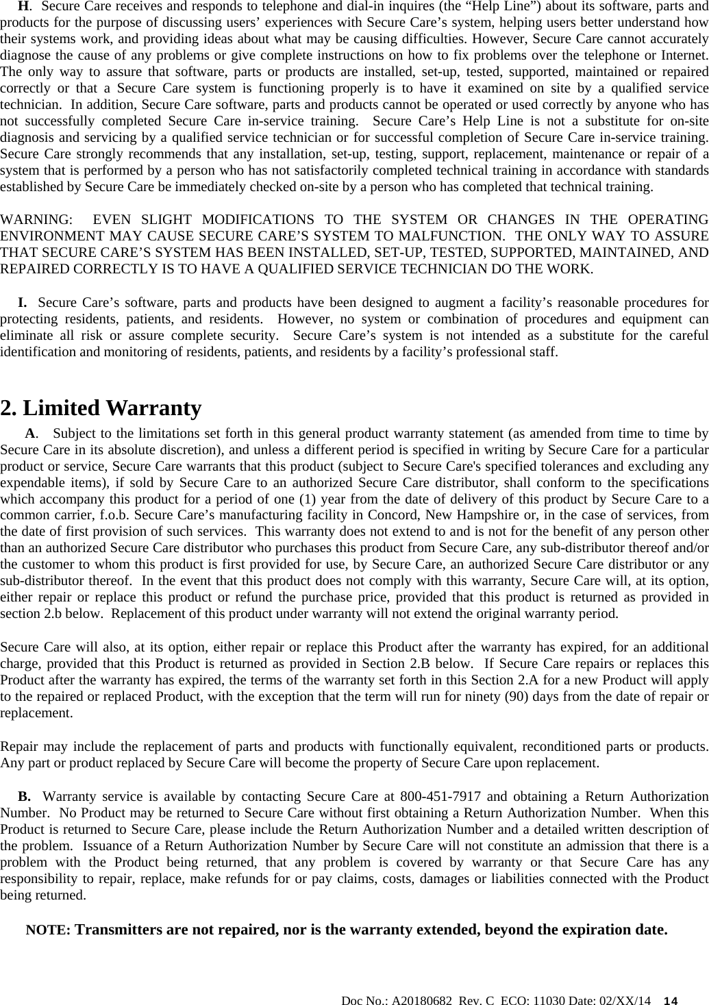                                                                                                           Doc No.: A20180682  Rev. C  ECO: 11030 Date: 02/XX/14    14      H.  Secure Care receives and responds to telephone and dial-in inquires (the “Help Line”) about its software, parts and products for the purpose of discussing users’ experiences with Secure Care’s system, helping users better understand how their systems work, and providing ideas about what may be causing difficulties. However, Secure Care cannot accurately diagnose the cause of any problems or give complete instructions on how to fix problems over the telephone or Internet.  The only way to assure that software, parts or products are installed, set-up, tested, supported, maintained or repaired correctly or that a Secure Care system is functioning properly is to have it examined on site by a qualified service technician.  In addition, Secure Care software, parts and products cannot be operated or used correctly by anyone who has not successfully completed Secure Care in-service training.  Secure Care’s Help Line is not a substitute for on-site diagnosis and servicing by a qualified service technician or for successful completion of Secure Care in-service training.  Secure Care strongly recommends that any installation, set-up, testing, support, replacement, maintenance or repair of a system that is performed by a person who has not satisfactorily completed technical training in accordance with standards established by Secure Care be immediately checked on-site by a person who has completed that technical training.   WARNING:  EVEN SLIGHT MODIFICATIONS TO THE SYSTEM OR CHANGES IN THE OPERATING ENVIRONMENT MAY CAUSE SECURE CARE’S SYSTEM TO MALFUNCTION.  THE ONLY WAY TO ASSURE THAT SECURE CARE’S SYSTEM HAS BEEN INSTALLED, SET-UP, TESTED, SUPPORTED, MAINTAINED, AND REPAIRED CORRECTLY IS TO HAVE A QUALIFIED SERVICE TECHNICIAN DO THE WORK.      I.  Secure Care’s software, parts and products have been designed to augment a facility’s reasonable procedures for protecting residents, patients, and residents.  However, no system or combination of procedures and equipment can eliminate all risk or assure complete security.  Secure Care’s system is not intended as a substitute for the careful identification and monitoring of residents, patients, and residents by a facility’s professional staff. 2. Limited Warranty        A.   Subject to the limitations set forth in this general product warranty statement (as amended from time to time by Secure Care in its absolute discretion), and unless a different period is specified in writing by Secure Care for a particular product or service, Secure Care warrants that this product (subject to Secure Care&apos;s specified tolerances and excluding any expendable items), if sold by Secure Care to an authorized Secure Care distributor, shall conform to the specifications which accompany this product for a period of one (1) year from the date of delivery of this product by Secure Care to a common carrier, f.o.b. Secure Care’s manufacturing facility in Concord, New Hampshire or, in the case of services, from the date of first provision of such services.  This warranty does not extend to and is not for the benefit of any person other than an authorized Secure Care distributor who purchases this product from Secure Care, any sub-distributor thereof and/or the customer to whom this product is first provided for use, by Secure Care, an authorized Secure Care distributor or any sub-distributor thereof.  In the event that this product does not comply with this warranty, Secure Care will, at its option, either repair or replace this product or refund the purchase price, provided that this product is returned as provided in section 2.b below.  Replacement of this product under warranty will not extend the original warranty period. Secure Care will also, at its option, either repair or replace this Product after the warranty has expired, for an additional charge, provided that this Product is returned as provided in Section 2.B below.  If Secure Care repairs or replaces this Product after the warranty has expired, the terms of the warranty set forth in this Section 2.A for a new Product will apply to the repaired or replaced Product, with the exception that the term will run for ninety (90) days from the date of repair or replacement. Repair may include the replacement of parts and products with functionally equivalent, reconditioned parts or products.  Any part or product replaced by Secure Care will become the property of Secure Care upon replacement.      B.  Warranty service is available by contacting Secure Care at 800-451-7917 and obtaining a Return Authorization Number.  No Product may be returned to Secure Care without first obtaining a Return Authorization Number.  When this Product is returned to Secure Care, please include the Return Authorization Number and a detailed written description of the problem.  Issuance of a Return Authorization Number by Secure Care will not constitute an admission that there is a problem with the Product being returned, that any problem is covered by warranty or that Secure Care has any responsibility to repair, replace, make refunds for or pay claims, costs, damages or liabilities connected with the Product being returned. NOTE: Transmitters are not repaired, nor is the warranty extended, beyond the expiration date. 