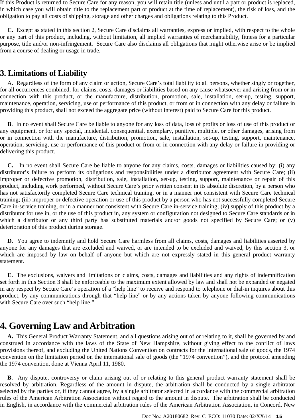                                                                                                           Doc No.: A20180682  Rev. C  ECO: 11030 Date: 02/XX/14    15 If this Product is returned to Secure Care for any reason, you will retain title (unless and until a part or product is replaced, in which case you will obtain title to the replacement part or product at the time of replacement), the risk of loss, and the obligation to pay all costs of shipping, storage and other charges and obligations relating to this Product.      C.  Except as stated in this section 2, Secure Care disclaims all warranties, express or implied, with respect to the whole or any part of this product, including, without limitation, all implied warranties of merchantability, fitness for a particular purpose, title and/or non-infringement.  Secure Care also disclaims all obligations that might otherwise arise or be implied from a course of dealing or usage in trade.   3. Limitations of Liability       A.  Regardless of the form of any claim or action, Secure Care’s total liability to all persons, whether singly or together, for all occurrences combined, for claims, costs, damages or liabilities based on any cause whatsoever and arising from or in connection with this product, or the manufacture, distribution, promotion, sale, installation, set-up, testing, support, maintenance, operation, servicing, use or performance of this product, or from or in connection with any delay or failure in providing this product, shall not exceed the aggregate price (without interest) paid to Secure Care for this product.      B.  In no event shall Secure Care be liable to anyone for any loss of data, loss of profits or loss of use of this product or any equipment, or for any special, incidental, consequential, exemplary, punitive, multiple, or other damages, arising from or in connection with the manufacture, distribution, promotion, sale, installation, set-up, testing, support, maintenance, operation, servicing, use or performance of this product or from or in connection with any delay or failure in providing or delivering this product.        C.   In no event shall Secure Care be liable to anyone for any claims, costs, damages or liabilities caused by: (i) any distributor’s failure to perform its obligations and responsibilities under a distributor agreement with Secure Care; (ii) improper or defective promotion, distribution, sale, installation, set-up, testing, support, maintenance or repair of this product, including work performed, without Secure Care’s prior written consent in its absolute discretion, by a person who has not satisfactorily completed Secure Care technical training, or in a manner not consistent with Secure Care technical training; (iii) improper or defective operation or use of this product by a person who has not successfully completed Secure Care in-service training, or in a manner not consistent with Secure Care in-service training; (iv) supply of this product by a distributor for use in, or the use of this product in, any system or configuration not designed to Secure Care standards or in which a distributor or any third party has substituted materials and/or goods not specified by Secure Care; or (v) deterioration of this product during storage.      D.  You agree to indemnify and hold Secure Care harmless from all claims, costs, damages and liabilities asserted by anyone for any damages that are excluded and waived, or are intended to be excluded and waived, by this section 3, or which are imposed by law on behalf of anyone but which are not expressly stated in this general product warranty statement.      E.  The exclusions, waivers and limitations on claims, costs, damages and liabilities and any rights of indemnification set forth in this Section 3 shall be enforceable to the maximum extent allowed by law and shall not be expanded or negated in any respect by Secure Care’s operation of a “help line” to receive and respond to telephone or dial-in inquires about this product, by any communications through that “help line” or by any actions taken by anyone following communications with Secure Care over such “help line.” 4. Governing Law and Arbitration      A.  This General Product Warranty Statement, and all questions arising out of or relating to it, shall be governed by and construed in accordance with the laws of the State of New Hampshire, without giving effect to the conflict of laws provisions thereof, and excluding the United Nations Convention on contracts for the international sale of goods, the 1974 convention on the limitation period on the international sale of goods (the “1974 convention”), and the protocol amending the 1974 convention, done at Vienna April 11, 1980.      B.  Any dispute, controversy or claim arising out of or relating to this general product warranty statement shall be resolved by arbitration. Regardless of the amount in dispute, the arbitration shall be conducted by a single arbitrator selected by the parties or, if they cannot agree, by a single arbitrator selected in accordance with the commercial arbitration rules of the American Arbitration Association without regard to the amount in dispute.  The arbitration shall be conducted in English, in accordance with the commercial arbitration rules of the American Arbitration Association, in Concord, New 