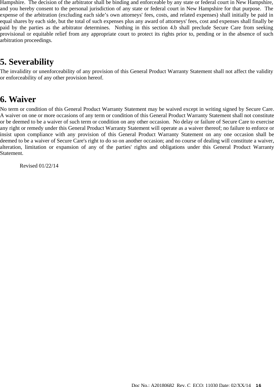                                                                                                           Doc No.: A20180682  Rev. C  ECO: 11030 Date: 02/XX/14    16 Hampshire.  The decision of the arbitrator shall be binding and enforceable by any state or federal court in New Hampshire, and you hereby consent to the personal jurisdiction of any state or federal court in New Hampshire for that purpose.  The expense of the arbitration (excluding each side’s own attorneys&apos; fees, costs, and related expenses) shall initially be paid in equal shares by each side, but the total of such expenses plus any award of attorneys&apos; fees, cost and expenses shall finally be paid by the parties as the arbitrator determines.  Nothing in this section 4.b shall preclude Secure Care from seeking provisional or equitable relief from any appropriate court to protect its rights prior to, pending or in the absence of such arbitration proceedings. 5. Severability The invalidity or unenforceability of any provision of this General Product Warranty Statement shall not affect the validity or enforceability of any other provision hereof. 6. Waiver     No term or condition of this General Product Warranty Statement may be waived except in writing signed by Secure Care.  A waiver on one or more occasions of any term or condition of this General Product Warranty Statement shall not constitute or be deemed to be a waiver of such term or condition on any other occasion.  No delay or failure of Secure Care to exercise any right or remedy under this General Product Warranty Statement will operate as a waiver thereof; no failure to enforce or insist upon compliance with any provision of this General Product Warranty Statement on any one occasion shall be deemed to be a waiver of Secure Care&apos;s right to do so on another occasion; and no course of dealing will constitute a waiver, alteration, limitation or expansion of any of the parties&apos; rights and obligations under this General Product Warranty Statement.  Revised 01/22/14          