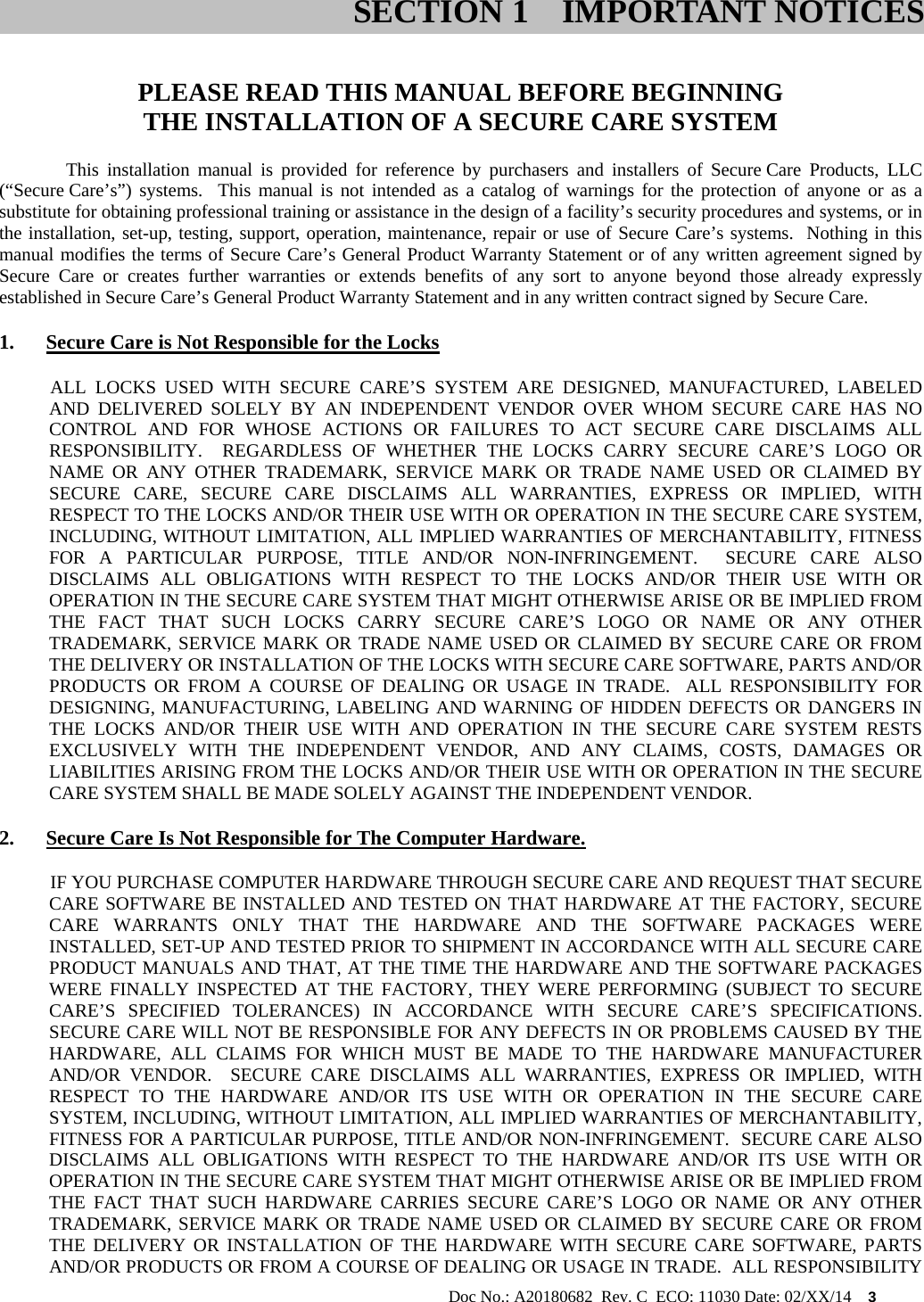                                                                                                           Doc No.: A20180682  Rev. C  ECO: 11030 Date: 02/XX/14    3   PLEASE READ THIS MANUAL BEFORE BEGINNING THE INSTALLATION OF A SECURE CARE SYSTEM This installation manual is provided for reference by purchasers and installers of Secure Care Products, LLC (“Secure Care’s”) systems.  This manual is not intended as a catalog of warnings for the protection of anyone or as a substitute for obtaining professional training or assistance in the design of a facility’s security procedures and systems, or in the installation, set-up, testing, support, operation, maintenance, repair or use of Secure Care’s systems.  Nothing in this manual modifies the terms of Secure Care’s General Product Warranty Statement or of any written agreement signed by Secure Care or creates further warranties or extends benefits of any sort to anyone beyond those already expressly established in Secure Care’s General Product Warranty Statement and in any written contract signed by Secure Care. 1. Secure Care is Not Responsible for the Locks            ALL  LOCKS  USED  WITH  SECURE  CARE’S  SYSTEM  ARE  DESIGNED,  MANUFACTURED,  LABELED AND DELIVERED SOLELY BY AN INDEPENDENT VENDOR OVER WHOM SECURE CARE HAS NO CONTROL AND FOR WHOSE ACTIONS OR FAILURES TO ACT SECURE CARE DISCLAIMS ALL RESPONSIBILITY.  REGARDLESS OF WHETHER THE LOCKS CARRY SECURE CARE’S LOGO OR NAME OR ANY OTHER TRADEMARK, SERVICE MARK OR TRADE NAME USED OR CLAIMED BY SECURE CARE, SECURE CARE DISCLAIMS ALL WARRANTIES, EXPRESS OR IMPLIED, WITH RESPECT TO THE LOCKS AND/OR THEIR USE WITH OR OPERATION IN THE SECURE CARE SYSTEM, INCLUDING, WITHOUT LIMITATION, ALL IMPLIED WARRANTIES OF MERCHANTABILITY, FITNESS FOR A PARTICULAR PURPOSE, TITLE AND/OR NON-INFRINGEMENT.  SECURE CARE ALSO DISCLAIMS ALL OBLIGATIONS WITH RESPECT TO THE LOCKS AND/OR THEIR USE WITH OR OPERATION IN THE SECURE CARE SYSTEM THAT MIGHT OTHERWISE ARISE OR BE IMPLIED FROM THE FACT THAT SUCH LOCKS CARRY SECURE CARE’S LOGO OR NAME OR ANY OTHER TRADEMARK, SERVICE MARK OR TRADE NAME USED OR CLAIMED BY SECURE CARE OR FROM THE DELIVERY OR INSTALLATION OF THE LOCKS WITH SECURE CARE SOFTWARE, PARTS AND/OR PRODUCTS OR FROM A COURSE OF DEALING OR USAGE IN TRADE.  ALL RESPONSIBILITY FOR DESIGNING, MANUFACTURING, LABELING AND WARNING OF HIDDEN DEFECTS OR DANGERS IN THE LOCKS AND/OR THEIR USE WITH AND OPERATION IN THE SECURE CARE SYSTEM RESTS EXCLUSIVELY WITH THE INDEPENDENT VENDOR, AND ANY CLAIMS, COSTS, DAMAGES OR LIABILITIES ARISING FROM THE LOCKS AND/OR THEIR USE WITH OR OPERATION IN THE SECURE CARE SYSTEM SHALL BE MADE SOLELY AGAINST THE INDEPENDENT VENDOR. 2. Secure Care Is Not Responsible for The Computer Hardware.            IF YOU PURCHASE COMPUTER HARDWARE THROUGH SECURE CARE AND REQUEST THAT SECURE CARE SOFTWARE BE INSTALLED AND TESTED ON THAT HARDWARE AT THE FACTORY, SECURE CARE WARRANTS ONLY THAT THE HARDWARE AND THE SOFTWARE PACKAGES WERE INSTALLED, SET-UP AND TESTED PRIOR TO SHIPMENT IN ACCORDANCE WITH ALL SECURE CARE PRODUCT MANUALS AND THAT, AT THE TIME THE HARDWARE AND THE SOFTWARE PACKAGES WERE FINALLY INSPECTED AT THE FACTORY, THEY WERE PERFORMING (SUBJECT TO SECURE CARE’S SPECIFIED TOLERANCES) IN ACCORDANCE WITH SECURE CARE’S SPECIFICATIONS.  SECURE CARE WILL NOT BE RESPONSIBLE FOR ANY DEFECTS IN OR PROBLEMS CAUSED BY THE HARDWARE, ALL CLAIMS FOR WHICH MUST BE MADE TO THE HARDWARE MANUFACTURER AND/OR VENDOR.  SECURE CARE DISCLAIMS ALL WARRANTIES, EXPRESS OR IMPLIED, WITH RESPECT TO THE HARDWARE AND/OR ITS USE WITH OR OPERATION IN THE SECURE CARE SYSTEM, INCLUDING, WITHOUT LIMITATION, ALL IMPLIED WARRANTIES OF MERCHANTABILITY, FITNESS FOR A PARTICULAR PURPOSE, TITLE AND/OR NON-INFRINGEMENT.  SECURE CARE ALSO DISCLAIMS ALL OBLIGATIONS WITH RESPECT TO THE HARDWARE AND/OR ITS USE WITH OR OPERATION IN THE SECURE CARE SYSTEM THAT MIGHT OTHERWISE ARISE OR BE IMPLIED FROM THE FACT THAT SUCH HARDWARE CARRIES SECURE CARE’S LOGO OR NAME OR ANY OTHER TRADEMARK, SERVICE MARK OR TRADE NAME USED OR CLAIMED BY SECURE CARE OR FROM THE DELIVERY OR INSTALLATION OF THE HARDWARE WITH SECURE CARE SOFTWARE, PARTS AND/OR PRODUCTS OR FROM A COURSE OF DEALING OR USAGE IN TRADE.  ALL RESPONSIBILITY SECTION 1 IMPORTANT NOTICES