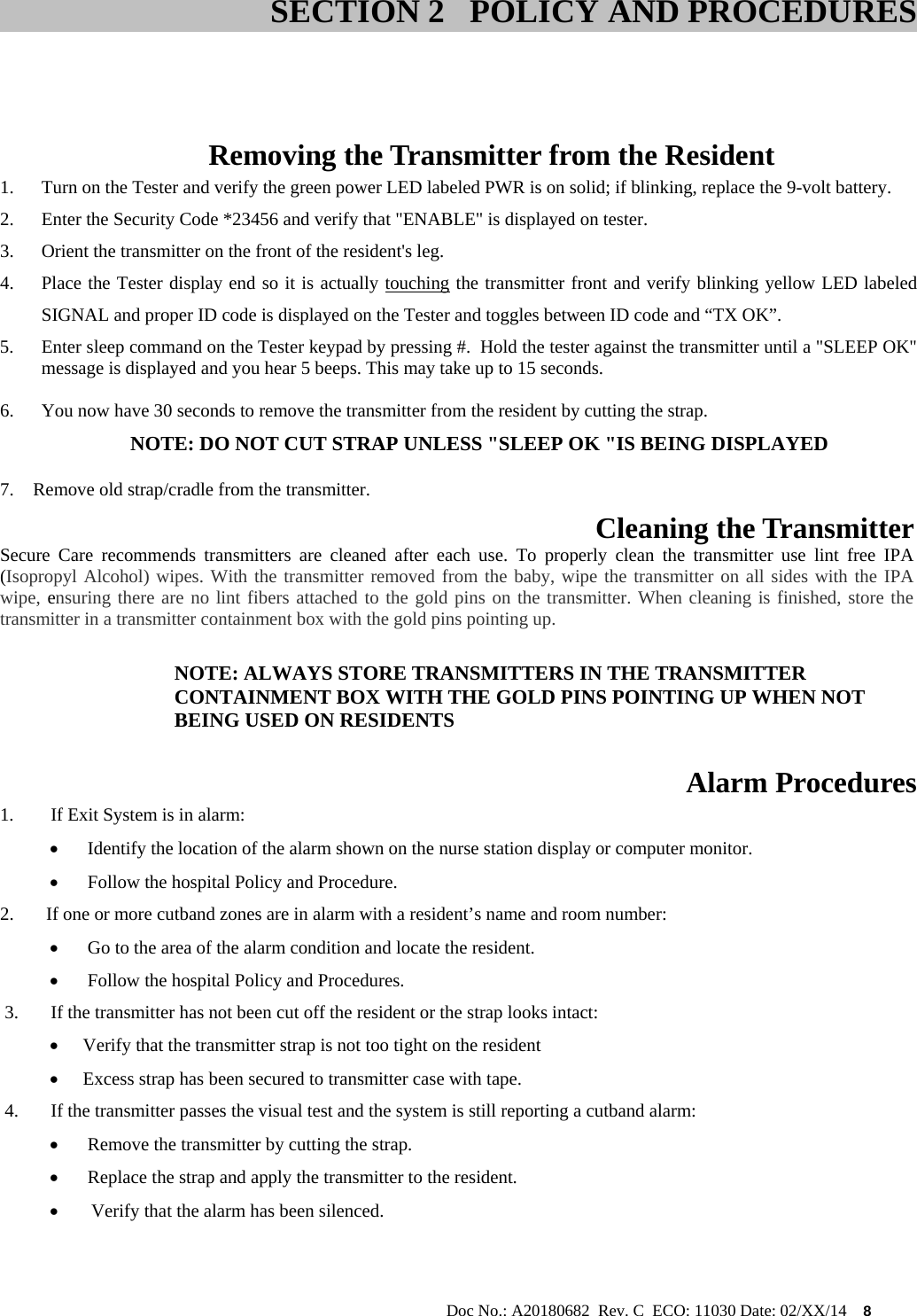                                                                                                           Doc No.: A20180682  Rev. C  ECO: 11030 Date: 02/XX/14    8      Removing the Transmitter from the Resident 1. Turn on the Tester and verify the green power LED labeled PWR is on solid; if blinking, replace the 9-volt battery. 2. Enter the Security Code *23456 and verify that &quot;ENABLE&quot; is displayed on tester. 3. Orient the transmitter on the front of the resident&apos;s leg. 4. Place the Tester display end so it is actually touching the transmitter front and verify blinking yellow LED labeled SIGNAL and proper ID code is displayed on the Tester and toggles between ID code and “TX OK”.                                                  5. Enter sleep command on the Tester keypad by pressing #.  Hold the tester against the transmitter until a &quot;SLEEP OK&quot; message is displayed and you hear 5 beeps. This may take up to 15 seconds.  6. You now have 30 seconds to remove the transmitter from the resident by cutting the strap.          NOTE: DO NOT CUT STRAP UNLESS &quot;SLEEP OK &quot;IS BEING DISPLAYED  7. Remove old strap/cradle from the transmitter.  Cleaning the Transmitter  Secure Care recommends transmitters are cleaned after each use. To properly clean the transmitter use lint free IPA (Isopropyl Alcohol) wipes. With the transmitter removed from the baby, wipe the transmitter on all sides with the IPA wipe, ensuring there are no lint fibers attached to the gold pins on the transmitter. When cleaning is finished, store the transmitter in a transmitter containment box with the gold pins pointing up.  NOTE: ALWAYS STORE TRANSMITTERS IN THE TRANSMITTER CONTAINMENT BOX WITH THE GOLD PINS POINTING UP WHEN NOT BEING USED ON RESIDENTS  Alarm Procedures 1.        If Exit System is in alarm:   Identify the location of the alarm shown on the nurse station display or computer monitor.    Follow the hospital Policy and Procedure. 2.       If one or more cutband zones are in alarm with a resident’s name and room number:   Go to the area of the alarm condition and locate the resident.   Follow the hospital Policy and Procedures.  3.       If the transmitter has not been cut off the resident or the strap looks intact:   Verify that the transmitter strap is not too tight on the resident  Excess strap has been secured to transmitter case with tape.  4.       If the transmitter passes the visual test and the system is still reporting a cutband alarm:   Remove the transmitter by cutting the strap.   Replace the strap and apply the transmitter to the resident.  Verify that the alarm has been silenced.    SECTION 2   POLICY AND PROCEDURES