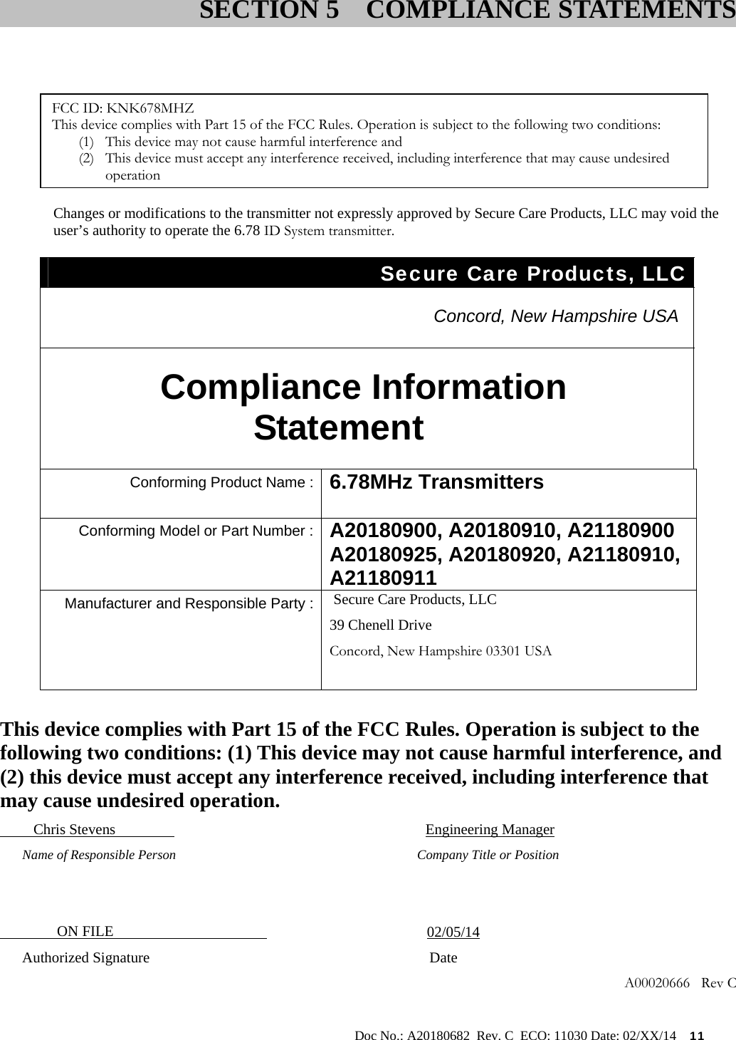                                                                                                           Doc No.: A20180682  Rev. C  ECO: 11030 Date: 02/XX/14    11         Information to User Changes or modifications to the transmitter not expressly approved by Secure Care Products, LLC may void the user’s authority to operate the 6.78 ID System transmitter. Secure Care Products, LLC   Concord, New Hampshire USA  Compliance Information Statement  Conforming Product Name : 6.78MHz Transmitters  Conforming Model or Part Number : A20180900, A20180910, A21180900 A20180925, A20180920, A21180910, A21180911  Manufacturer and Responsible Party : Secure Care Products, LLC 39 Chenell Drive Concord, New Hampshire 03301 USA       This device complies with Part 15 of the FCC Rules. Operation is subject to the following two conditions: (1) This device may not cause harmful interference, and (2) this device must accept any interference received, including interference that may cause undesired operation.          Chris Stevens                                      Engineering Manager       Name of Responsible Person                      Company Title or Position                   ON FILE                                              02/05/14       Authorized Signature                           Date    A00020666   Rev C                         SECTION 5  COMPLIANCE STATEMENTSFCC ID: KNK678MHZ This device complies with Part 15 of the FCC Rules. Operation is subject to the following two conditions: (1) This device may not cause harmful interference and (2) This device must accept any interference received, including interference that may cause undesired operation 