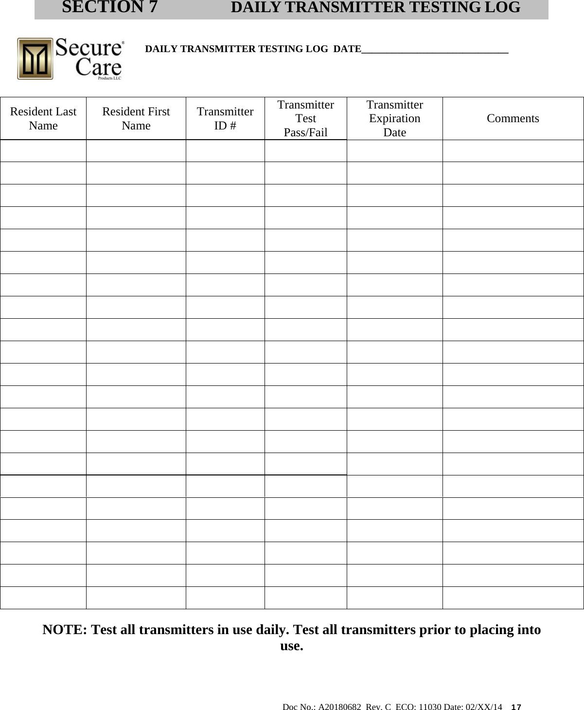                                                                                                           Doc No.: A20180682  Rev. C  ECO: 11030 Date: 02/XX/14    17                                              DAILY TRANSMITTER TESTING LOG  DATE_____________________________          NOTE: Test all transmitters in use daily. Test all transmitters prior to placing into use.  SECTION 7 DAILY TRANSMITTER TESTING LOG Resident Last Name   Resident First Name  Transmitter ID # Transmitter Test Pass/Fail Transmitter Expiration Date  Comments                                                                                                                                                                         