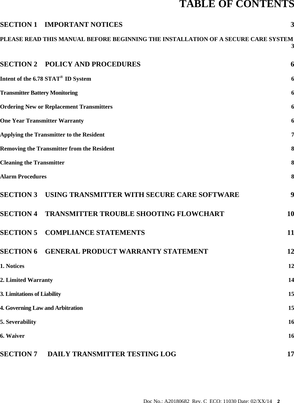                                                                                                           Doc No.: A20180682  Rev. C  ECO: 11030 Date: 02/XX/14    2        TABLE OF CONTENTS SECTION 1 IMPORTANT NOTICES  3 PLEASE READ THIS MANUAL BEFORE BEGINNING THE INSTALLATION OF A SECURE CARE SYSTEM  3 SECTION 2 POLICY AND PROCEDURES  6 Intent of the 6.78 STAT®  ID System  6 Transmitter Battery Monitoring  6 Ordering New or Replacement Transmitters  6 One Year Transmitter Warranty  6 Applying the Transmitter to the Resident  7 Removing the Transmitter from the Resident  8 Cleaning the Transmitter  8 Alarm Procedures  8 SECTION 3 USING TRANSMITTER WITH SECURE CARE SOFTWARE  9 SECTION 4 TRANSMITTER TROUBLE SHOOTING FLOWCHART  10 SECTION 5 COMPLIANCE STATEMENTS  11 SECTION 6 GENERAL PRODUCT WARRANTY STATEMENT  12 1. Notices  12 2. Limited Warranty  14 3. Limitations of Liability  15 4. Governing Law and Arbitration  15 5. Severability  16 6. Waiver  16 SECTION 7 DAILY TRANSMITTER TESTING LOG  17      