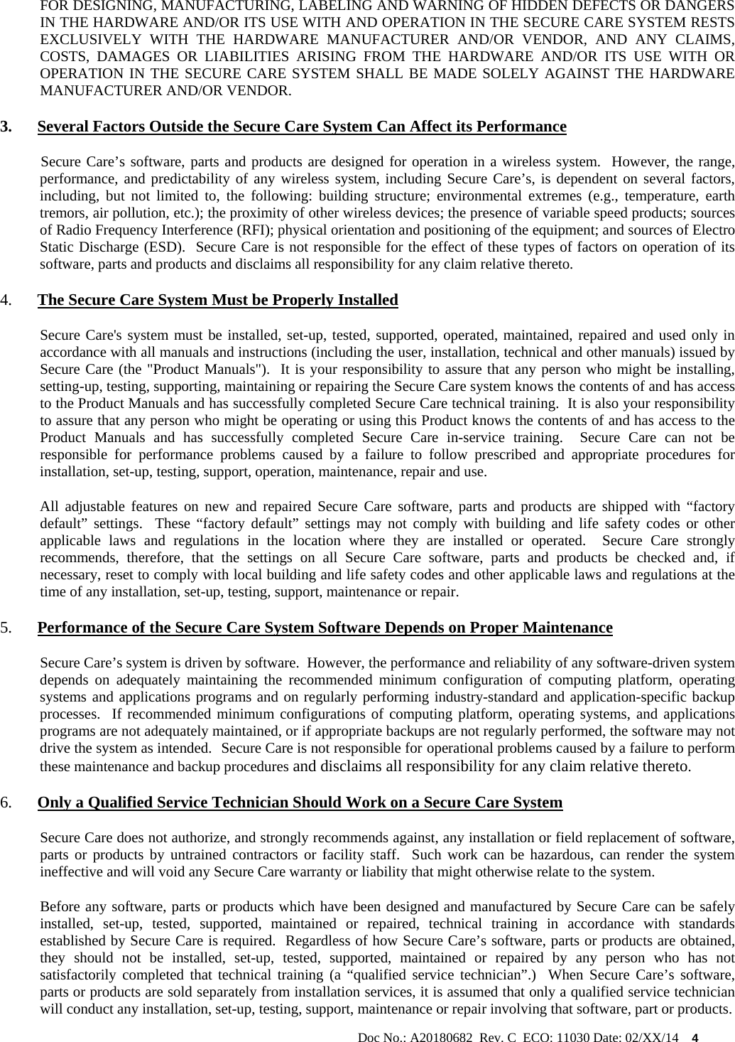                                                                                                           Doc No.: A20180682  Rev. C  ECO: 11030 Date: 02/XX/14    4 FOR DESIGNING, MANUFACTURING, LABELING AND WARNING OF HIDDEN DEFECTS OR DANGERS IN THE HARDWARE AND/OR ITS USE WITH AND OPERATION IN THE SECURE CARE SYSTEM RESTS EXCLUSIVELY WITH THE HARDWARE MANUFACTURER AND/OR VENDOR, AND ANY CLAIMS, COSTS, DAMAGES OR LIABILITIES ARISING FROM THE HARDWARE AND/OR ITS USE WITH OR OPERATION IN THE SECURE CARE SYSTEM SHALL BE MADE SOLELY AGAINST THE HARDWARE MANUFACTURER AND/OR VENDOR. 3. Several Factors Outside the Secure Care System Can Affect its Performance            Secure Care’s software, parts and products are designed for operation in a wireless system.  However, the range, performance, and predictability of any wireless system, including Secure Care’s, is dependent on several factors, including, but not limited to, the following: building structure; environmental extremes (e.g., temperature, earth tremors, air pollution, etc.); the proximity of other wireless devices; the presence of variable speed products; sources of Radio Frequency Interference (RFI); physical orientation and positioning of the equipment; and sources of Electro Static Discharge (ESD).  Secure Care is not responsible for the effect of these types of factors on operation of its software, parts and products and disclaims all responsibility for any claim relative thereto. 4. The Secure Care System Must be Properly Installed Secure Care&apos;s system must be installed, set-up, tested, supported, operated, maintained, repaired and used only in accordance with all manuals and instructions (including the user, installation, technical and other manuals) issued by Secure Care (the &quot;Product Manuals&quot;).  It is your responsibility to assure that any person who might be installing, setting-up, testing, supporting, maintaining or repairing the Secure Care system knows the contents of and has access to the Product Manuals and has successfully completed Secure Care technical training.  It is also your responsibility to assure that any person who might be operating or using this Product knows the contents of and has access to the Product Manuals and has successfully completed Secure Care in-service training.  Secure Care can not be responsible for performance problems caused by a failure to follow prescribed and appropriate procedures for installation, set-up, testing, support, operation, maintenance, repair and use. All adjustable features on new and repaired Secure Care software, parts and products are shipped with “factory default” settings.  These “factory default” settings may not comply with building and life safety codes or other applicable laws and regulations in the location where they are installed or operated.  Secure Care strongly recommends, therefore, that the settings on all Secure Care software, parts and products be checked and, if necessary, reset to comply with local building and life safety codes and other applicable laws and regulations at the time of any installation, set-up, testing, support, maintenance or repair. 5. Performance of the Secure Care System Software Depends on Proper Maintenance Secure Care’s system is driven by software.  However, the performance and reliability of any software-driven system depends on adequately maintaining the recommended minimum configuration of computing platform, operating systems and applications programs and on regularly performing industry-standard and application-specific backup processes.  If recommended minimum configurations of computing platform, operating systems, and applications programs are not adequately maintained, or if appropriate backups are not regularly performed, the software may not drive the system as intended.  Secure Care is not responsible for operational problems caused by a failure to perform these maintenance and backup procedures and disclaims all responsibility for any claim relative thereto. 6. Only a Qualified Service Technician Should Work on a Secure Care System Secure Care does not authorize, and strongly recommends against, any installation or field replacement of software, parts or products by untrained contractors or facility staff.  Such work can be hazardous, can render the system ineffective and will void any Secure Care warranty or liability that might otherwise relate to the system.   Before any software, parts or products which have been designed and manufactured by Secure Care can be safely installed, set-up, tested, supported, maintained or repaired, technical training in accordance with standards established by Secure Care is required.  Regardless of how Secure Care’s software, parts or products are obtained, they should not be installed, set-up, tested, supported, maintained or repaired by any person who has not satisfactorily completed that technical training (a “qualified service technician”.)  When Secure Care’s software, parts or products are sold separately from installation services, it is assumed that only a qualified service technician will conduct any installation, set-up, testing, support, maintenance or repair involving that software, part or products.  