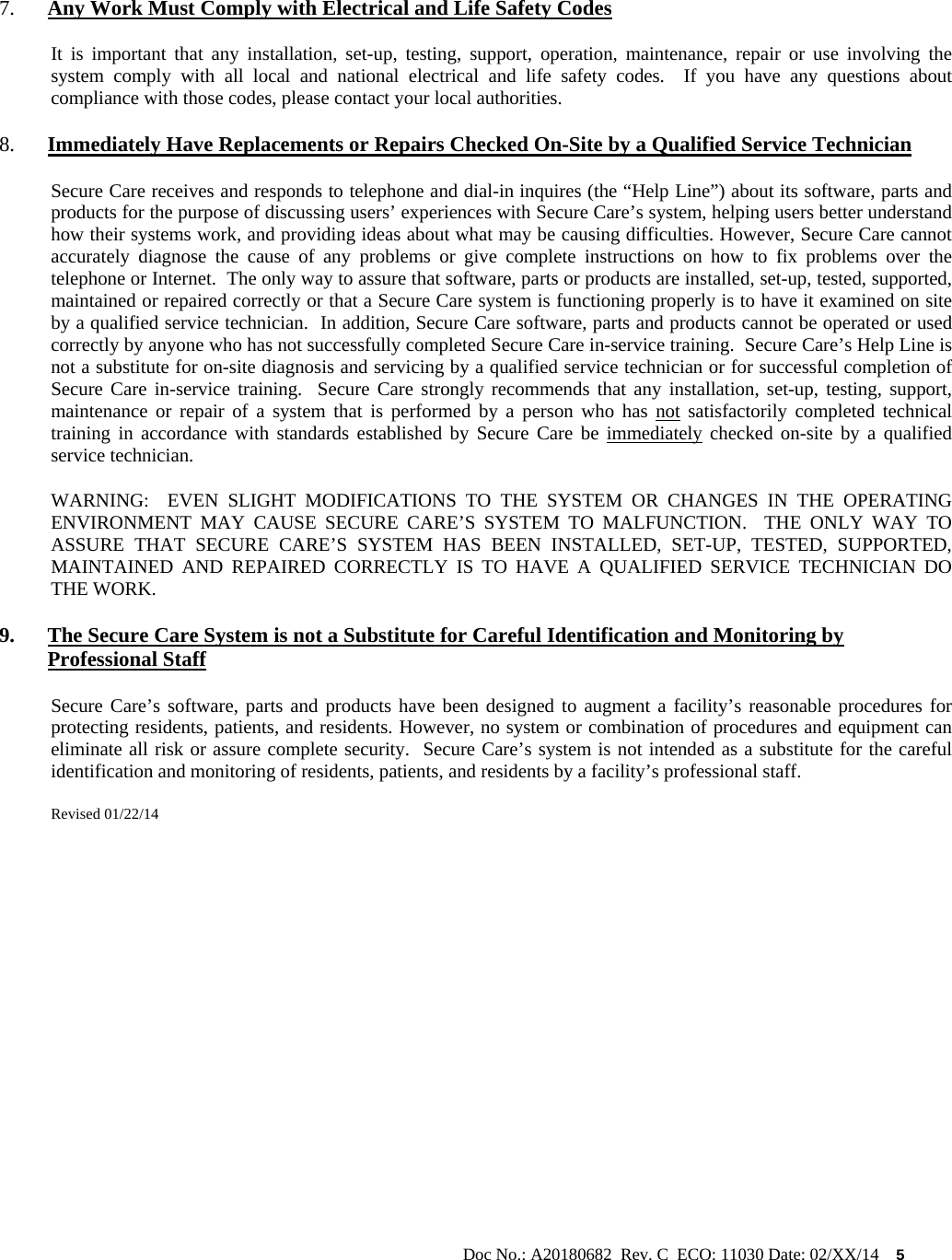                                                                                                           Doc No.: A20180682  Rev. C  ECO: 11030 Date: 02/XX/14    5   7. Any Work Must Comply with Electrical and Life Safety Codes It is important that any installation, set-up, testing, support, operation, maintenance, repair or use involving the system comply with all local and national electrical and life safety codes.  If you have any questions about compliance with those codes, please contact your local authorities. 8. Immediately Have Replacements or Repairs Checked On-Site by a Qualified Service Technician Secure Care receives and responds to telephone and dial-in inquires (the “Help Line”) about its software, parts and products for the purpose of discussing users’ experiences with Secure Care’s system, helping users better understand how their systems work, and providing ideas about what may be causing difficulties. However, Secure Care cannot accurately diagnose the cause of any problems or give complete instructions on how to fix problems over the telephone or Internet.  The only way to assure that software, parts or products are installed, set-up, tested, supported, maintained or repaired correctly or that a Secure Care system is functioning properly is to have it examined on site by a qualified service technician.  In addition, Secure Care software, parts and products cannot be operated or used correctly by anyone who has not successfully completed Secure Care in-service training.  Secure Care’s Help Line is not a substitute for on-site diagnosis and servicing by a qualified service technician or for successful completion of Secure Care in-service training.  Secure Care strongly recommends that any installation, set-up, testing, support, maintenance or repair of a system that is performed by a person who has not satisfactorily completed technical training in accordance with standards established by Secure Care be immediately checked on-site by a qualified service technician.   WARNING:  EVEN SLIGHT MODIFICATIONS TO THE SYSTEM OR CHANGES IN THE OPERATING ENVIRONMENT MAY CAUSE SECURE CARE’S SYSTEM TO MALFUNCTION.  THE ONLY WAY TO ASSURE THAT SECURE CARE’S SYSTEM HAS BEEN INSTALLED, SET-UP, TESTED, SUPPORTED, MAINTAINED AND REPAIRED CORRECTLY IS TO HAVE A QUALIFIED SERVICE TECHNICIAN DO THE WORK. 9. The Secure Care System is not a Substitute for Careful Identification and Monitoring by Professional Staff Secure Care’s software, parts and products have been designed to augment a facility’s reasonable procedures for protecting residents, patients, and residents. However, no system or combination of procedures and equipment can eliminate all risk or assure complete security.  Secure Care’s system is not intended as a substitute for the careful identification and monitoring of residents, patients, and residents by a facility’s professional staff.   Revised 01/22/14                   