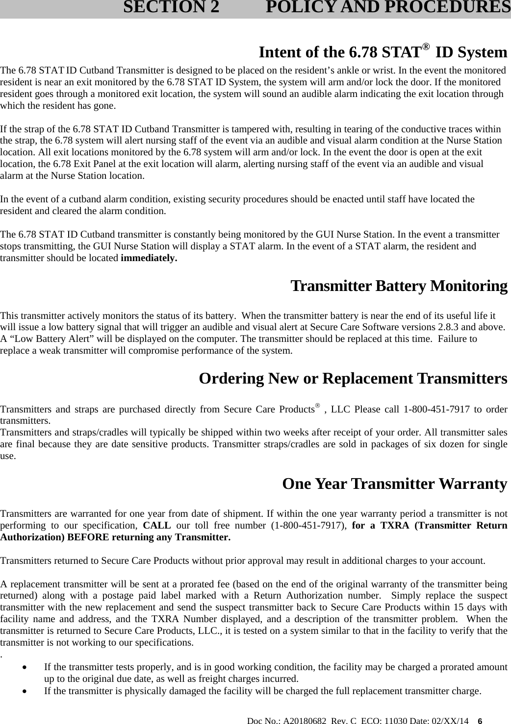                                                                                                           Doc No.: A20180682  Rev. C  ECO: 11030 Date: 02/XX/14    6   Intent of the 6.78 STAT®  ID System The 6.78 STAT ID Cutband Transmitter is designed to be placed on the resident’s ankle or wrist. In the event the monitored resident is near an exit monitored by the 6.78 STAT ID System, the system will arm and/or lock the door. If the monitored resident goes through a monitored exit location, the system will sound an audible alarm indicating the exit location through which the resident has gone.  If the strap of the 6.78 STAT ID Cutband Transmitter is tampered with, resulting in tearing of the conductive traces within the strap, the 6.78 system will alert nursing staff of the event via an audible and visual alarm condition at the Nurse Station location. All exit locations monitored by the 6.78 system will arm and/or lock. In the event the door is open at the exit location, the 6.78 Exit Panel at the exit location will alarm, alerting nursing staff of the event via an audible and visual alarm at the Nurse Station location.  In the event of a cutband alarm condition, existing security procedures should be enacted until staff have located the resident and cleared the alarm condition.  The 6.78 STAT ID Cutband transmitter is constantly being monitored by the GUI Nurse Station. In the event a transmitter stops transmitting, the GUI Nurse Station will display a STAT alarm. In the event of a STAT alarm, the resident and transmitter should be located immediately.  Transmitter Battery Monitoring  This transmitter actively monitors the status of its battery.  When the transmitter battery is near the end of its useful life it will issue a low battery signal that will trigger an audible and visual alert at Secure Care Software versions 2.8.3 and above. A “Low Battery Alert” will be displayed on the computer. The transmitter should be replaced at this time.  Failure to replace a weak transmitter will compromise performance of the system.    Ordering New or Replacement Transmitters  Transmitters and straps are purchased directly from Secure Care Products , LLC Please call 1-800-451-7917 to order transmitters. Transmitters and straps/cradles will typically be shipped within two weeks after receipt of your order. All transmitter sales are final because they are date sensitive products. Transmitter straps/cradles are sold in packages of six dozen for single use.  One Year Transmitter Warranty  Transmitters are warranted for one year from date of shipment. If within the one year warranty period a transmitter is not performing to our specification, CALL our toll free number (1-800-451-7917), for a TXRA (Transmitter Return Authorization) BEFORE returning any Transmitter.    Transmitters returned to Secure Care Products without prior approval may result in additional charges to your account.  A replacement transmitter will be sent at a prorated fee (based on the end of the original warranty of the transmitter being returned) along with a postage paid label marked with a Return Authorization number.  Simply replace the suspect transmitter with the new replacement and send the suspect transmitter back to Secure Care Products within 15 days with facility name and address, and the TXRA Number displayed, and a description of the transmitter problem.  When the transmitter is returned to Secure Care Products, LLC., it is tested on a system similar to that in the facility to verify that the transmitter is not working to our specifications. .    If the transmitter tests properly, and is in good working condition, the facility may be charged a prorated amount up to the original due date, as well as freight charges incurred.    If the transmitter is physically damaged the facility will be charged the full replacement transmitter charge.    SECTION 2 POLICY AND PROCEDURES