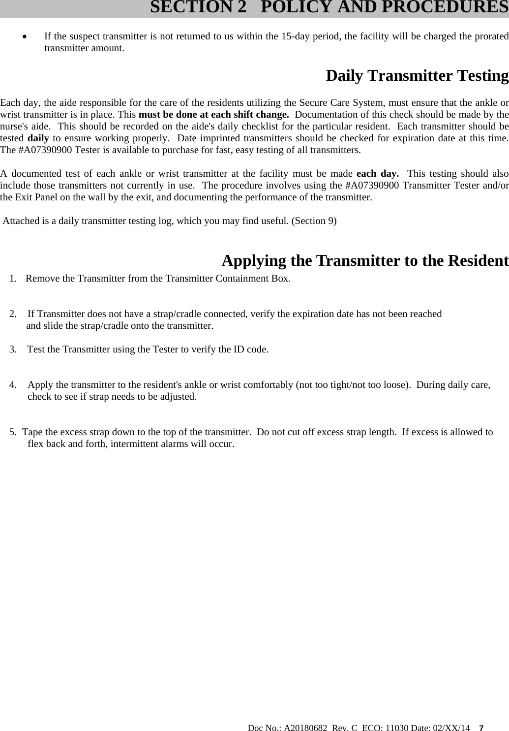                                                                                                           Doc No.: A20180682  Rev. C  ECO: 11030 Date: 02/XX/14    7   If the suspect transmitter is not returned to us within the 15-day period, the facility will be charged the prorated transmitter amount.  Daily Transmitter Testing Each day, the aide responsible for the care of the residents utilizing the Secure Care System, must ensure that the ankle or wrist transmitter is in place. This must be done at each shift change.  Documentation of this check should be made by the nurse&apos;s aide.  This should be recorded on the aide&apos;s daily checklist for the particular resident.  Each transmitter should be tested daily to ensure working properly.  Date imprinted transmitters should be checked for expiration date at this time.  The #A07390900 Tester is available to purchase for fast, easy testing of all transmitters.   A documented test of each ankle or wrist transmitter at the facility must be made each day.  This testing should also include those transmitters not currently in use.  The procedure involves using the #A07390900 Transmitter Tester and/or the Exit Panel on the wall by the exit, and documenting the performance of the transmitter.     Attached is a daily transmitter testing log, which you may find useful. (Section 9)   Applying the Transmitter to the Resident 1.  Remove the Transmitter from the Transmitter Containment Box.  2. If Transmitter does not have a strap/cradle connected, verify the expiration date has not been reached     and slide the strap/cradle onto the transmitter.                                                                               3.    Test the Transmitter using the Tester to verify the ID code.   4. Apply the transmitter to the resident&apos;s ankle or wrist comfortably (not too tight/not too loose).  During daily care, check to see if strap needs to be adjusted.   5.  Tape the excess strap down to the top of the transmitter.  Do not cut off excess strap length.  If excess is allowed to   flex back and forth, intermittent alarms will occur.                                       SECTION 2   POLICY AND PROCEDURES