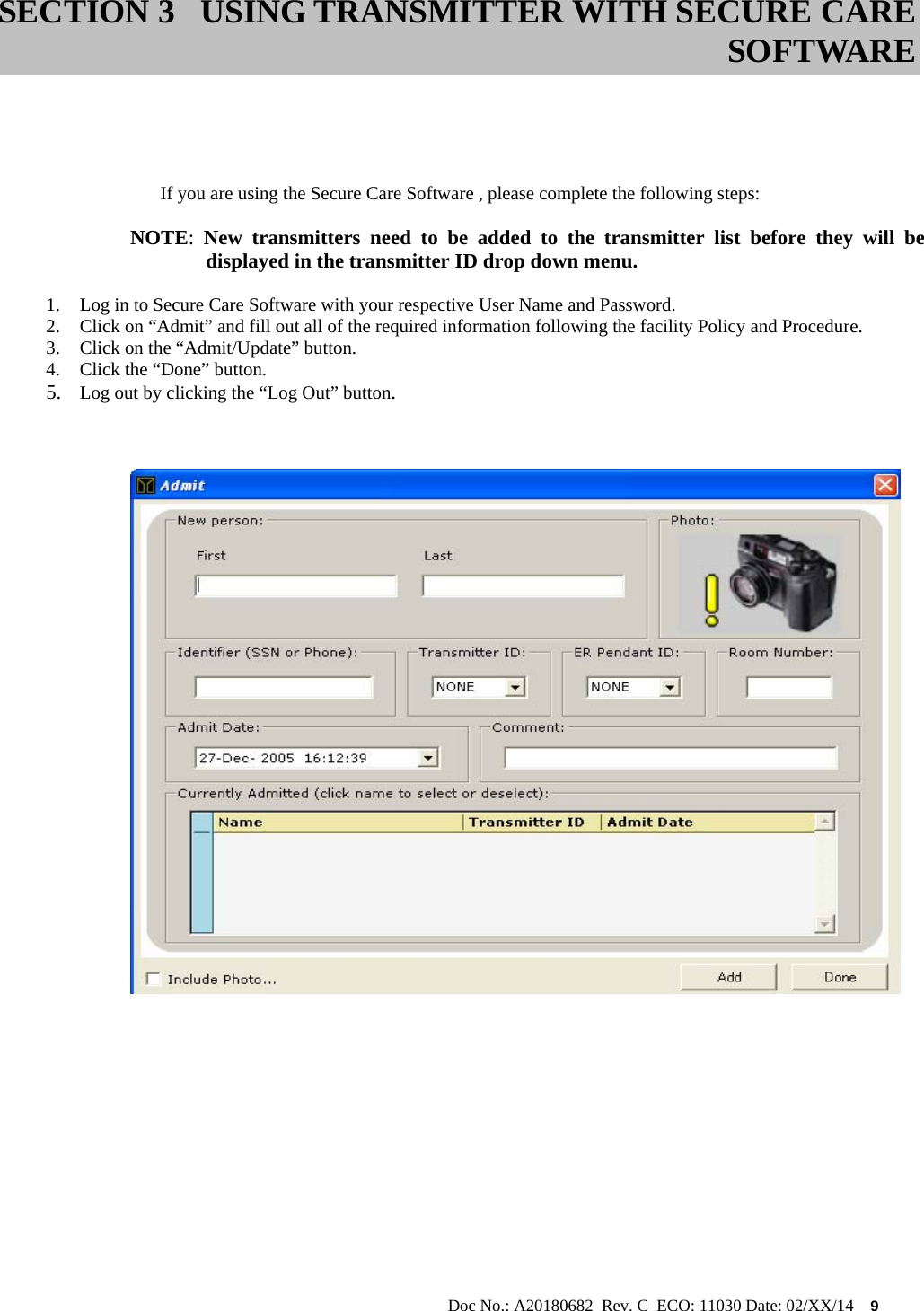                                                                                                           Doc No.: A20180682  Rev. C  ECO: 11030 Date: 02/XX/14    9      If you are using the Secure Care Software , please complete the following steps:  NOTE:  New transmitters need to be added to the transmitter list before they will be   displayed in the transmitter ID drop down menu.  1. Log in to Secure Care Software with your respective User Name and Password. 2. Click on “Admit” and fill out all of the required information following the facility Policy and Procedure. 3. Click on the “Admit/Update” button. 4. Click the “Done” button. 5. Log out by clicking the “Log Out” button.                  SECTION 3 USING TRANSMITTER WITH SECURE CARE SOFTWARE 