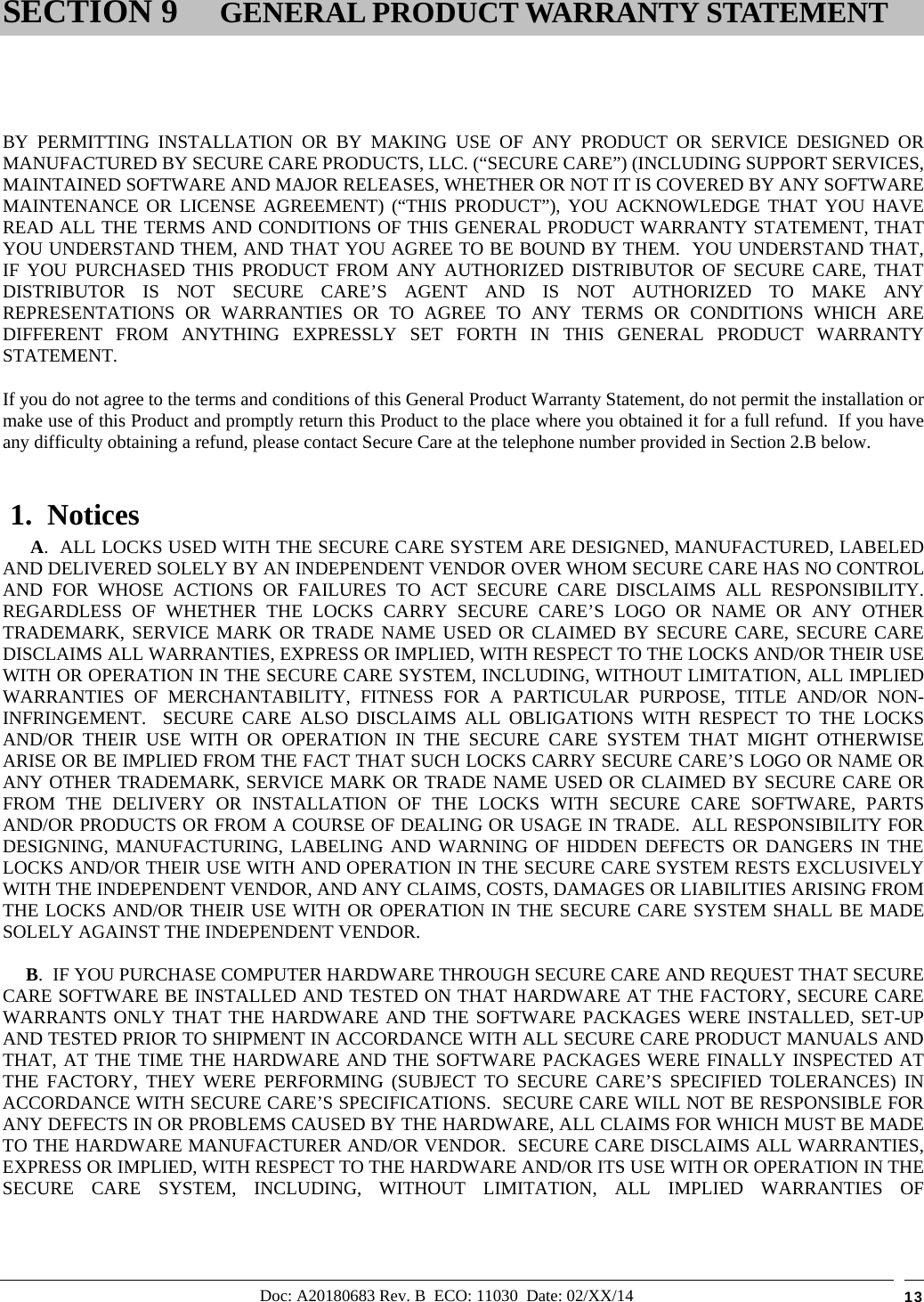 Doc: A20180683 Rev. B  ECO: 11030  Date: 02/XX/14  13        BY PERMITTING INSTALLATION OR BY MAKING USE OF ANY PRODUCT OR SERVICE DESIGNED OR MANUFACTURED BY SECURE CARE PRODUCTS, LLC. (“SECURE CARE”) (INCLUDING SUPPORT SERVICES, MAINTAINED SOFTWARE AND MAJOR RELEASES, WHETHER OR NOT IT IS COVERED BY ANY SOFTWARE MAINTENANCE OR LICENSE AGREEMENT) (“THIS PRODUCT”), YOU ACKNOWLEDGE THAT YOU HAVE READ ALL THE TERMS AND CONDITIONS OF THIS GENERAL PRODUCT WARRANTY STATEMENT, THAT YOU UNDERSTAND THEM, AND THAT YOU AGREE TO BE BOUND BY THEM.  YOU UNDERSTAND THAT, IF YOU PURCHASED THIS PRODUCT FROM ANY AUTHORIZED DISTRIBUTOR OF SECURE CARE, THAT DISTRIBUTOR IS NOT SECURE CARE’S AGENT AND IS NOT AUTHORIZED TO MAKE ANY REPRESENTATIONS OR WARRANTIES OR TO AGREE TO ANY TERMS OR CONDITIONS WHICH ARE DIFFERENT FROM ANYTHING EXPRESSLY SET FORTH IN THIS GENERAL PRODUCT WARRANTY STATEMENT.  If you do not agree to the terms and conditions of this General Product Warranty Statement, do not permit the installation or make use of this Product and promptly return this Product to the place where you obtained it for a full refund.  If you have any difficulty obtaining a refund, please contact Secure Care at the telephone number provided in Section 2.B below.  1.  Notices       A.  ALL LOCKS USED WITH THE SECURE CARE SYSTEM ARE DESIGNED, MANUFACTURED, LABELED AND DELIVERED SOLELY BY AN INDEPENDENT VENDOR OVER WHOM SECURE CARE HAS NO CONTROL AND FOR WHOSE ACTIONS OR FAILURES TO ACT SECURE CARE DISCLAIMS ALL RESPONSIBILITY.  REGARDLESS OF WHETHER THE LOCKS CARRY SECURE CARE’S LOGO OR NAME OR ANY OTHER TRADEMARK, SERVICE MARK OR TRADE NAME USED OR CLAIMED BY SECURE CARE, SECURE CARE DISCLAIMS ALL WARRANTIES, EXPRESS OR IMPLIED, WITH RESPECT TO THE LOCKS AND/OR THEIR USE WITH OR OPERATION IN THE SECURE CARE SYSTEM, INCLUDING, WITHOUT LIMITATION, ALL IMPLIED WARRANTIES OF MERCHANTABILITY, FITNESS FOR A PARTICULAR PURPOSE, TITLE AND/OR NON-INFRINGEMENT.  SECURE CARE ALSO DISCLAIMS ALL OBLIGATIONS WITH RESPECT TO THE LOCKS AND/OR THEIR USE WITH OR OPERATION IN THE SECURE CARE SYSTEM THAT MIGHT OTHERWISE ARISE OR BE IMPLIED FROM THE FACT THAT SUCH LOCKS CARRY SECURE CARE’S LOGO OR NAME OR ANY OTHER TRADEMARK, SERVICE MARK OR TRADE NAME USED OR CLAIMED BY SECURE CARE OR FROM THE DELIVERY OR INSTALLATION OF THE LOCKS WITH SECURE CARE SOFTWARE, PARTS AND/OR PRODUCTS OR FROM A COURSE OF DEALING OR USAGE IN TRADE.  ALL RESPONSIBILITY FOR DESIGNING, MANUFACTURING, LABELING AND WARNING OF HIDDEN DEFECTS OR DANGERS IN THE LOCKS AND/OR THEIR USE WITH AND OPERATION IN THE SECURE CARE SYSTEM RESTS EXCLUSIVELY WITH THE INDEPENDENT VENDOR, AND ANY CLAIMS, COSTS, DAMAGES OR LIABILITIES ARISING FROM THE LOCKS AND/OR THEIR USE WITH OR OPERATION IN THE SECURE CARE SYSTEM SHALL BE MADE SOLELY AGAINST THE INDEPENDENT VENDOR.      B.  IF YOU PURCHASE COMPUTER HARDWARE THROUGH SECURE CARE AND REQUEST THAT SECURE CARE SOFTWARE BE INSTALLED AND TESTED ON THAT HARDWARE AT THE FACTORY, SECURE CARE WARRANTS ONLY THAT THE HARDWARE AND THE SOFTWARE PACKAGES WERE INSTALLED, SET-UP AND TESTED PRIOR TO SHIPMENT IN ACCORDANCE WITH ALL SECURE CARE PRODUCT MANUALS AND THAT, AT THE TIME THE HARDWARE AND THE SOFTWARE PACKAGES WERE FINALLY INSPECTED AT THE FACTORY, THEY WERE PERFORMING (SUBJECT TO SECURE CARE’S SPECIFIED TOLERANCES) IN ACCORDANCE WITH SECURE CARE’S SPECIFICATIONS.  SECURE CARE WILL NOT BE RESPONSIBLE FOR ANY DEFECTS IN OR PROBLEMS CAUSED BY THE HARDWARE, ALL CLAIMS FOR WHICH MUST BE MADE TO THE HARDWARE MANUFACTURER AND/OR VENDOR.  SECURE CARE DISCLAIMS ALL WARRANTIES, EXPRESS OR IMPLIED, WITH RESPECT TO THE HARDWARE AND/OR ITS USE WITH OR OPERATION IN THE SECURE CARE SYSTEM, INCLUDING, WITHOUT LIMITATION, ALL IMPLIED WARRANTIES OF SECTION 9 GENERAL PRODUCT WARRANTY STATEMENT 