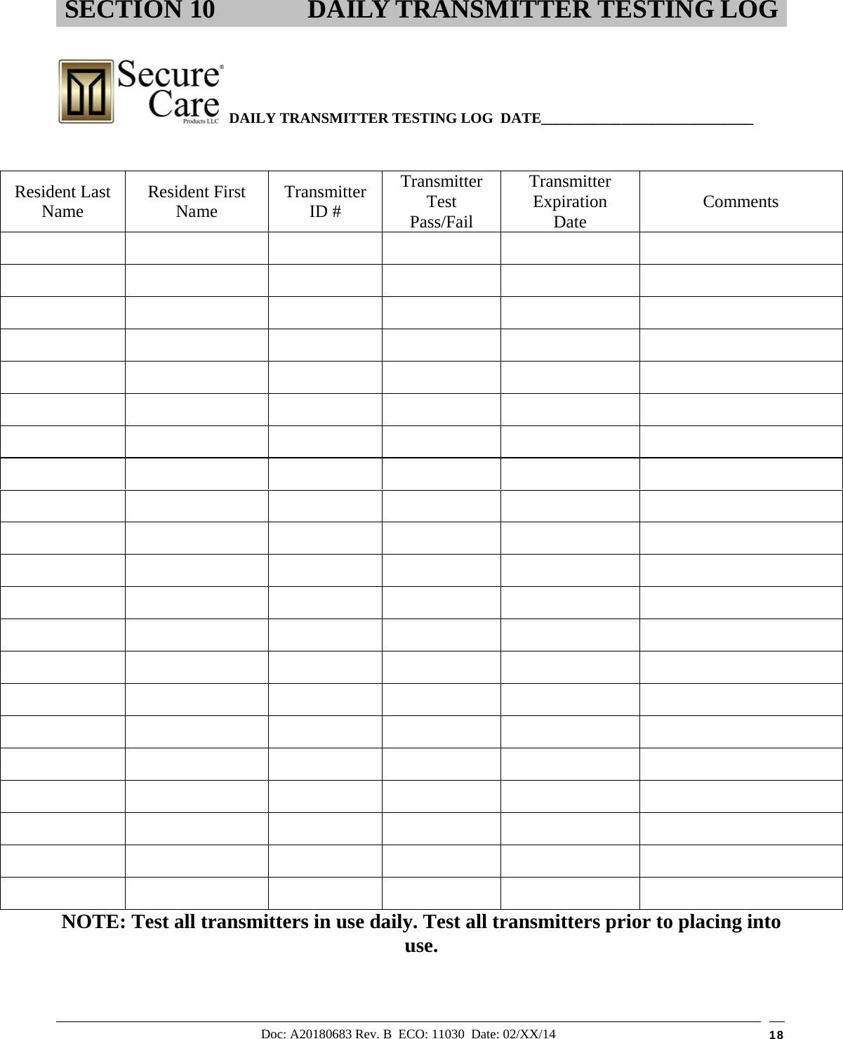 Doc: A20180683 Rev. B  ECO: 11030  Date: 02/XX/14  18    DAILY TRANSMITTER TESTING LOG  DATE_____________________________        NOTE: Test all transmitters in use daily. Test all transmitters prior to placing into use. SECTION 10 DAILY TRANSMITTER TESTING LOG Resident Last Name   Resident First Name  Transmitter ID # Transmitter Test Pass/Fail Transmitter Expiration Date  Comments                                                                                                                                                                         