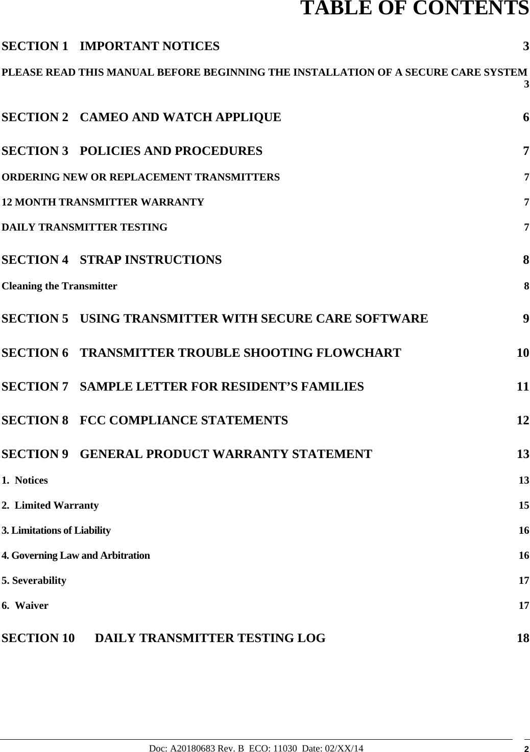 Doc: A20180683 Rev. B  ECO: 11030  Date: 02/XX/14  2        TABLE OF CONTENTS SECTION 1 IMPORTANT NOTICES  3 PLEASE READ THIS MANUAL BEFORE BEGINNING THE INSTALLATION OF A SECURE CARE SYSTEM  3 SECTION 2 CAMEO AND WATCH APPLIQUE  6 SECTION 3 POLICIES AND PROCEDURES  7 ORDERING NEW OR REPLACEMENT TRANSMITTERS  7 12 MONTH TRANSMITTER WARRANTY  7 DAILY TRANSMITTER TESTING  7 SECTION 4 STRAP INSTRUCTIONS  8 Cleaning the Transmitter  8 SECTION 5 USING TRANSMITTER WITH SECURE CARE SOFTWARE  9 SECTION 6 TRANSMITTER TROUBLE SHOOTING FLOWCHART  10 SECTION 7 SAMPLE LETTER FOR RESIDENT’S FAMILIES  11 SECTION 8 FCC COMPLIANCE STATEMENTS  12 SECTION 9 GENERAL PRODUCT WARRANTY STATEMENT  13 1.  Notices  13 2.  Limited Warranty  15 3. Limitations of Liability  16 4. Governing Law and Arbitration  16 5. Severability  17 6.  Waiver  17 SECTION 10 DAILY TRANSMITTER TESTING LOG  18     