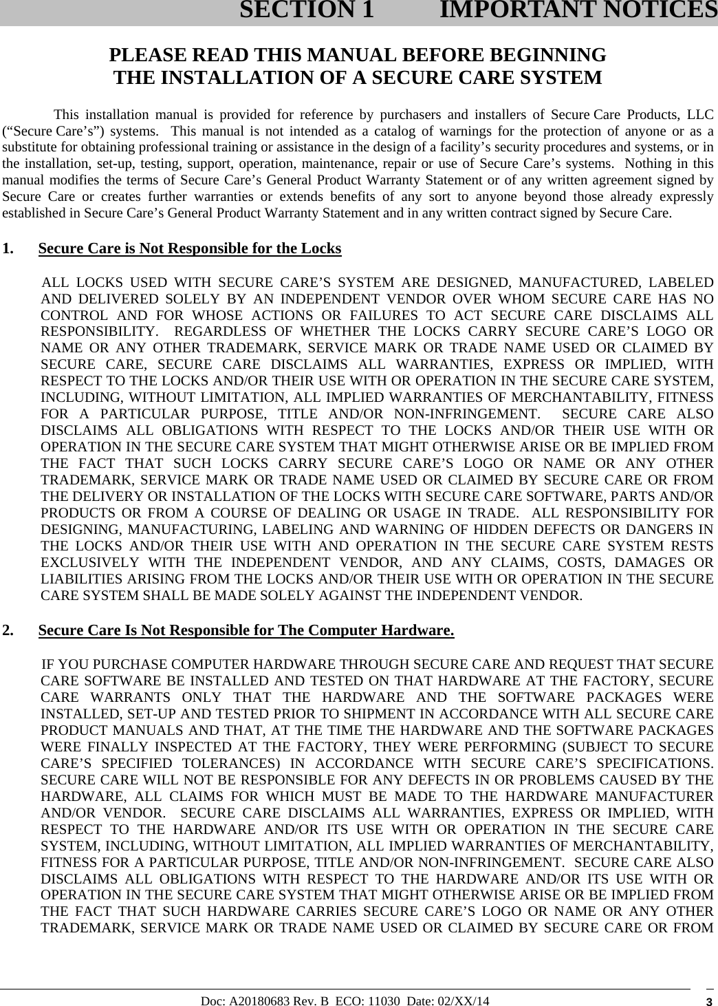 Doc: A20180683 Rev. B  ECO: 11030  Date: 02/XX/14  3  PLEASE READ THIS MANUAL BEFORE BEGINNING THE INSTALLATION OF A SECURE CARE SYSTEM This installation manual is provided for reference by purchasers and installers of Secure Care Products, LLC (“Secure Care’s”) systems.  This manual is not intended as a catalog of warnings for the protection of anyone or as a substitute for obtaining professional training or assistance in the design of a facility’s security procedures and systems, or in the installation, set-up, testing, support, operation, maintenance, repair or use of Secure Care’s systems.  Nothing in this manual modifies the terms of Secure Care’s General Product Warranty Statement or of any written agreement signed by Secure Care or creates further warranties or extends benefits of any sort to anyone beyond those already expressly established in Secure Care’s General Product Warranty Statement and in any written contract signed by Secure Care. 1. Secure Care is Not Responsible for the Locks            ALL  LOCKS  USED  WITH  SECURE  CARE’S  SYSTEM  ARE  DESIGNED,  MANUFACTURED,  LABELED AND DELIVERED SOLELY BY AN INDEPENDENT VENDOR OVER WHOM SECURE CARE HAS NO CONTROL AND FOR WHOSE ACTIONS OR FAILURES TO ACT SECURE CARE DISCLAIMS ALL RESPONSIBILITY.  REGARDLESS OF WHETHER THE LOCKS CARRY SECURE CARE’S LOGO OR NAME OR ANY OTHER TRADEMARK, SERVICE MARK OR TRADE NAME USED OR CLAIMED BY SECURE CARE, SECURE CARE DISCLAIMS ALL WARRANTIES, EXPRESS OR IMPLIED, WITH RESPECT TO THE LOCKS AND/OR THEIR USE WITH OR OPERATION IN THE SECURE CARE SYSTEM, INCLUDING, WITHOUT LIMITATION, ALL IMPLIED WARRANTIES OF MERCHANTABILITY, FITNESS FOR A PARTICULAR PURPOSE, TITLE AND/OR NON-INFRINGEMENT.  SECURE CARE ALSO DISCLAIMS ALL OBLIGATIONS WITH RESPECT TO THE LOCKS AND/OR THEIR USE WITH OR OPERATION IN THE SECURE CARE SYSTEM THAT MIGHT OTHERWISE ARISE OR BE IMPLIED FROM THE FACT THAT SUCH LOCKS CARRY SECURE CARE’S LOGO OR NAME OR ANY OTHER TRADEMARK, SERVICE MARK OR TRADE NAME USED OR CLAIMED BY SECURE CARE OR FROM THE DELIVERY OR INSTALLATION OF THE LOCKS WITH SECURE CARE SOFTWARE, PARTS AND/OR PRODUCTS OR FROM A COURSE OF DEALING OR USAGE IN TRADE.  ALL RESPONSIBILITY FOR DESIGNING, MANUFACTURING, LABELING AND WARNING OF HIDDEN DEFECTS OR DANGERS IN THE LOCKS AND/OR THEIR USE WITH AND OPERATION IN THE SECURE CARE SYSTEM RESTS EXCLUSIVELY WITH THE INDEPENDENT VENDOR, AND ANY CLAIMS, COSTS, DAMAGES OR LIABILITIES ARISING FROM THE LOCKS AND/OR THEIR USE WITH OR OPERATION IN THE SECURE CARE SYSTEM SHALL BE MADE SOLELY AGAINST THE INDEPENDENT VENDOR. 2. Secure Care Is Not Responsible for The Computer Hardware.            IF YOU PURCHASE COMPUTER HARDWARE THROUGH SECURE CARE AND REQUEST THAT SECURE CARE SOFTWARE BE INSTALLED AND TESTED ON THAT HARDWARE AT THE FACTORY, SECURE CARE WARRANTS ONLY THAT THE HARDWARE AND THE SOFTWARE PACKAGES WERE INSTALLED, SET-UP AND TESTED PRIOR TO SHIPMENT IN ACCORDANCE WITH ALL SECURE CARE PRODUCT MANUALS AND THAT, AT THE TIME THE HARDWARE AND THE SOFTWARE PACKAGES WERE FINALLY INSPECTED AT THE FACTORY, THEY WERE PERFORMING (SUBJECT TO SECURE CARE’S SPECIFIED TOLERANCES) IN ACCORDANCE WITH SECURE CARE’S SPECIFICATIONS.  SECURE CARE WILL NOT BE RESPONSIBLE FOR ANY DEFECTS IN OR PROBLEMS CAUSED BY THE HARDWARE, ALL CLAIMS FOR WHICH MUST BE MADE TO THE HARDWARE MANUFACTURER AND/OR VENDOR.  SECURE CARE DISCLAIMS ALL WARRANTIES, EXPRESS OR IMPLIED, WITH RESPECT TO THE HARDWARE AND/OR ITS USE WITH OR OPERATION IN THE SECURE CARE SYSTEM, INCLUDING, WITHOUT LIMITATION, ALL IMPLIED WARRANTIES OF MERCHANTABILITY, FITNESS FOR A PARTICULAR PURPOSE, TITLE AND/OR NON-INFRINGEMENT.  SECURE CARE ALSO DISCLAIMS ALL OBLIGATIONS WITH RESPECT TO THE HARDWARE AND/OR ITS USE WITH OR OPERATION IN THE SECURE CARE SYSTEM THAT MIGHT OTHERWISE ARISE OR BE IMPLIED FROM THE FACT THAT SUCH HARDWARE CARRIES SECURE CARE’S LOGO OR NAME OR ANY OTHER TRADEMARK, SERVICE MARK OR TRADE NAME USED OR CLAIMED BY SECURE CARE OR FROM SECTION 1 IMPORTANT NOTICES