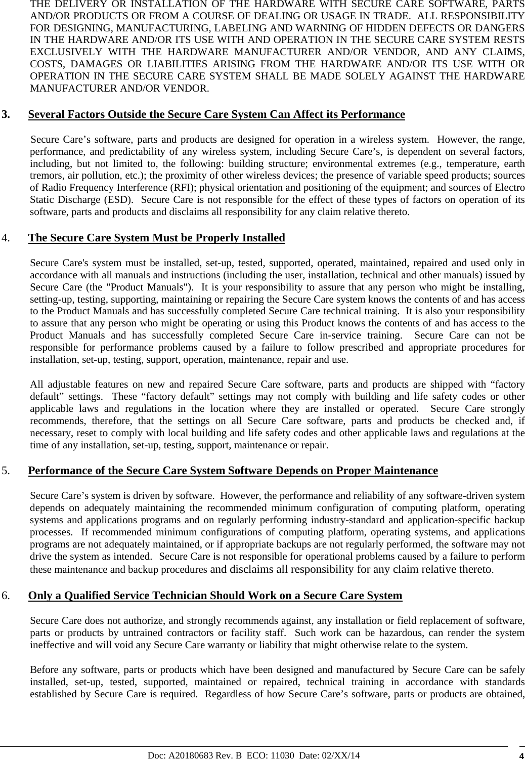 Doc: A20180683 Rev. B  ECO: 11030  Date: 02/XX/14  4 THE DELIVERY OR INSTALLATION OF THE HARDWARE WITH SECURE CARE SOFTWARE, PARTS AND/OR PRODUCTS OR FROM A COURSE OF DEALING OR USAGE IN TRADE.  ALL RESPONSIBILITY FOR DESIGNING, MANUFACTURING, LABELING AND WARNING OF HIDDEN DEFECTS OR DANGERS IN THE HARDWARE AND/OR ITS USE WITH AND OPERATION IN THE SECURE CARE SYSTEM RESTS EXCLUSIVELY WITH THE HARDWARE MANUFACTURER AND/OR VENDOR, AND ANY CLAIMS, COSTS, DAMAGES OR LIABILITIES ARISING FROM THE HARDWARE AND/OR ITS USE WITH OR OPERATION IN THE SECURE CARE SYSTEM SHALL BE MADE SOLELY AGAINST THE HARDWARE MANUFACTURER AND/OR VENDOR. 3. Several Factors Outside the Secure Care System Can Affect its Performance            Secure Care’s software, parts and products are designed for operation in a wireless system.  However, the range, performance, and predictability of any wireless system, including Secure Care’s, is dependent on several factors, including, but not limited to, the following: building structure; environmental extremes (e.g., temperature, earth tremors, air pollution, etc.); the proximity of other wireless devices; the presence of variable speed products; sources of Radio Frequency Interference (RFI); physical orientation and positioning of the equipment; and sources of Electro Static Discharge (ESD).  Secure Care is not responsible for the effect of these types of factors on operation of its software, parts and products and disclaims all responsibility for any claim relative thereto. 4. The Secure Care System Must be Properly Installed Secure Care&apos;s system must be installed, set-up, tested, supported, operated, maintained, repaired and used only in accordance with all manuals and instructions (including the user, installation, technical and other manuals) issued by Secure Care (the &quot;Product Manuals&quot;).  It is your responsibility to assure that any person who might be installing, setting-up, testing, supporting, maintaining or repairing the Secure Care system knows the contents of and has access to the Product Manuals and has successfully completed Secure Care technical training.  It is also your responsibility to assure that any person who might be operating or using this Product knows the contents of and has access to the Product Manuals and has successfully completed Secure Care in-service training.  Secure Care can not be responsible for performance problems caused by a failure to follow prescribed and appropriate procedures for installation, set-up, testing, support, operation, maintenance, repair and use. All adjustable features on new and repaired Secure Care software, parts and products are shipped with “factory default” settings.  These “factory default” settings may not comply with building and life safety codes or other applicable laws and regulations in the location where they are installed or operated.  Secure Care strongly recommends, therefore, that the settings on all Secure Care software, parts and products be checked and, if necessary, reset to comply with local building and life safety codes and other applicable laws and regulations at the time of any installation, set-up, testing, support, maintenance or repair. 5. Performance of the Secure Care System Software Depends on Proper Maintenance Secure Care’s system is driven by software.  However, the performance and reliability of any software-driven system depends on adequately maintaining the recommended minimum configuration of computing platform, operating systems and applications programs and on regularly performing industry-standard and application-specific backup processes.  If recommended minimum configurations of computing platform, operating systems, and applications programs are not adequately maintained, or if appropriate backups are not regularly performed, the software may not drive the system as intended.  Secure Care is not responsible for operational problems caused by a failure to perform these maintenance and backup procedures and disclaims all responsibility for any claim relative thereto. 6. Only a Qualified Service Technician Should Work on a Secure Care System Secure Care does not authorize, and strongly recommends against, any installation or field replacement of software, parts or products by untrained contractors or facility staff.  Such work can be hazardous, can render the system ineffective and will void any Secure Care warranty or liability that might otherwise relate to the system.   Before any software, parts or products which have been designed and manufactured by Secure Care can be safely installed, set-up, tested, supported, maintained or repaired, technical training in accordance with standards established by Secure Care is required.  Regardless of how Secure Care’s software, parts or products are obtained, 