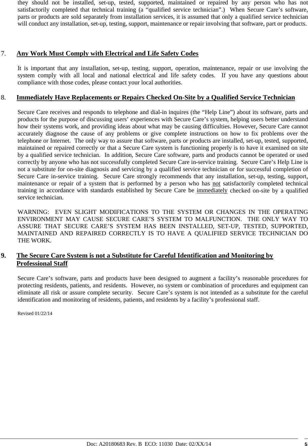 Doc: A20180683 Rev. B  ECO: 11030  Date: 02/XX/14  5 they should not be installed, set-up, tested, supported, maintained or repaired by any person who has not satisfactorily completed that technical training (a “qualified service technician”.)  When Secure Care’s software, parts or products are sold separately from installation services, it is assumed that only a qualified service technician will conduct any installation, set-up, testing, support, maintenance or repair involving that software, part or products.   7. Any Work Must Comply with Electrical and Life Safety Codes It is important that any installation, set-up, testing, support, operation, maintenance, repair or use involving the system comply with all local and national electrical and life safety codes.  If you have any questions about compliance with those codes, please contact your local authorities. 8. Immediately Have Replacements or Repairs Checked On-Site by a Qualified Service Technician Secure Care receives and responds to telephone and dial-in inquires (the “Help Line”) about its software, parts and products for the purpose of discussing users’ experiences with Secure Care’s system, helping users better understand how their systems work, and providing ideas about what may be causing difficulties. However, Secure Care cannot accurately diagnose the cause of any problems or give complete instructions on how to fix problems over the telephone or Internet.  The only way to assure that software, parts or products are installed, set-up, tested, supported, maintained or repaired correctly or that a Secure Care system is functioning properly is to have it examined on site by a qualified service technician.  In addition, Secure Care software, parts and products cannot be operated or used correctly by anyone who has not successfully completed Secure Care in-service training.  Secure Care’s Help Line is not a substitute for on-site diagnosis and servicing by a qualified service technician or for successful completion of Secure Care in-service training.  Secure Care strongly recommends that any installation, set-up, testing, support, maintenance or repair of a system that is performed by a person who has not satisfactorily completed technical training in accordance with standards established by Secure Care be immediately checked on-site by a qualified service technician.   WARNING:  EVEN SLIGHT MODIFICATIONS TO THE SYSTEM OR CHANGES IN THE OPERATING ENVIRONMENT MAY CAUSE SECURE CARE’S SYSTEM TO MALFUNCTION.  THE ONLY WAY TO ASSURE THAT SECURE CARE’S SYSTEM HAS BEEN INSTALLED, SET-UP, TESTED, SUPPORTED, MAINTAINED AND REPAIRED CORRECTLY IS TO HAVE A QUALIFIED SERVICE TECHNICIAN DO THE WORK. 9. The Secure Care System is not a Substitute for Careful Identification and Monitoring by Professional Staff Secure Care’s software, parts and products have been designed to augment a facility’s reasonable procedures for protecting residents, patients, and residents.  However, no system or combination of procedures and equipment can eliminate all risk or assure complete security.  Secure Care’s system is not intended as a substitute for the careful identification and monitoring of residents, patients, and residents by a facility’s professional staff.   Revised 01/22/14               