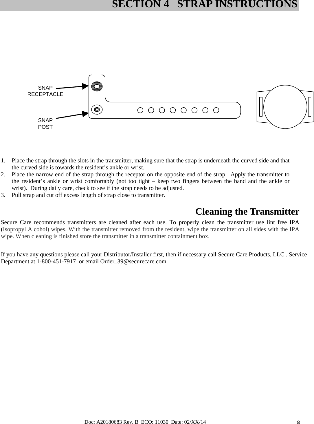 Doc: A20180683 Rev. B  ECO: 11030  Date: 02/XX/14  8                      1. Place the strap through the slots in the transmitter, making sure that the strap is underneath the curved side and that the curved side is towards the resident’s ankle or wrist.  2. Place the narrow end of the strap through the receptor on the opposite end of the strap.  Apply the transmitter to the resident’s ankle or wrist comfortably (not too tight – keep two fingers between the band and the ankle or wrist).  During daily care, check to see if the strap needs to be adjusted. 3. Pull strap and cut off excess length of strap close to transmitter. Cleaning the Transmitter  Secure Care recommends transmitters are cleaned after each use. To properly clean the transmitter use lint free IPA (Isopropyl Alcohol) wipes. With the transmitter removed from the resident, wipe the transmitter on all sides with the IPA wipe. When cleaning is finished store the transmitter in a transmitter containment box.  If you have any questions please call your Distributor/Installer first, then if necessary call Secure Care Products, LLC.. Service Department at 1-800-451-7917  or email Order_39@securecare.com.                   SECTION 4 STRAP INSTRUCTIONS SNAPPOSTSNAPRECEPTACLE