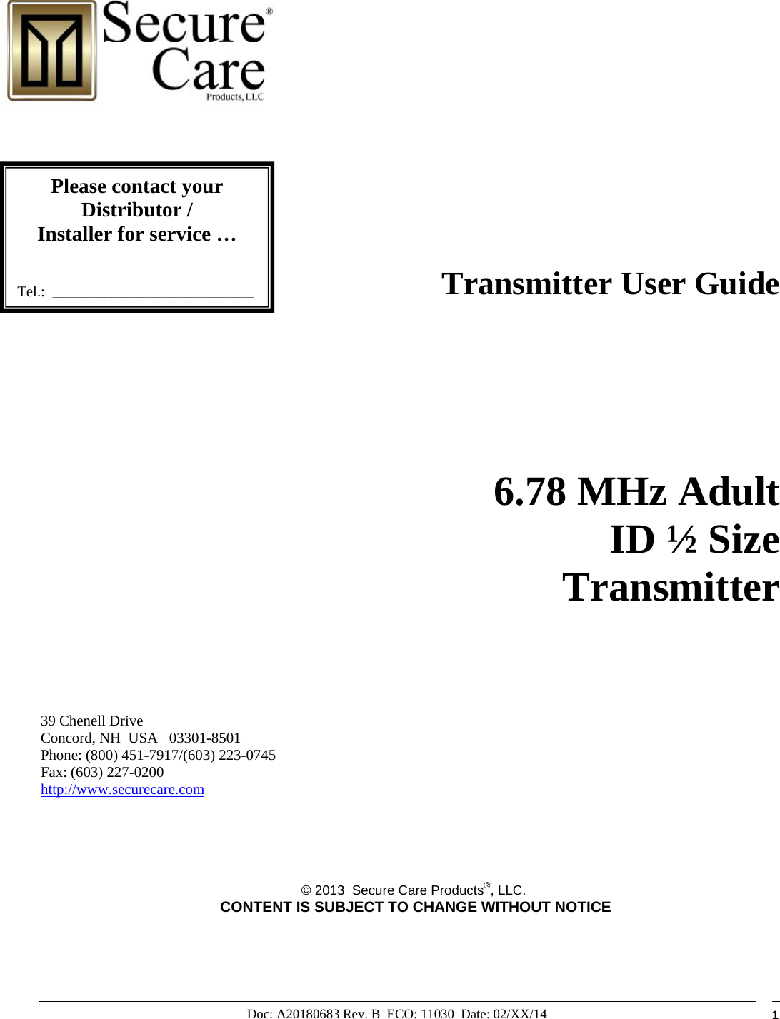 Doc: A20180683 Rev. B  ECO: 11030  Date: 02/XX/14  1                                                                                Transmitter User Guide        6.78 MHz Adult  ID ½ Size      Transmitter       39 Chenell Drive       Concord, NH  USA   03301-8501            Phone: (800) 451-7917/(603) 223-0745 Fax: (603) 227-0200 http://www.securecare.com      © 2013  Secure Care Products®, LLC.  CONTENT IS SUBJECT TO CHANGE WITHOUT NOTICE                 Please contact your Distributor / Installer for service …   Tel.:  ___________________________ 