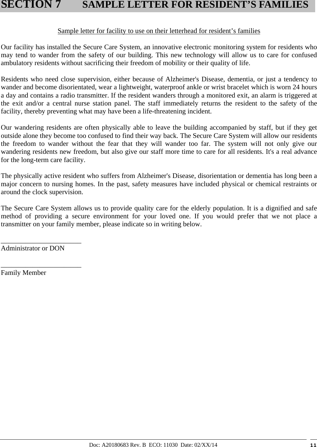 Doc: A20180683 Rev. B  ECO: 11030  Date: 02/XX/14  11   Sample letter for facility to use on their letterhead for resident’s families  Our facility has installed the Secure Care System, an innovative electronic monitoring system for residents who may tend to wander from the safety of our building. This new technology will allow us to care for confused ambulatory residents without sacrificing their freedom of mobility or their quality of life.  Residents who need close supervision, either because of Alzheimer&apos;s Disease, dementia, or just a tendency to wander and become disorientated, wear a lightweight, waterproof ankle or wrist bracelet which is worn 24 hours a day and contains a radio transmitter. If the resident wanders through a monitored exit, an alarm is triggered at the exit and/or a central nurse station panel. The staff immediately returns the resident to the safety of the facility, thereby preventing what may have been a life-threatening incident.  Our wandering residents are often physically able to leave the building accompanied by staff, but if they get outside alone they become too confused to find their way back. The Secure Care System will allow our residents the freedom to wander without the fear that they will wander too far. The system will not only give our wandering residents new freedom, but also give our staff more time to care for all residents. It&apos;s a real advance for the long-term care facility.  The physically active resident who suffers from Alzheimer&apos;s Disease, disorientation or dementia has long been a major concern to nursing homes. In the past, safety measures have included physical or chemical restraints or around the clock supervision.  The Secure Care System allows us to provide quality care for the elderly population. It is a dignified and safe method of providing a secure environment for your loved one. If you would prefer that we not place a transmitter on your family member, please indicate so in writing below.  _______________________ Administrator or DON    _______________________ Family Member                    SECTION 7      SAMPLE LETTER FOR RESIDENT’S FAMILIES 