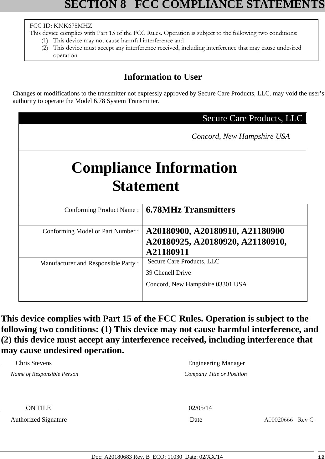 Doc: A20180683 Rev. B  ECO: 11030  Date: 02/XX/14  12         Information to User Changes or modifications to the transmitter not expressly approved by Secure Care Products, LLC. may void the user’s authority to operate the Model 6.78 System Transmitter. Secure Care Products, LLC Concord, New Hampshire USA  Compliance Information Statement  Conforming Product Name :  6.78MHz Transmitters  Conforming Model or Part Number :  A20180900, A20180910, A21180900 A20180925, A20180920, A21180910, A21180911  Manufacturer and Responsible Party :  Secure Care Products, LLC 39 Chenell Drive Concord, New Hampshire 03301 USA   This device complies with Part 15 of the FCC Rules. Operation is subject to the following two conditions: (1) This device may not cause harmful interference, and (2) this device must accept any interference received, including interference that may cause undesired operation.          Chris Stevens                                      Engineering Manager       Name of Responsible Person                      Company Title or Position                   ON FILE                                              02/05/14       Authorized Signature                           Date                                      A00020666   Rev C                               SECTION 8 FCC COMPLIANCE STATEMENTSFCC ID: KNK678MHZ This device complies with Part 15 of the FCC Rules. Operation is subject to the following two conditions: (1) This device may not cause harmful interference and (2) This device must accept any interference received, including interference that may cause undesired operation 