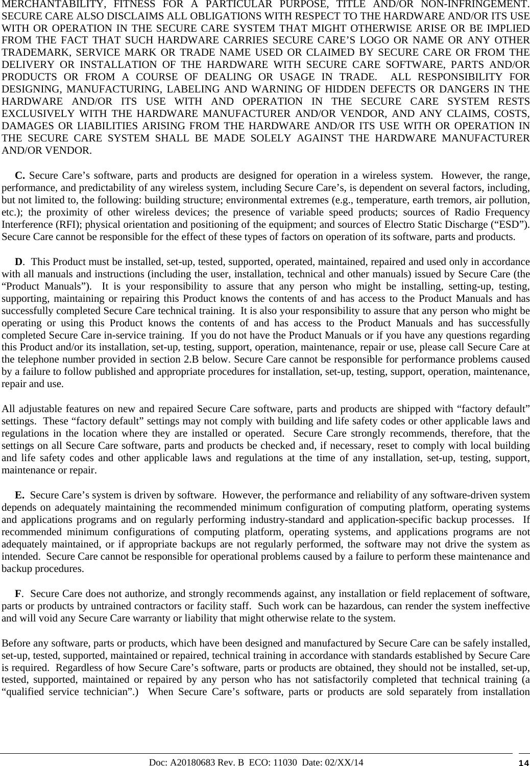 Doc: A20180683 Rev. B  ECO: 11030  Date: 02/XX/14  14 MERCHANTABILITY, FITNESS FOR A PARTICULAR PURPOSE, TITLE AND/OR NON-INFRINGEMENT.  SECURE CARE ALSO DISCLAIMS ALL OBLIGATIONS WITH RESPECT TO THE HARDWARE AND/OR ITS USE WITH OR OPERATION IN THE SECURE CARE SYSTEM THAT MIGHT OTHERWISE ARISE OR BE IMPLIED FROM THE FACT THAT SUCH HARDWARE CARRIES SECURE CARE’S LOGO OR NAME OR ANY OTHER TRADEMARK, SERVICE MARK OR TRADE NAME USED OR CLAIMED BY SECURE CARE OR FROM THE DELIVERY OR INSTALLATION OF THE HARDWARE WITH SECURE CARE SOFTWARE, PARTS AND/OR PRODUCTS OR FROM A COURSE OF DEALING OR USAGE IN TRADE.  ALL RESPONSIBILITY FOR DESIGNING, MANUFACTURING, LABELING AND WARNING OF HIDDEN DEFECTS OR DANGERS IN THE HARDWARE AND/OR ITS USE WITH AND OPERATION IN THE SECURE CARE SYSTEM RESTS EXCLUSIVELY WITH THE HARDWARE MANUFACTURER AND/OR VENDOR, AND ANY CLAIMS, COSTS, DAMAGES OR LIABILITIES ARISING FROM THE HARDWARE AND/OR ITS USE WITH OR OPERATION IN THE SECURE CARE SYSTEM SHALL BE MADE SOLELY AGAINST THE HARDWARE MANUFACTURER AND/OR VENDOR.      C. Secure Care’s software, parts and products are designed for operation in a wireless system.  However, the range, performance, and predictability of any wireless system, including Secure Care’s, is dependent on several factors, including, but not limited to, the following: building structure; environmental extremes (e.g., temperature, earth tremors, air pollution, etc.); the proximity of other wireless devices; the presence of variable speed products; sources of Radio Frequency Interference (RFI); physical orientation and positioning of the equipment; and sources of Electro Static Discharge (“ESD”).  Secure Care cannot be responsible for the effect of these types of factors on operation of its software, parts and products.      D.  This Product must be installed, set-up, tested, supported, operated, maintained, repaired and used only in accordance with all manuals and instructions (including the user, installation, technical and other manuals) issued by Secure Care (the “Product Manuals”).  It is your responsibility to assure that any person who might be installing, setting-up, testing, supporting, maintaining or repairing this Product knows the contents of and has access to the Product Manuals and has successfully completed Secure Care technical training.  It is also your responsibility to assure that any person who might be operating or using this Product knows the contents of and has access to the Product Manuals and has successfully completed Secure Care in-service training.  If you do not have the Product Manuals or if you have any questions regarding this Product and/or its installation, set-up, testing, support, operation, maintenance, repair or use, please call Secure Care at the telephone number provided in section 2.B below. Secure Care cannot be responsible for performance problems caused by a failure to follow published and appropriate procedures for installation, set-up, testing, support, operation, maintenance, repair and use. All adjustable features on new and repaired Secure Care software, parts and products are shipped with “factory default” settings.  These “factory default” settings may not comply with building and life safety codes or other applicable laws and regulations in the location where they are installed or operated.  Secure Care strongly recommends, therefore, that the settings on all Secure Care software, parts and products be checked and, if necessary, reset to comply with local building and life safety codes and other applicable laws and regulations at the time of any installation, set-up, testing, support, maintenance or repair.      E.  Secure Care’s system is driven by software.  However, the performance and reliability of any software-driven system depends on adequately maintaining the recommended minimum configuration of computing platform, operating systems and applications programs and on regularly performing industry-standard and application-specific backup processes.  If recommended minimum configurations of computing platform, operating systems, and applications programs are not adequately maintained, or if appropriate backups are not regularly performed, the software may not drive the system as intended.  Secure Care cannot be responsible for operational problems caused by a failure to perform these maintenance and backup procedures.      F.  Secure Care does not authorize, and strongly recommends against, any installation or field replacement of software, parts or products by untrained contractors or facility staff.  Such work can be hazardous, can render the system ineffective and will void any Secure Care warranty or liability that might otherwise relate to the system.   Before any software, parts or products, which have been designed and manufactured by Secure Care can be safely installed, set-up, tested, supported, maintained or repaired, technical training in accordance with standards established by Secure Care is required.  Regardless of how Secure Care’s software, parts or products are obtained, they should not be installed, set-up, tested, supported, maintained or repaired by any person who has not satisfactorily completed that technical training (a “qualified service technician”.)  When Secure Care’s software, parts or products are sold separately from installation 