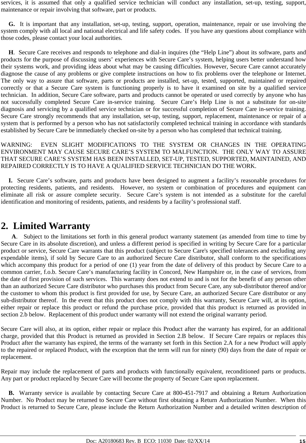 Doc: A20180683 Rev. B  ECO: 11030  Date: 02/XX/14  15 services, it is assumed that only a qualified service technician will conduct any installation, set-up, testing, support, maintenance or repair involving that software, part or products.       G.  It is important that any installation, set-up, testing, support, operation, maintenance, repair or use involving the system comply with all local and national electrical and life safety codes.  If you have any questions about compliance with those codes, please contact your local authorities.      H.  Secure Care receives and responds to telephone and dial-in inquires (the “Help Line”) about its software, parts and products for the purpose of discussing users’ experiences with Secure Care’s system, helping users better understand how their systems work, and providing ideas about what may be causing difficulties. However, Secure Care cannot accurately diagnose the cause of any problems or give complete instructions on how to fix problems over the telephone or Internet.  The only way to assure that software, parts or products are installed, set-up, tested, supported, maintained or repaired correctly or that a Secure Care system is functioning properly is to have it examined on site by a qualified service technician.  In addition, Secure Care software, parts and products cannot be operated or used correctly by anyone who has not successfully completed Secure Care in-service training.  Secure Care’s Help Line is not a substitute for on-site diagnosis and servicing by a qualified service technician or for successful completion of Secure Care in-service training.  Secure Care strongly recommends that any installation, set-up, testing, support, replacement, maintenance or repair of a system that is performed by a person who has not satisfactorily completed technical training in accordance with standards established by Secure Care be immediately checked on-site by a person who has completed that technical training.   WARNING:  EVEN SLIGHT MODIFICATIONS TO THE SYSTEM OR CHANGES IN THE OPERATING ENVIRONMENT MAY CAUSE SECURE CARE’S SYSTEM TO MALFUNCTION.  THE ONLY WAY TO ASSURE THAT SECURE CARE’S SYSTEM HAS BEEN INSTALLED, SET-UP, TESTED, SUPPORTED, MAINTAINED, AND REPAIRED CORRECTLY IS TO HAVE A QUALIFIED SERVICE TECHNICIAN DO THE WORK.      I.  Secure Care’s software, parts and products have been designed to augment a facility’s reasonable procedures for protecting residents, patients, and residents.  However, no system or combination of procedures and equipment can eliminate all risk or assure complete security.  Secure Care’s system is not intended as a substitute for the careful identification and monitoring of residents, patients, and residents by a facility’s professional staff. 2.  Limited Warranty        A.   Subject to the limitations set forth in this general product warranty statement (as amended from time to time by Secure Care in its absolute discretion), and unless a different period is specified in writing by Secure Care for a particular product or service, Secure Care warrants that this product (subject to Secure Care&apos;s specified tolerances and excluding any expendable items), if sold by Secure Care to an authorized Secure Care distributor, shall conform to the specifications which accompany this product for a period of one (1) year from the date of delivery of this product by Secure Care to a common carrier, f.o.b. Secure Care’s manufacturing facility in Concord, New Hampshire or, in the case of services, from the date of first provision of such services.  This warranty does not extend to and is not for the benefit of any person other than an authorized Secure Care distributor who purchases this product from Secure Care, any sub-distributor thereof and/or the customer to whom this product is first provided for use, by Secure Care, an authorized Secure Care distributor or any sub-distributor thereof.  In the event that this product does not comply with this warranty, Secure Care will, at its option, either repair or replace this product or refund the purchase price, provided that this product is returned as provided in section 2.b below.  Replacement of this product under warranty will not extend the original warranty period. Secure Care will also, at its option, either repair or replace this Product after the warranty has expired, for an additional charge, provided that this Product is returned as provided in Section 2.B below.  If Secure Care repairs or replaces this Product after the warranty has expired, the terms of the warranty set forth in this Section 2.A for a new Product will apply to the repaired or replaced Product, with the exception that the term will run for ninety (90) days from the date of repair or replacement. Repair may include the replacement of parts and products with functionally equivalent, reconditioned parts or products.  Any part or product replaced by Secure Care will become the property of Secure Care upon replacement.      B.  Warranty service is available by contacting Secure Care at 800-451-7917 and obtaining a Return Authorization Number.  No Product may be returned to Secure Care without first obtaining a Return Authorization Number.  When this Product is returned to Secure Care, please include the Return Authorization Number and a detailed written description of 