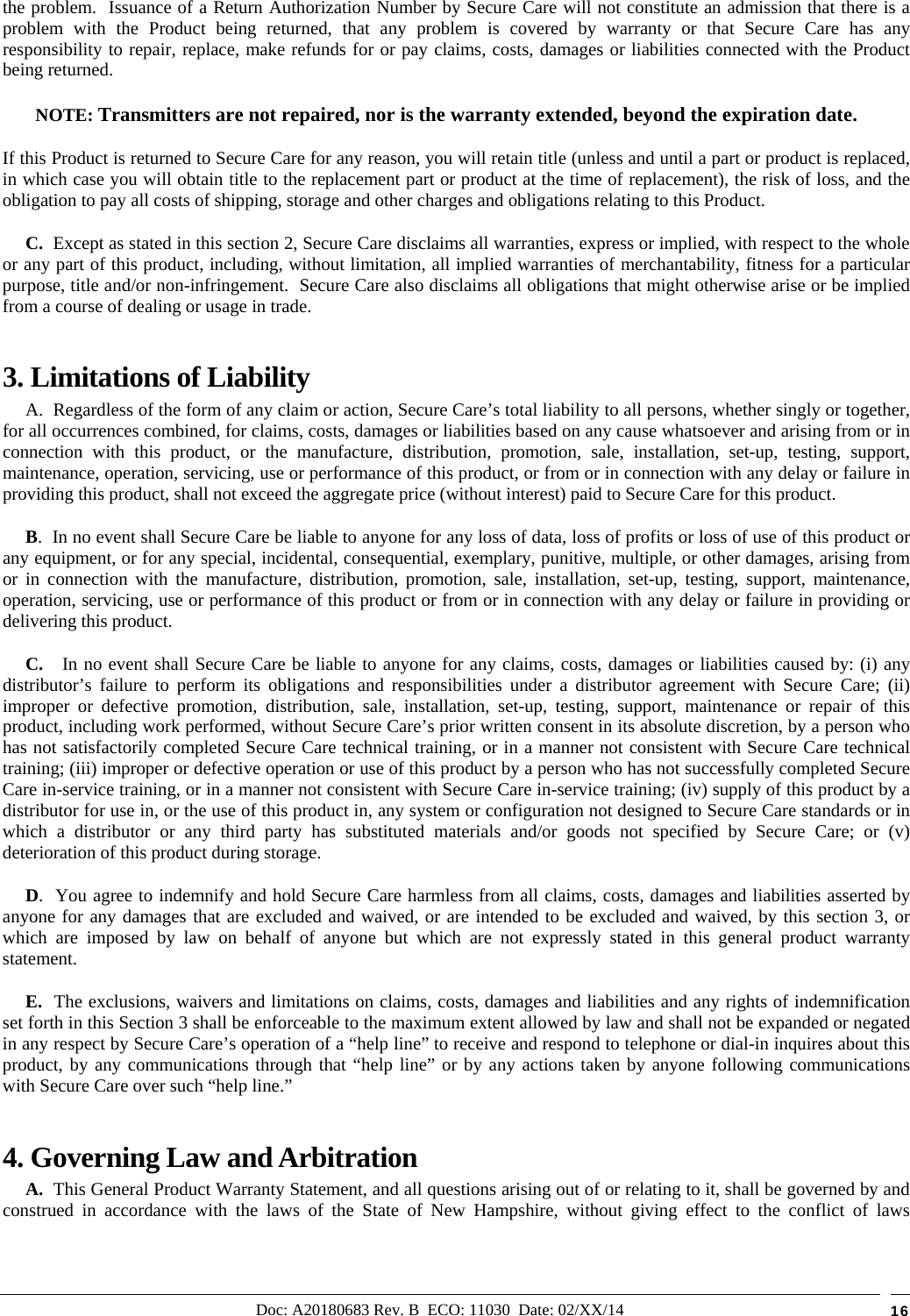 Doc: A20180683 Rev. B  ECO: 11030  Date: 02/XX/14  16 the problem.  Issuance of a Return Authorization Number by Secure Care will not constitute an admission that there is a problem with the Product being returned, that any problem is covered by warranty or that Secure Care has any responsibility to repair, replace, make refunds for or pay claims, costs, damages or liabilities connected with the Product being returned. NOTE: Transmitters are not repaired, nor is the warranty extended, beyond the expiration date. If this Product is returned to Secure Care for any reason, you will retain title (unless and until a part or product is replaced, in which case you will obtain title to the replacement part or product at the time of replacement), the risk of loss, and the obligation to pay all costs of shipping, storage and other charges and obligations relating to this Product.      C.  Except as stated in this section 2, Secure Care disclaims all warranties, express or implied, with respect to the whole or any part of this product, including, without limitation, all implied warranties of merchantability, fitness for a particular purpose, title and/or non-infringement.  Secure Care also disclaims all obligations that might otherwise arise or be implied from a course of dealing or usage in trade.   3. Limitations of Liability       A.  Regardless of the form of any claim or action, Secure Care’s total liability to all persons, whether singly or together, for all occurrences combined, for claims, costs, damages or liabilities based on any cause whatsoever and arising from or in connection with this product, or the manufacture, distribution, promotion, sale, installation, set-up, testing, support, maintenance, operation, servicing, use or performance of this product, or from or in connection with any delay or failure in providing this product, shall not exceed the aggregate price (without interest) paid to Secure Care for this product.      B.  In no event shall Secure Care be liable to anyone for any loss of data, loss of profits or loss of use of this product or any equipment, or for any special, incidental, consequential, exemplary, punitive, multiple, or other damages, arising from or in connection with the manufacture, distribution, promotion, sale, installation, set-up, testing, support, maintenance, operation, servicing, use or performance of this product or from or in connection with any delay or failure in providing or delivering this product.        C.   In no event shall Secure Care be liable to anyone for any claims, costs, damages or liabilities caused by: (i) any distributor’s failure to perform its obligations and responsibilities under a distributor agreement with Secure Care; (ii) improper or defective promotion, distribution, sale, installation, set-up, testing, support, maintenance or repair of this product, including work performed, without Secure Care’s prior written consent in its absolute discretion, by a person who has not satisfactorily completed Secure Care technical training, or in a manner not consistent with Secure Care technical training; (iii) improper or defective operation or use of this product by a person who has not successfully completed Secure Care in-service training, or in a manner not consistent with Secure Care in-service training; (iv) supply of this product by a distributor for use in, or the use of this product in, any system or configuration not designed to Secure Care standards or in which a distributor or any third party has substituted materials and/or goods not specified by Secure Care; or (v) deterioration of this product during storage.      D.  You agree to indemnify and hold Secure Care harmless from all claims, costs, damages and liabilities asserted by anyone for any damages that are excluded and waived, or are intended to be excluded and waived, by this section 3, or which are imposed by law on behalf of anyone but which are not expressly stated in this general product warranty statement.      E.  The exclusions, waivers and limitations on claims, costs, damages and liabilities and any rights of indemnification set forth in this Section 3 shall be enforceable to the maximum extent allowed by law and shall not be expanded or negated in any respect by Secure Care’s operation of a “help line” to receive and respond to telephone or dial-in inquires about this product, by any communications through that “help line” or by any actions taken by anyone following communications with Secure Care over such “help line.” 4. Governing Law and Arbitration      A.  This General Product Warranty Statement, and all questions arising out of or relating to it, shall be governed by and construed in accordance with the laws of the State of New Hampshire, without giving effect to the conflict of laws 