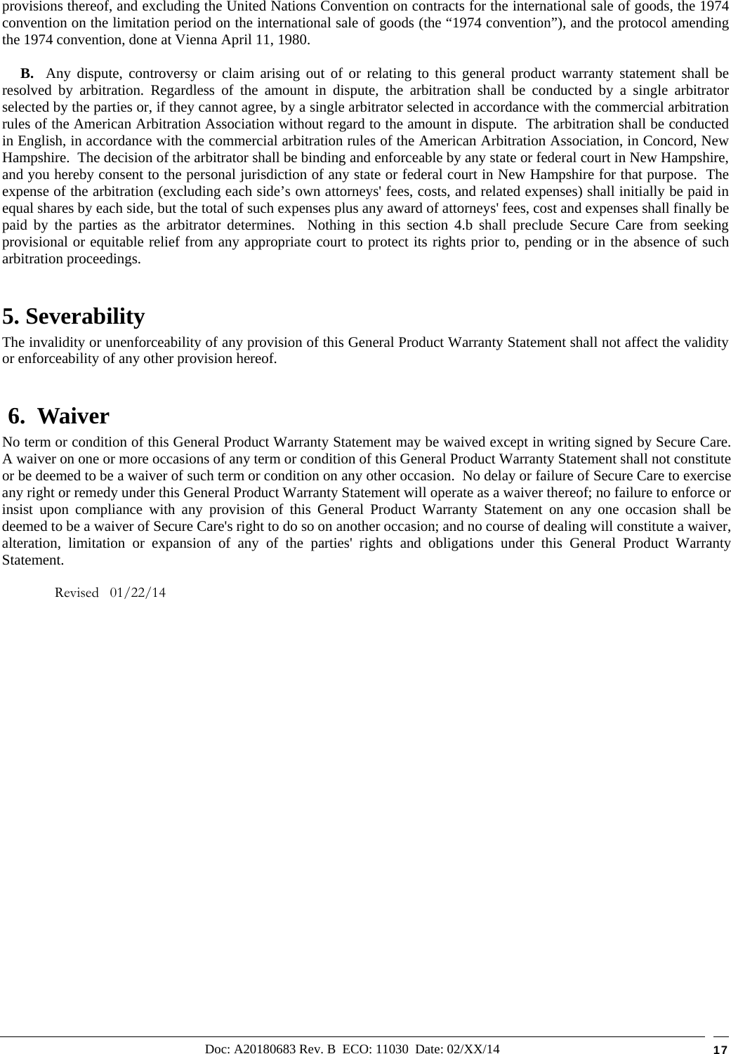 Doc: A20180683 Rev. B  ECO: 11030  Date: 02/XX/14  17 provisions thereof, and excluding the United Nations Convention on contracts for the international sale of goods, the 1974 convention on the limitation period on the international sale of goods (the “1974 convention”), and the protocol amending the 1974 convention, done at Vienna April 11, 1980.      B.  Any dispute, controversy or claim arising out of or relating to this general product warranty statement shall be resolved by arbitration. Regardless of the amount in dispute, the arbitration shall be conducted by a single arbitrator selected by the parties or, if they cannot agree, by a single arbitrator selected in accordance with the commercial arbitration rules of the American Arbitration Association without regard to the amount in dispute.  The arbitration shall be conducted in English, in accordance with the commercial arbitration rules of the American Arbitration Association, in Concord, New Hampshire.  The decision of the arbitrator shall be binding and enforceable by any state or federal court in New Hampshire, and you hereby consent to the personal jurisdiction of any state or federal court in New Hampshire for that purpose.  The expense of the arbitration (excluding each side’s own attorneys&apos; fees, costs, and related expenses) shall initially be paid in equal shares by each side, but the total of such expenses plus any award of attorneys&apos; fees, cost and expenses shall finally be paid by the parties as the arbitrator determines.  Nothing in this section 4.b shall preclude Secure Care from seeking provisional or equitable relief from any appropriate court to protect its rights prior to, pending or in the absence of such arbitration proceedings. 5. Severability The invalidity or unenforceability of any provision of this General Product Warranty Statement shall not affect the validity or enforceability of any other provision hereof.  6.  Waiver     No term or condition of this General Product Warranty Statement may be waived except in writing signed by Secure Care.  A waiver on one or more occasions of any term or condition of this General Product Warranty Statement shall not constitute or be deemed to be a waiver of such term or condition on any other occasion.  No delay or failure of Secure Care to exercise any right or remedy under this General Product Warranty Statement will operate as a waiver thereof; no failure to enforce or insist upon compliance with any provision of this General Product Warranty Statement on any one occasion shall be deemed to be a waiver of Secure Care&apos;s right to do so on another occasion; and no course of dealing will constitute a waiver, alteration, limitation or expansion of any of the parties&apos; rights and obligations under this General Product Warranty Statement.  Revised   01/22/14                         