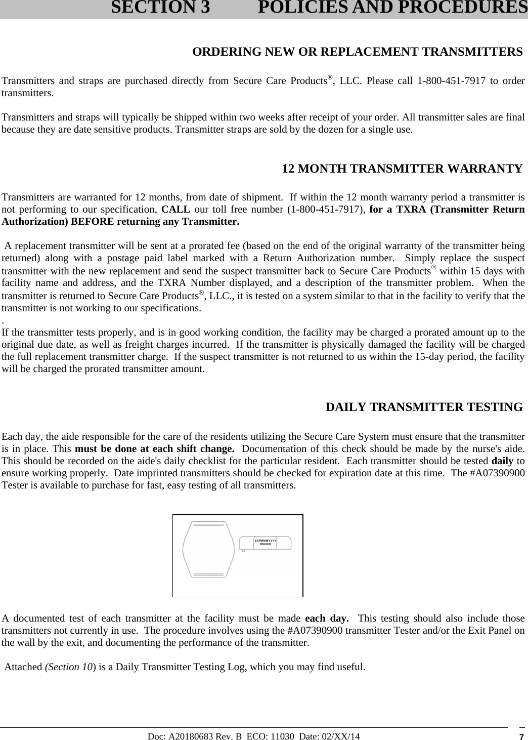 Doc: A20180683 Rev. B  ECO: 11030  Date: 02/XX/14  7   ORDERING NEW OR REPLACEMENT TRANSMITTERS  Transmitters and straps are purchased directly from Secure Care Products, LLC. Please call 1-800-451-7917 to order transmitters.   Transmitters and straps will typically be shipped within two weeks after receipt of your order. All transmitter sales are final because they are date sensitive products. Transmitter straps are sold by the dozen for a single use.   12 MONTH TRANSMITTER WARRANTY  Transmitters are warranted for 12 months, from date of shipment.  If within the 12 month warranty period a transmitter is not performing to our specification, CALL our toll free number (1-800-451-7917), for a TXRA (Transmitter Return Authorization) BEFORE returning any Transmitter.    A replacement transmitter will be sent at a prorated fee (based on the end of the original warranty of the transmitter being returned) along with a postage paid label marked with a Return Authorization number.  Simply replace the suspect transmitter with the new replacement and send the suspect transmitter back to Secure Care Products within 15 days with facility name and address, and the TXRA Number displayed, and a description of the transmitter problem.  When the transmitter is returned to Secure Care Products, LLC., it is tested on a system similar to that in the facility to verify that the transmitter is not working to our specifications. .   If the transmitter tests properly, and is in good working condition, the facility may be charged a prorated amount up to the original due date, as well as freight charges incurred.  If the transmitter is physically damaged the facility will be charged the full replacement transmitter charge.  If the suspect transmitter is not returned to us within the 15-day period, the facility will be charged the prorated transmitter amount.    DAILY TRANSMITTER TESTING  Each day, the aide responsible for the care of the residents utilizing the Secure Care System must ensure that the transmitter is in place. This must be done at each shift change.  Documentation of this check should be made by the nurse&apos;s aide.  This should be recorded on the aide&apos;s daily checklist for the particular resident.  Each transmitter should be tested daily to ensure working properly.  Date imprinted transmitters should be checked for expiration date at this time.  The #A07390900 Tester is available to purchase for fast, easy testing of all transmitters.            A documented test of each transmitter at the facility must be made each day.  This testing should also include those transmitters not currently in use.  The procedure involves using the #A07390900 transmitter Tester and/or the Exit Panel on the wall by the exit, and documenting the performance of the transmitter.     Attached (Section 10) is a Daily Transmitter Testing Log, which you may find useful.  SECTION 3 POLICIES AND PROCEDURESEXPMMMYYYYIDXXXX 