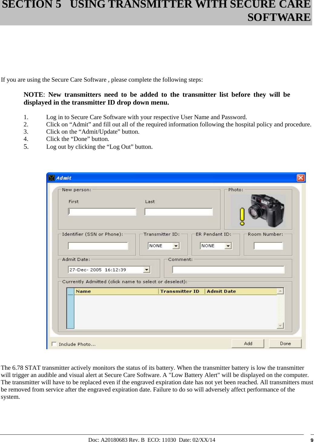 Doc: A20180683 Rev. B  ECO: 11030  Date: 02/XX/14  9        If you are using the Secure Care Software , please complete the following steps:  NOTE:  New transmitters need to be added to the transmitter list before they will be displayed in the transmitter ID drop down menu.  1. Log in to Secure Care Software with your respective User Name and Password. 2. Click on “Admit” and fill out all of the required information following the hospital policy and procedure. 3. Click on the “Admit/Update” button. 4. Click the “Done” button. 5. Log out by clicking the “Log Out” button.       The 6.78 STAT transmitter actively monitors the status of its battery. When the transmitter battery is low the transmitter will trigger an audible and visual alert at Secure Care Software. A &quot;Low Battery Alert&quot; will be displayed on the computer. The transmitter will have to be replaced even if the engraved expiration date has not yet been reached. All transmitters must be removed from service after the engraved expiration date. Failure to do so will adversely affect performance of the system.    SECTION 5 USING TRANSMITTER WITH SECURE CARE SOFTWARE 