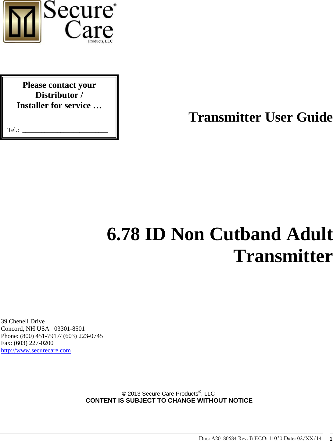 Doc: A20180684 Rev. B ECO: 11030 Date: 02/XX/14  1                                                                      Transmitter User Guide             6.78 ID Non Cutband Adult Transmitter        39 Chenell Drive       Concord, NH USA   03301-8501            Phone: (800) 451-7917/ (603) 223-0745 Fax: (603) 227-0200 http://www.securecare.com      © 2013 Secure Care Products®, LLC  CONTENT IS SUBJECT TO CHANGE WITHOUT NOTICE Please contact your Distributor / Installer for service …   Tel.:  ___________________________ 