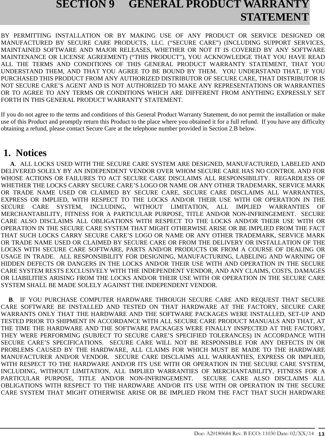 Doc: A20180684 Rev. B ECO: 11030 Date: 02/XX/14  13  BY PERMITTING INSTALLATION OR BY MAKING USE OF ANY PRODUCT OR SERVICE DESIGNED OR MANUFACTURED BY SECURE CARE PRODUCTS, LLC. (“SECURE CARE”) (INCLUDING SUPPORT SERVICES, MAINTAINED SOFTWARE AND MAJOR RELEASES, WHETHER OR NOT IT IS COVERED BY ANY SOFTWARE MAINTENANCE OR LICENSE AGREEMENT) (“THIS PRODUCT”), YOU ACKNOWLEDGE THAT YOU HAVE READ ALL THE TERMS AND CONDITIONS OF THIS GENERAL PRODUCT WARRANTY STATEMENT, THAT YOU UNDERSTAND THEM, AND THAT YOU AGREE TO BE BOUND BY THEM.  YOU UNDERSTAND THAT, IF YOU PURCHASED THIS PRODUCT FROM ANY AUTHORIZED DISTRIBUTOR OF SECURE CARE, THAT DISTRIBUTOR IS NOT SECURE CARE’S AGENT AND IS NOT AUTHORIZED TO MAKE ANY REPRESENTATIONS OR WARRANTIES OR TO AGREE TO ANY TERMS OR CONDITIONS WHICH ARE DIFFERENT FROM ANYTHING EXPRESSLY SET FORTH IN THIS GENERAL PRODUCT WARRANTY STATEMENT.  If you do not agree to the terms and conditions of this General Product Warranty Statement, do not permit the installation or make use of this Product and promptly return this Product to the place where you obtained it for a full refund.  If you have any difficulty obtaining a refund, please contact Secure Care at the telephone number provided in Section 2.B below.  1.  Notices       A.  ALL LOCKS USED WITH THE SECURE CARE SYSTEM ARE DESIGNED, MANUFACTURED, LABELED AND DELIVERED SOLELY BY AN INDEPENDENT VENDOR OVER WHOM SECURE CARE HAS NO CONTROL AND FOR WHOSE ACTIONS OR FAILURES TO ACT SECURE CARE DISCLAIMS ALL RESPONSIBILITY.  REGARDLESS OF WHETHER THE LOCKS CARRY SECURE CARE’S LOGO OR NAME OR ANY OTHER TRADEMARK, SERVICE MARK OR TRADE NAME USED OR CLAIMED BY SECURE CARE, SECURE CARE DISCLAIMS ALL WARRANTIES, EXPRESS OR IMPLIED, WITH RESPECT TO THE LOCKS AND/OR THEIR USE WITH OR OPERATION IN THE SECURE CARE SYSTEM, INCLUDING, WITHOUT LIMITATION, ALL IMPLIED WARRANTIES OF MERCHANTABILITY, FITNESS FOR A PARTICULAR PURPOSE, TITLE AND/OR NON-INFRINGEMENT.  SECURE CARE ALSO DISCLAIMS ALL OBLIGATIONS WITH RESPECT TO THE LOCKS AND/OR THEIR USE WITH OR OPERATION IN THE SECURE CARE SYSTEM THAT MIGHT OTHERWISE ARISE OR BE IMPLIED FROM THE FACT THAT SUCH LOCKS CARRY SECURE CARE’S LOGO OR NAME OR ANY OTHER TRADEMARK, SERVICE MARK OR TRADE NAME USED OR CLAIMED BY SECURE CARE OR FROM THE DELIVERY OR INSTALLATION OF THE LOCKS WITH SECURE CARE SOFTWARE, PARTS AND/OR PRODUCTS OR FROM A COURSE OF DEALING OR USAGE IN TRADE.  ALL RESPONSIBILITY FOR DESIGNING, MANUFACTURING, LABELING AND WARNING OF HIDDEN DEFECTS OR DANGERS IN THE LOCKS AND/OR THEIR USE WITH AND OPERATION IN THE SECURE CARE SYSTEM RESTS EXCLUSIVELY WITH THE INDEPENDENT VENDOR, AND ANY CLAIMS, COSTS, DAMAGES OR LIABILITIES ARISING FROM THE LOCKS AND/OR THEIR USE WITH OR OPERATION IN THE SECURE CARE SYSTEM SHALL BE MADE SOLELY AGAINST THE INDEPENDENT VENDOR.      B.  IF YOU PURCHASE COMPUTER HARDWARE THROUGH SECURE CARE AND REQUEST THAT SECURE CARE SOFTWARE BE INSTALLED AND TESTED ON THAT HARDWARE AT THE FACTORY, SECURE CARE WARRANTS ONLY THAT THE HARDWARE AND THE SOFTWARE PACKAGES WERE INSTALLED, SET-UP AND TESTED PRIOR TO SHIPMENT IN ACCORDANCE WITH ALL SECURE CARE PRODUCT MANUALS AND THAT, AT THE TIME THE HARDWARE AND THE SOFTWARE PACKAGES WERE FINALLY INSPECTED AT THE FACTORY, THEY WERE PERFORMING (SUBJECT TO SECURE CARE’S SPECIFIED TOLERANCES) IN ACCORDANCE WITH SECURE CARE’S SPECIFICATIONS.  SECURE CARE WILL NOT BE RESPONSIBLE FOR ANY DEFECTS IN OR PROBLEMS CAUSED BY THE HARDWARE, ALL CLAIMS FOR WHICH MUST BE MADE TO THE HARDWARE MANUFACTURER AND/OR VENDOR.  SECURE CARE DISCLAIMS ALL WARRANTIES, EXPRESS OR IMPLIED, WITH RESPECT TO THE HARDWARE AND/OR ITS USE WITH OR OPERATION IN THE SECURE CARE SYSTEM, INCLUDING, WITHOUT LIMITATION, ALL IMPLIED WARRANTIES OF MERCHANTABILITY, FITNESS FOR A PARTICULAR PURPOSE, TITLE AND/OR NON-INFRINGEMENT.  SECURE CARE ALSO DISCLAIMS ALL OBLIGATIONS WITH RESPECT TO THE HARDWARE AND/OR ITS USE WITH OR OPERATION IN THE SECURE CARE SYSTEM THAT MIGHT OTHERWISE ARISE OR BE IMPLIED FROM THE FACT THAT SUCH HARDWARE SECTION 9 GENERAL PRODUCT WARRANTY STATEMENT