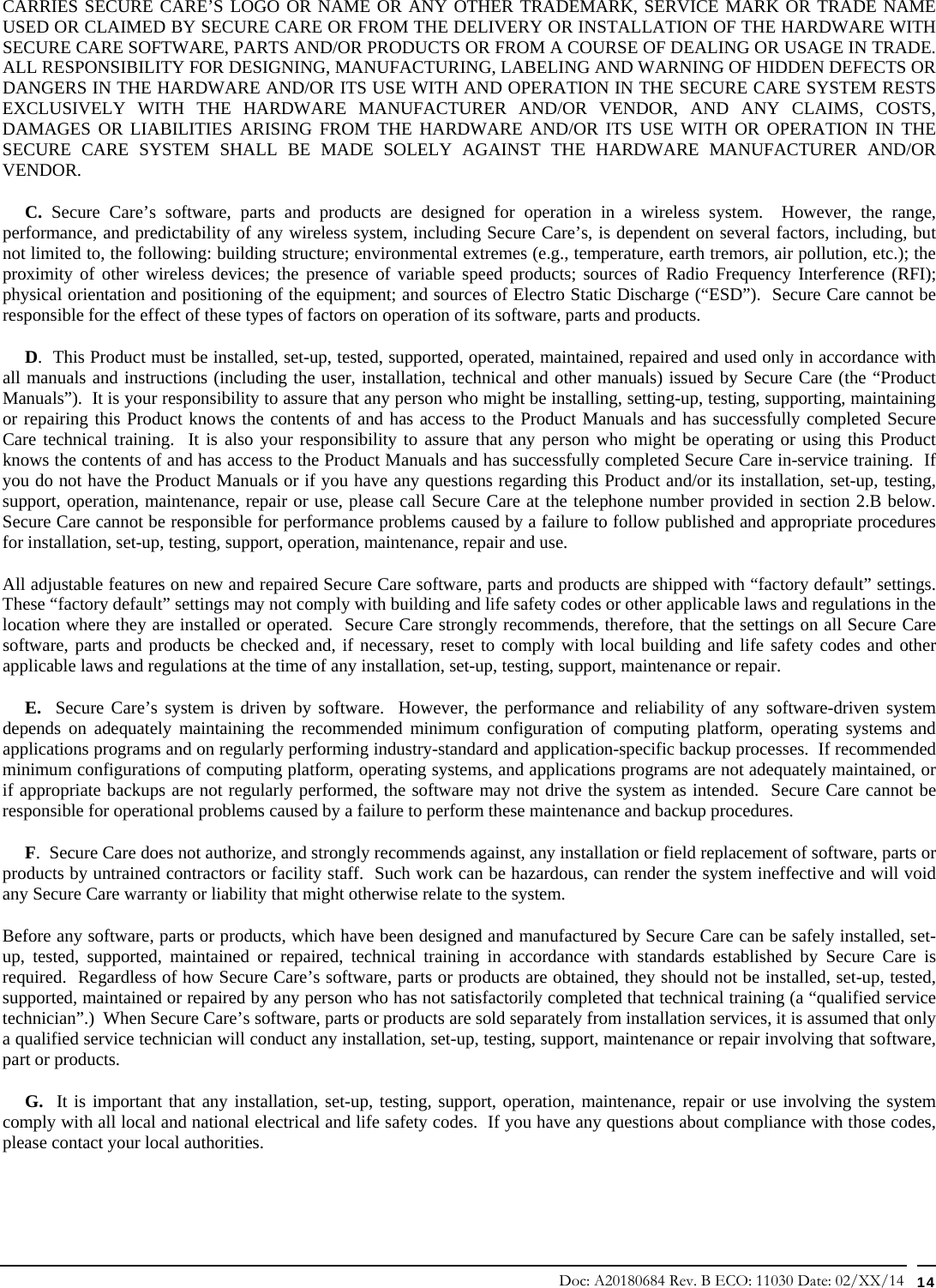 Doc: A20180684 Rev. B ECO: 11030 Date: 02/XX/14  14 CARRIES SECURE CARE’S LOGO OR NAME OR ANY OTHER TRADEMARK, SERVICE MARK OR TRADE NAME USED OR CLAIMED BY SECURE CARE OR FROM THE DELIVERY OR INSTALLATION OF THE HARDWARE WITH SECURE CARE SOFTWARE, PARTS AND/OR PRODUCTS OR FROM A COURSE OF DEALING OR USAGE IN TRADE.  ALL RESPONSIBILITY FOR DESIGNING, MANUFACTURING, LABELING AND WARNING OF HIDDEN DEFECTS OR DANGERS IN THE HARDWARE AND/OR ITS USE WITH AND OPERATION IN THE SECURE CARE SYSTEM RESTS EXCLUSIVELY WITH THE HARDWARE MANUFACTURER AND/OR VENDOR, AND ANY CLAIMS, COSTS, DAMAGES OR LIABILITIES ARISING FROM THE HARDWARE AND/OR ITS USE WITH OR OPERATION IN THE SECURE CARE SYSTEM SHALL BE MADE SOLELY AGAINST THE HARDWARE MANUFACTURER AND/OR VENDOR.      C. Secure Care’s software, parts and products are designed for operation in a wireless system.  However, the range, performance, and predictability of any wireless system, including Secure Care’s, is dependent on several factors, including, but not limited to, the following: building structure; environmental extremes (e.g., temperature, earth tremors, air pollution, etc.); the proximity of other wireless devices; the presence of variable speed products; sources of Radio Frequency Interference (RFI); physical orientation and positioning of the equipment; and sources of Electro Static Discharge (“ESD”).  Secure Care cannot be responsible for the effect of these types of factors on operation of its software, parts and products.      D.  This Product must be installed, set-up, tested, supported, operated, maintained, repaired and used only in accordance with all manuals and instructions (including the user, installation, technical and other manuals) issued by Secure Care (the “Product Manuals”).  It is your responsibility to assure that any person who might be installing, setting-up, testing, supporting, maintaining or repairing this Product knows the contents of and has access to the Product Manuals and has successfully completed Secure Care technical training.  It is also your responsibility to assure that any person who might be operating or using this Product knows the contents of and has access to the Product Manuals and has successfully completed Secure Care in-service training.  If you do not have the Product Manuals or if you have any questions regarding this Product and/or its installation, set-up, testing, support, operation, maintenance, repair or use, please call Secure Care at the telephone number provided in section 2.B below. Secure Care cannot be responsible for performance problems caused by a failure to follow published and appropriate procedures for installation, set-up, testing, support, operation, maintenance, repair and use. All adjustable features on new and repaired Secure Care software, parts and products are shipped with “factory default” settings.  These “factory default” settings may not comply with building and life safety codes or other applicable laws and regulations in the location where they are installed or operated.  Secure Care strongly recommends, therefore, that the settings on all Secure Care software, parts and products be checked and, if necessary, reset to comply with local building and life safety codes and other applicable laws and regulations at the time of any installation, set-up, testing, support, maintenance or repair.      E.  Secure Care’s system is driven by software.  However, the performance and reliability of any software-driven system depends on adequately maintaining the recommended minimum configuration of computing platform, operating systems and applications programs and on regularly performing industry-standard and application-specific backup processes.  If recommended minimum configurations of computing platform, operating systems, and applications programs are not adequately maintained, or if appropriate backups are not regularly performed, the software may not drive the system as intended.  Secure Care cannot be responsible for operational problems caused by a failure to perform these maintenance and backup procedures.      F.  Secure Care does not authorize, and strongly recommends against, any installation or field replacement of software, parts or products by untrained contractors or facility staff.  Such work can be hazardous, can render the system ineffective and will void any Secure Care warranty or liability that might otherwise relate to the system.   Before any software, parts or products, which have been designed and manufactured by Secure Care can be safely installed, set-up, tested, supported, maintained or repaired, technical training in accordance with standards established by Secure Care is required.  Regardless of how Secure Care’s software, parts or products are obtained, they should not be installed, set-up, tested, supported, maintained or repaired by any person who has not satisfactorily completed that technical training (a “qualified service technician”.)  When Secure Care’s software, parts or products are sold separately from installation services, it is assumed that only a qualified service technician will conduct any installation, set-up, testing, support, maintenance or repair involving that software, part or products.       G.  It is important that any installation, set-up, testing, support, operation, maintenance, repair or use involving the system comply with all local and national electrical and life safety codes.  If you have any questions about compliance with those codes, please contact your local authorities. 