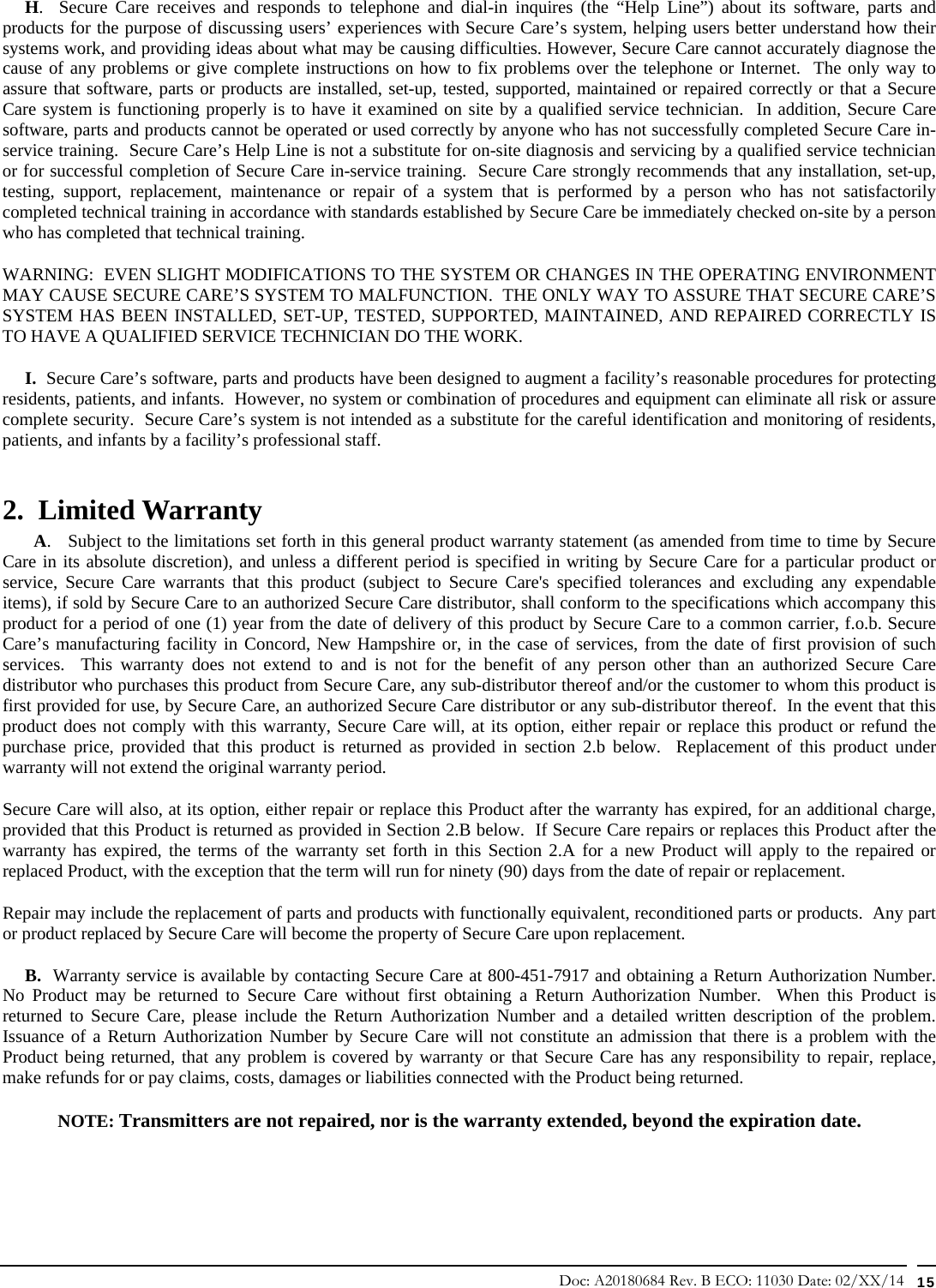 Doc: A20180684 Rev. B ECO: 11030 Date: 02/XX/14  15      H.  Secure Care receives and responds to telephone and dial-in inquires (the “Help Line”) about its software, parts and products for the purpose of discussing users’ experiences with Secure Care’s system, helping users better understand how their systems work, and providing ideas about what may be causing difficulties. However, Secure Care cannot accurately diagnose the cause of any problems or give complete instructions on how to fix problems over the telephone or Internet.  The only way to assure that software, parts or products are installed, set-up, tested, supported, maintained or repaired correctly or that a Secure Care system is functioning properly is to have it examined on site by a qualified service technician.  In addition, Secure Care software, parts and products cannot be operated or used correctly by anyone who has not successfully completed Secure Care in-service training.  Secure Care’s Help Line is not a substitute for on-site diagnosis and servicing by a qualified service technician or for successful completion of Secure Care in-service training.  Secure Care strongly recommends that any installation, set-up, testing, support, replacement, maintenance or repair of a system that is performed by a person who has not satisfactorily completed technical training in accordance with standards established by Secure Care be immediately checked on-site by a person who has completed that technical training.   WARNING:  EVEN SLIGHT MODIFICATIONS TO THE SYSTEM OR CHANGES IN THE OPERATING ENVIRONMENT MAY CAUSE SECURE CARE’S SYSTEM TO MALFUNCTION.  THE ONLY WAY TO ASSURE THAT SECURE CARE’S SYSTEM HAS BEEN INSTALLED, SET-UP, TESTED, SUPPORTED, MAINTAINED, AND REPAIRED CORRECTLY IS TO HAVE A QUALIFIED SERVICE TECHNICIAN DO THE WORK.      I.  Secure Care’s software, parts and products have been designed to augment a facility’s reasonable procedures for protecting residents, patients, and infants.  However, no system or combination of procedures and equipment can eliminate all risk or assure complete security.  Secure Care’s system is not intended as a substitute for the careful identification and monitoring of residents, patients, and infants by a facility’s professional staff. 2.  Limited Warranty        A.   Subject to the limitations set forth in this general product warranty statement (as amended from time to time by Secure Care in its absolute discretion), and unless a different period is specified in writing by Secure Care for a particular product or service, Secure Care warrants that this product (subject to Secure Care&apos;s specified tolerances and excluding any expendable items), if sold by Secure Care to an authorized Secure Care distributor, shall conform to the specifications which accompany this product for a period of one (1) year from the date of delivery of this product by Secure Care to a common carrier, f.o.b. Secure Care’s manufacturing facility in Concord, New Hampshire or, in the case of services, from the date of first provision of such services.  This warranty does not extend to and is not for the benefit of any person other than an authorized Secure Care distributor who purchases this product from Secure Care, any sub-distributor thereof and/or the customer to whom this product is first provided for use, by Secure Care, an authorized Secure Care distributor or any sub-distributor thereof.  In the event that this product does not comply with this warranty, Secure Care will, at its option, either repair or replace this product or refund the purchase price, provided that this product is returned as provided in section 2.b below.  Replacement of this product under warranty will not extend the original warranty period. Secure Care will also, at its option, either repair or replace this Product after the warranty has expired, for an additional charge, provided that this Product is returned as provided in Section 2.B below.  If Secure Care repairs or replaces this Product after the warranty has expired, the terms of the warranty set forth in this Section 2.A for a new Product will apply to the repaired or replaced Product, with the exception that the term will run for ninety (90) days from the date of repair or replacement. Repair may include the replacement of parts and products with functionally equivalent, reconditioned parts or products.  Any part or product replaced by Secure Care will become the property of Secure Care upon replacement.      B.  Warranty service is available by contacting Secure Care at 800-451-7917 and obtaining a Return Authorization Number.  No Product may be returned to Secure Care without first obtaining a Return Authorization Number.  When this Product is returned to Secure Care, please include the Return Authorization Number and a detailed written description of the problem.  Issuance of a Return Authorization Number by Secure Care will not constitute an admission that there is a problem with the Product being returned, that any problem is covered by warranty or that Secure Care has any responsibility to repair, replace, make refunds for or pay claims, costs, damages or liabilities connected with the Product being returned. NOTE: Transmitters are not repaired, nor is the warranty extended, beyond the expiration date. 