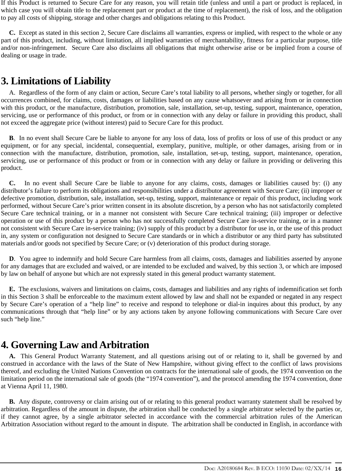 Doc: A20180684 Rev. B ECO: 11030 Date: 02/XX/14  16 If this Product is returned to Secure Care for any reason, you will retain title (unless and until a part or product is replaced, in which case you will obtain title to the replacement part or product at the time of replacement), the risk of loss, and the obligation to pay all costs of shipping, storage and other charges and obligations relating to this Product.      C.  Except as stated in this section 2, Secure Care disclaims all warranties, express or implied, with respect to the whole or any part of this product, including, without limitation, all implied warranties of merchantability, fitness for a particular purpose, title and/or non-infringement.  Secure Care also disclaims all obligations that might otherwise arise or be implied from a course of dealing or usage in trade.   3. Limitations of Liability       A.  Regardless of the form of any claim or action, Secure Care’s total liability to all persons, whether singly or together, for all occurrences combined, for claims, costs, damages or liabilities based on any cause whatsoever and arising from or in connection with this product, or the manufacture, distribution, promotion, sale, installation, set-up, testing, support, maintenance, operation, servicing, use or performance of this product, or from or in connection with any delay or failure in providing this product, shall not exceed the aggregate price (without interest) paid to Secure Care for this product.      B.  In no event shall Secure Care be liable to anyone for any loss of data, loss of profits or loss of use of this product or any equipment, or for any special, incidental, consequential, exemplary, punitive, multiple, or other damages, arising from or in connection with the manufacture, distribution, promotion, sale, installation, set-up, testing, support, maintenance, operation, servicing, use or performance of this product or from or in connection with any delay or failure in providing or delivering this product.        C.   In no event shall Secure Care be liable to anyone for any claims, costs, damages or liabilities caused by: (i) any distributor’s failure to perform its obligations and responsibilities under a distributor agreement with Secure Care; (ii) improper or defective promotion, distribution, sale, installation, set-up, testing, support, maintenance or repair of this product, including work performed, without Secure Care’s prior written consent in its absolute discretion, by a person who has not satisfactorily completed Secure Care technical training, or in a manner not consistent with Secure Care technical training; (iii) improper or defective operation or use of this product by a person who has not successfully completed Secure Care in-service training, or in a manner not consistent with Secure Care in-service training; (iv) supply of this product by a distributor for use in, or the use of this product in, any system or configuration not designed to Secure Care standards or in which a distributor or any third party has substituted materials and/or goods not specified by Secure Care; or (v) deterioration of this product during storage.      D.  You agree to indemnify and hold Secure Care harmless from all claims, costs, damages and liabilities asserted by anyone for any damages that are excluded and waived, or are intended to be excluded and waived, by this section 3, or which are imposed by law on behalf of anyone but which are not expressly stated in this general product warranty statement.      E.  The exclusions, waivers and limitations on claims, costs, damages and liabilities and any rights of indemnification set forth in this Section 3 shall be enforceable to the maximum extent allowed by law and shall not be expanded or negated in any respect by Secure Care’s operation of a “help line” to receive and respond to telephone or dial-in inquires about this product, by any communications through that “help line” or by any actions taken by anyone following communications with Secure Care over such “help line.” 4. Governing Law and Arbitration      A.  This General Product Warranty Statement, and all questions arising out of or relating to it, shall be governed by and construed in accordance with the laws of the State of New Hampshire, without giving effect to the conflict of laws provisions thereof, and excluding the United Nations Convention on contracts for the international sale of goods, the 1974 convention on the limitation period on the international sale of goods (the “1974 convention”), and the protocol amending the 1974 convention, done at Vienna April 11, 1980.      B.  Any dispute, controversy or claim arising out of or relating to this general product warranty statement shall be resolved by arbitration. Regardless of the amount in dispute, the arbitration shall be conducted by a single arbitrator selected by the parties or, if they cannot agree, by a single arbitrator selected in accordance with the commercial arbitration rules of the American Arbitration Association without regard to the amount in dispute.  The arbitration shall be conducted in English, in accordance with 