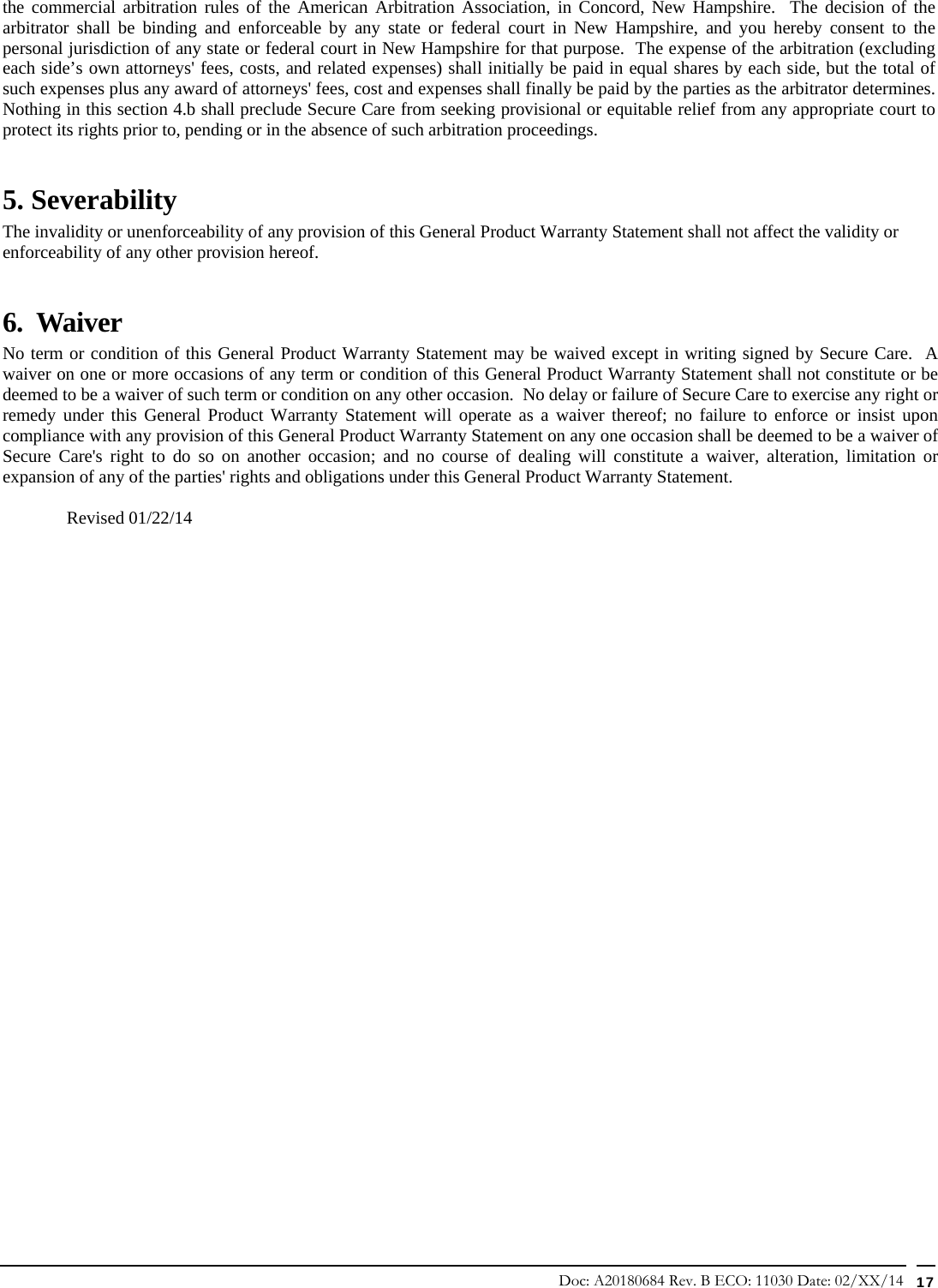 Doc: A20180684 Rev. B ECO: 11030 Date: 02/XX/14  17 the commercial arbitration rules of the American Arbitration Association, in Concord, New Hampshire.  The decision of the arbitrator shall be binding and enforceable by any state or federal court in New Hampshire, and you hereby consent to the personal jurisdiction of any state or federal court in New Hampshire for that purpose.  The expense of the arbitration (excluding each side’s own attorneys&apos; fees, costs, and related expenses) shall initially be paid in equal shares by each side, but the total of such expenses plus any award of attorneys&apos; fees, cost and expenses shall finally be paid by the parties as the arbitrator determines.  Nothing in this section 4.b shall preclude Secure Care from seeking provisional or equitable relief from any appropriate court to protect its rights prior to, pending or in the absence of such arbitration proceedings. 5. Severability The invalidity or unenforceability of any provision of this General Product Warranty Statement shall not affect the validity or enforceability of any other provision hereof.       6.  Waiver     No term or condition of this General Product Warranty Statement may be waived except in writing signed by Secure Care.  A waiver on one or more occasions of any term or condition of this General Product Warranty Statement shall not constitute or be deemed to be a waiver of such term or condition on any other occasion.  No delay or failure of Secure Care to exercise any right or remedy under this General Product Warranty Statement will operate as a waiver thereof; no failure to enforce or insist upon compliance with any provision of this General Product Warranty Statement on any one occasion shall be deemed to be a waiver of Secure Care&apos;s right to do so on another occasion; and no course of dealing will constitute a waiver, alteration, limitation or expansion of any of the parties&apos; rights and obligations under this General Product Warranty Statement.  Revised 01/22/14                