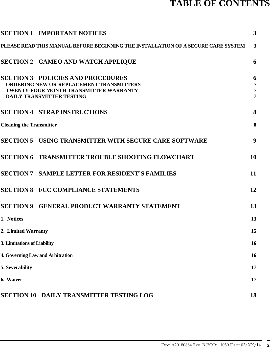 Doc: A20180684 Rev. B ECO: 11030 Date: 02/XX/14  2                    TABLE OF CONTENTS   SECTION 1 IMPORTANT NOTICES  3 PLEASE READ THIS MANUAL BEFORE BEGINNING THE INSTALLATION OF A SECURE CARE SYSTEM  3 SECTION 2 CAMEO AND WATCH APPLIQUE  6 SECTION 3 POLICIES AND PROCEDURES  6 ORDERING NEW OR REPLACEMENT TRANSMITTERS  7 TWENTY-FOUR MONTH TRANSMITTER WARRANTY  7 DAILY TRANSMITTER TESTING  7 SECTION 4 STRAP INSTRUCTIONS  8 Cleaning the Transmitter  8 SECTION 5 USING TRANSMITTER WITH SECURE CARE SOFTWARE  9 SECTION 6 TRANSMITTER TROUBLE SHOOTING FLOWCHART  10 SECTION 7 SAMPLE LETTER FOR RESIDENT’S FAMILIES  11 SECTION 8 FCC COMPLIANCE STATEMENTS  12 SECTION 9 GENERAL PRODUCT WARRANTY STATEMENT  13 1.  Notices  13 2.  Limited Warranty  15 3. Limitations of Liability  16 4. Governing Law and Arbitration  16 5. Severability  17 6.  Waiver  17 SECTION 10 DAILY TRANSMITTER TESTING LOG  18    