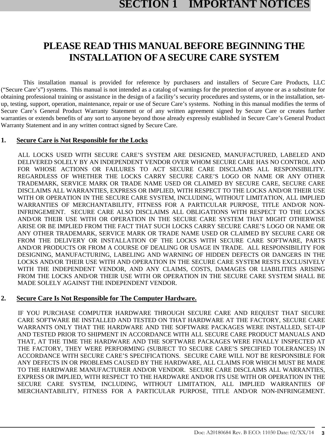 Doc: A20180684 Rev. B ECO: 11030 Date: 02/XX/14  3     PLEASE READ THIS MANUAL BEFORE BEGINNING THE INSTALLATION OF A SECURE CARE SYSTEM   This installation manual is provided for reference by purchasers and installers of Secure Care Products, LLC (“Secure Care’s”) systems.  This manual is not intended as a catalog of warnings for the protection of anyone or as a substitute for obtaining professional training or assistance in the design of a facility’s security procedures and systems, or in the installation, set-up, testing, support, operation, maintenance, repair or use of Secure Care’s systems.  Nothing in this manual modifies the terms of Secure Care’s General Product Warranty Statement or of any written agreement signed by Secure Care or creates further warranties or extends benefits of any sort to anyone beyond those already expressly established in Secure Care’s General Product Warranty Statement and in any written contract signed by Secure Care. 1. Secure Care is Not Responsible for the Locks            ALL  LOCKS  USED  WITH  SECURE  CARE’S SYSTEM ARE DESIGNED, MANUFACTURED, LABELED AND DELIVERED SOLELY BY AN INDEPENDENT VENDOR OVER WHOM SECURE CARE HAS NO CONTROL AND FOR WHOSE ACTIONS OR FAILURES TO ACT SECURE CARE DISCLAIMS ALL RESPONSIBILITY.  REGARDLESS OF WHETHER THE LOCKS CARRY SECURE CARE’S LOGO OR NAME OR ANY OTHER TRADEMARK, SERVICE MARK OR TRADE NAME USED OR CLAIMED BY SECURE CARE, SECURE CARE DISCLAIMS ALL WARRANTIES, EXPRESS OR IMPLIED, WITH RESPECT TO THE LOCKS AND/OR THEIR USE WITH OR OPERATION IN THE SECURE CARE SYSTEM, INCLUDING, WITHOUT LIMITATION, ALL IMPLIED WARRANTIES OF MERCHANTABILITY, FITNESS FOR A PARTICULAR PURPOSE, TITLE AND/OR NON-INFRINGEMENT.  SECURE CARE ALSO DISCLAIMS ALL OBLIGATIONS WITH RESPECT TO THE LOCKS AND/OR THEIR USE WITH OR OPERATION IN THE SECURE CARE SYSTEM THAT MIGHT OTHERWISE ARISE OR BE IMPLIED FROM THE FACT THAT SUCH LOCKS CARRY SECURE CARE’S LOGO OR NAME OR ANY OTHER TRADEMARK, SERVICE MARK OR TRADE NAME USED OR CLAIMED BY SECURE CARE OR FROM THE DELIVERY OR INSTALLATION OF THE LOCKS WITH SECURE CARE SOFTWARE, PARTS AND/OR PRODUCTS OR FROM A COURSE OF DEALING OR USAGE IN TRADE.  ALL RESPONSIBILITY FOR DESIGNING, MANUFACTURING, LABELING AND WARNING OF HIDDEN DEFECTS OR DANGERS IN THE LOCKS AND/OR THEIR USE WITH AND OPERATION IN THE SECURE CARE SYSTEM RESTS EXCLUSIVELY WITH THE INDEPENDENT VENDOR, AND ANY CLAIMS, COSTS, DAMAGES OR LIABILITIES ARISING FROM THE LOCKS AND/OR THEIR USE WITH OR OPERATION IN THE SECURE CARE SYSTEM SHALL BE MADE SOLELY AGAINST THE INDEPENDENT VENDOR. 2. Secure Care Is Not Responsible for The Computer Hardware.            IF  YOU  PURCHASE  COMPUTER  HARDWARE THROUGH SECURE CARE AND REQUEST THAT SECURE CARE SOFTWARE BE INSTALLED AND TESTED ON THAT HARDWARE AT THE FACTORY, SECURE CARE WARRANTS ONLY THAT THE HARDWARE AND THE SOFTWARE PACKAGES WERE INSTALLED, SET-UP AND TESTED PRIOR TO SHIPMENT IN ACCORDANCE WITH ALL SECURE CARE PRODUCT MANUALS AND THAT, AT THE TIME THE HARDWARE AND THE SOFTWARE PACKAGES WERE FINALLY INSPECTED AT THE FACTORY, THEY WERE PERFORMING (SUBJECT TO SECURE CARE’S SPECIFIED TOLERANCES) IN ACCORDANCE WITH SECURE CARE’S SPECIFICATIONS.  SECURE CARE WILL NOT BE RESPONSIBLE FOR ANY DEFECTS IN OR PROBLEMS CAUSED BY THE HARDWARE, ALL CLAIMS FOR WHICH MUST BE MADE TO THE HARDWARE MANUFACTURER AND/OR VENDOR.  SECURE CARE DISCLAIMS ALL WARRANTIES, EXPRESS OR IMPLIED, WITH RESPECT TO THE HARDWARE AND/OR ITS USE WITH OR OPERATION IN THE SECURE CARE SYSTEM, INCLUDING, WITHOUT LIMITATION, ALL IMPLIED WARRANTIES OF MERCHANTABILITY, FITNESS FOR A PARTICULAR PURPOSE, TITLE AND/OR NON-INFRINGEMENT.  SECTION 1 IMPORTANT NOTICES