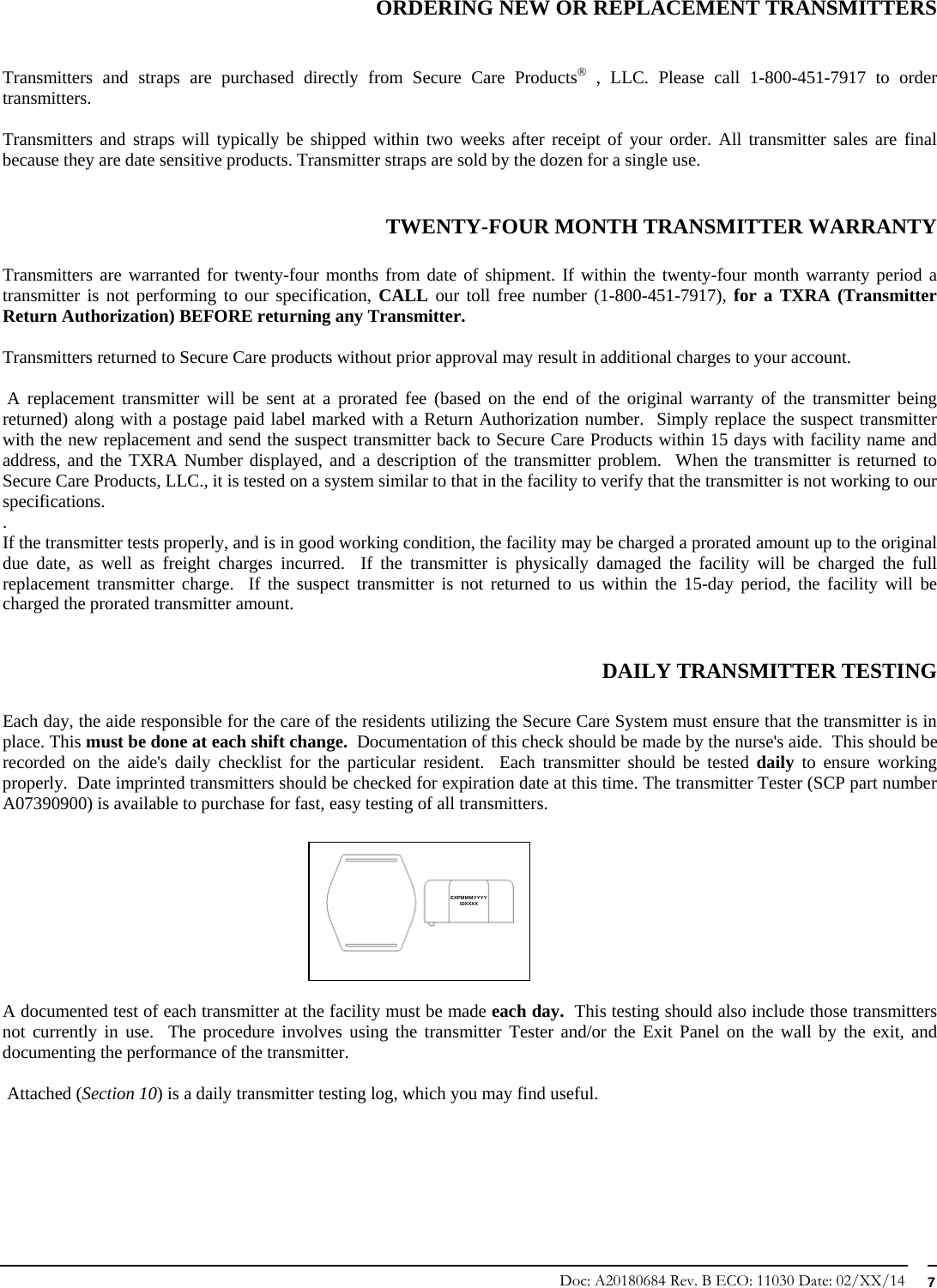 Doc: A20180684 Rev. B ECO: 11030 Date: 02/XX/14  7  ORDERING NEW OR REPLACEMENT TRANSMITTERS   Transmitters and straps are purchased directly from Secure Care Products , LLC. Please call 1-800-451-7917 to order transmitters.   Transmitters and straps will typically be shipped within two weeks after receipt of your order. All transmitter sales are final because they are date sensitive products. Transmitter straps are sold by the dozen for a single use.   TWENTY-FOUR MONTH TRANSMITTER WARRANTY  Transmitters are warranted for twenty-four months from date of shipment. If within the twenty-four month warranty period a transmitter is not performing to our specification, CALL our toll free number (1-800-451-7917), for a TXRA (Transmitter Return Authorization) BEFORE returning any Transmitter.   Transmitters returned to Secure Care products without prior approval may result in additional charges to your account.   A replacement transmitter will be sent at a prorated fee (based on the end of the original warranty of the transmitter being returned) along with a postage paid label marked with a Return Authorization number.  Simply replace the suspect transmitter with the new replacement and send the suspect transmitter back to Secure Care Products within 15 days with facility name and address, and the TXRA Number displayed, and a description of the transmitter problem.  When the transmitter is returned to Secure Care Products, LLC., it is tested on a system similar to that in the facility to verify that the transmitter is not working to our specifications. .   If the transmitter tests properly, and is in good working condition, the facility may be charged a prorated amount up to the original due date, as well as freight charges incurred.  If the transmitter is physically damaged the facility will be charged the full replacement transmitter charge.  If the suspect transmitter is not returned to us within the 15-day period, the facility will be charged the prorated transmitter amount.    DAILY TRANSMITTER TESTING  Each day, the aide responsible for the care of the residents utilizing the Secure Care System must ensure that the transmitter is in place. This must be done at each shift change.  Documentation of this check should be made by the nurse&apos;s aide.  This should be recorded on the aide&apos;s daily checklist for the particular resident.  Each transmitter should be tested daily to ensure working properly.  Date imprinted transmitters should be checked for expiration date at this time. The transmitter Tester (SCP part number A07390900) is available to purchase for fast, easy testing of all transmitters.           A documented test of each transmitter at the facility must be made each day.  This testing should also include those transmitters not currently in use.  The procedure involves using the transmitter Tester and/or the Exit Panel on the wall by the exit, and documenting the performance of the transmitter.     Attached (Section 10) is a daily transmitter testing log, which you may find useful.    EXPMMMYYYYIDXXXX 