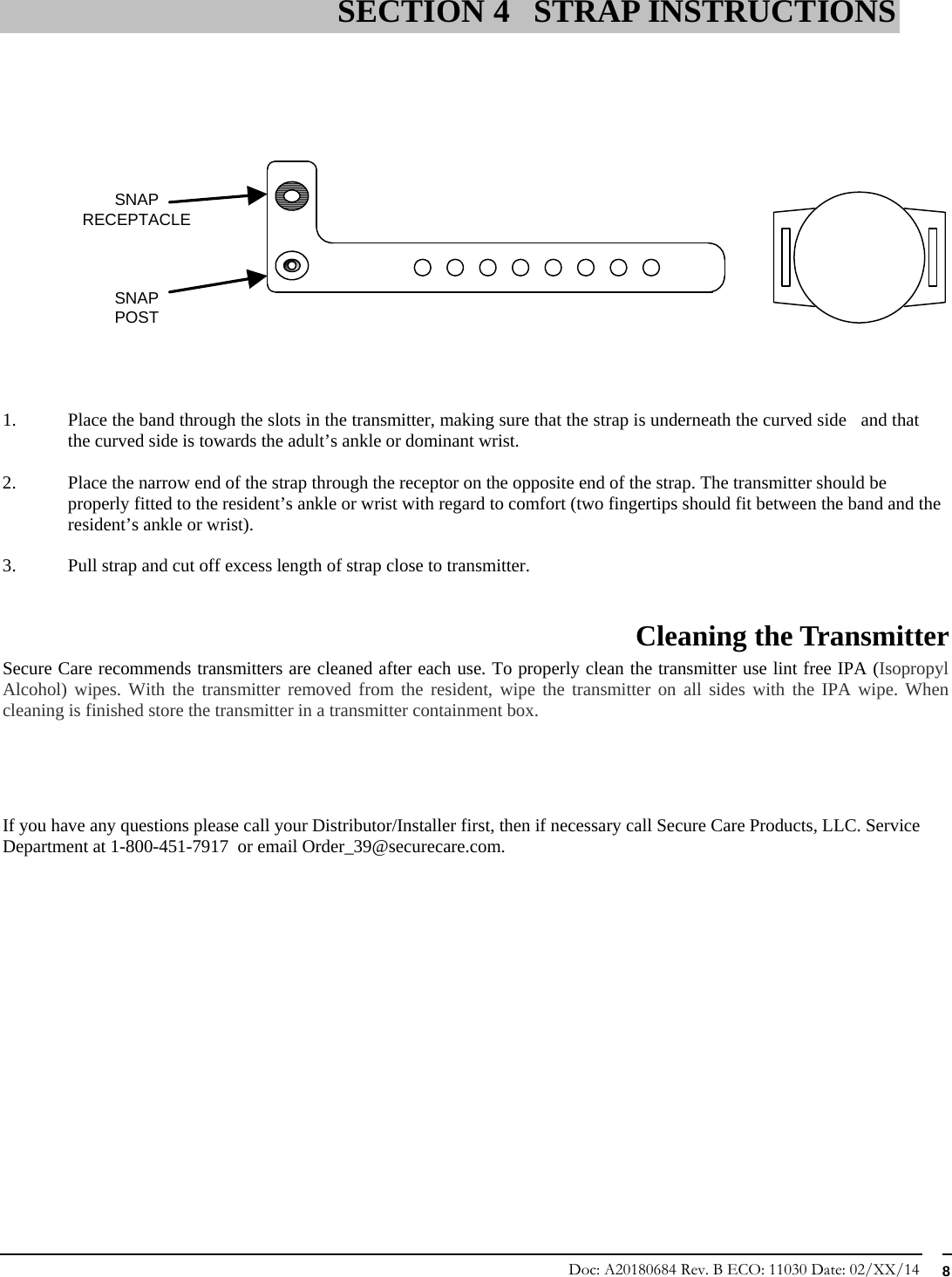 Doc: A20180684 Rev. B ECO: 11030 Date: 02/XX/14  8                   1. Place the band through the slots in the transmitter, making sure that the strap is underneath the curved side   and that the curved side is towards the adult’s ankle or dominant wrist.   2. Place the narrow end of the strap through the receptor on the opposite end of the strap. The transmitter should be properly fitted to the resident’s ankle or wrist with regard to comfort (two fingertips should fit between the band and the resident’s ankle or wrist).  3. Pull strap and cut off excess length of strap close to transmitter.  Cleaning the Transmitter  Secure Care recommends transmitters are cleaned after each use. To properly clean the transmitter use lint free IPA (Isopropyl Alcohol) wipes. With the transmitter removed from the resident, wipe the transmitter on all sides with the IPA wipe. When cleaning is finished store the transmitter in a transmitter containment box.     If you have any questions please call your Distributor/Installer first, then if necessary call Secure Care Products, LLC. Service Department at 1-800-451-7917  or email Order_39@securecare.com.              SECTION 4 STRAP INSTRUCTIONS SNAPPOSTSNAPRECEPTACLE