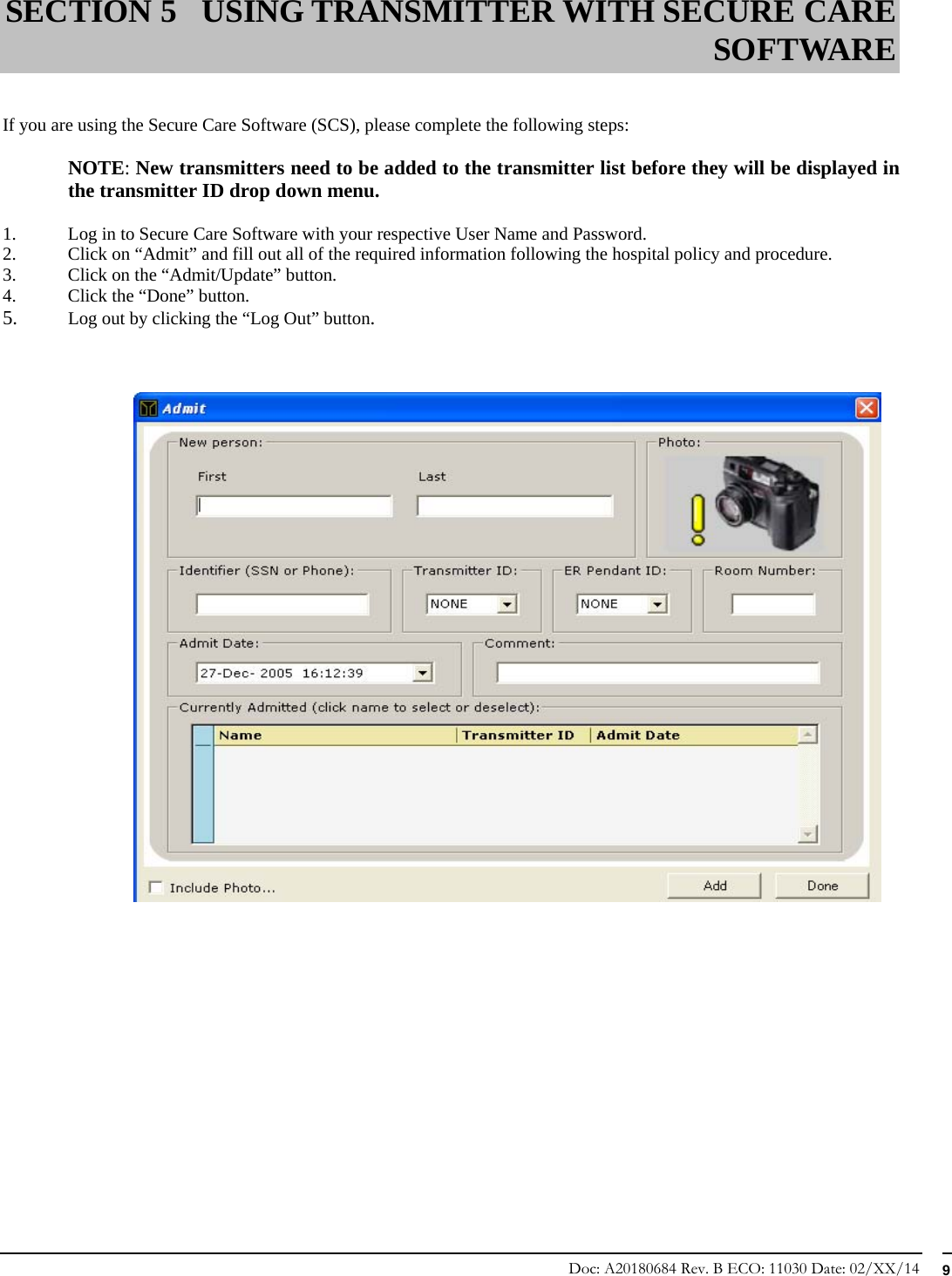 Doc: A20180684 Rev. B ECO: 11030 Date: 02/XX/14  9   If you are using the Secure Care Software (SCS), please complete the following steps:  NOTE: New transmitters need to be added to the transmitter list before they will be displayed in the transmitter ID drop down menu.  1. Log in to Secure Care Software with your respective User Name and Password. 2. Click on “Admit” and fill out all of the required information following the hospital policy and procedure. 3. Click on the “Admit/Update” button. 4. Click the “Done” button. 5. Log out by clicking the “Log Out” button.                 SECTION 5 USING TRANSMITTER WITH SECURE CARE SOFTWARE 